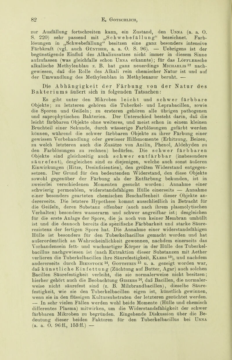 zur Ausfällung fortschreiten kann, ein Zustand, den Unna (a. a. 0. S. 220) sehr passend mit „Schwebefällung bezeichnet. Farb- lösungen in ,,Schwebefällung besitzen eine ganz besonders intensive Färbkraft (vgl. auch Günther, a. a. 0. S. 96). — Uebrigens ist der begünstigende Einfluß des Alkalizusatzes nicht immer in diesem Sinne aufzufassen (was gleichfalls schon Unna erkannte); für das LöFFLERsche alkalische Methylenblau z. B. hat ganz neuerdings Michaelis nach- gewiesen, daß die Rolle des Alkali rein chemischer Natur ist und auf der Umwandlung des Methylenblau in Methylenazur beruht. — Die Abhängigkeit der Färbung von der Natur des Bakteriums äußert sich in folgenden Tatsachen: Es gibt unter den Mikroben leicht und schwer färbbare Objekte; zu letzteren gehören die Tuberkel- und Leprabacillen, sowie die Sporen und Geißeln; zu ersteren gehören alle übrigen pathogenen und saprophytischen Bakterien. Der Unterschied besteht darin, daß die leicht färbbaren Objekte ohne weiteres, und meist schon in einem kleinen Bruchteil einer Sekunde, durch wässerige Farblösungen gefärbt werden können, während die schwer färbbaren Objekte zu ihrer Färbung einer gewissen Vorbehandlung oder gewisser Hilfsmomente (Erhitzung, Beizen, zu welch letzteren auch die Zusätze von Anilin, Phenol, Aldehyden zu den Farblösungen zu rechnen) bedürfen. Die schwer färbbaren Objekte sind gleichzeitig auch schwer entfärbbar (insbesondere säurefest), desgleichen sind es diejenigen, welche auch sonst äußeren Einwirkungen (Hitze, Desinfizientien), den größten Widerstand entgegen- setzen. Der Grund für den bedeutenden Widerstand, den diese Objekte sowohl gegenüber der Färbung als der Entfärbung bekunden, ist in zweierlei verschiedenen Momenten gesucht worden: Annahme einer schwierig permeablen, widerstandsfähigen Hülle einerseits — Annahme einer besonders gearteten chemischen Beschaffenheit dieser Objekte an- dererseits. Die letztere Hypothese kommt ausschließlich in Betracht für die Geißeln, deren Substanz offenbar (auch nach ihrem plasmolytischen Verhalten) besonders wasserarm und schwer angreifbar ist; desgleichen für die erste Anlage der Spore, die ja noch von keiner Membran umhüllt ist und die dennoch bereits die spezifische Färbbarkeit und starke Säure- resistenz der fertigen Spore hat. Die Annahme einer widerstandsfähigen Hülle ist besonders für den Tuberkelbacillus gemacht worden und hat außerordentlich an Wahrscheinlichkeit gewonnen, nachdem einerseits das Vorhandensein fett- und wachsartiger Körper in der Hülle des Tuberkel- bacillus nachgewiesen ist (nach Extraktion dieser Substanzen mit Aether verlieren die Tuberkelbacillen ihre Säurefestigkeit, Klebs ^^), und nachdem andererseits durch Bienstock i*, Gottstein u. a. gezeigt worden war, daß künstliche Einfettung (Züchtung auf Butter, Agar) auch solchen Bacillen Säurefestigkeit verleiht, die sie normalerweise nicht besitzen; hierher gehört auch die Beobachtung Gibiers daß Bacillen, die normaler- weise nicht säurefest sind (z. B. Milzbrandbacillen), dieselbe Säure- festigkeit, wie sie den Tuberkelbacillen eigen ist, künstlich gewinnen, wenn sie in den flüssigen Kultursubstraten der letzteren gezüchtet werden. — In sehr vielen Fällen werden wohl beide Momente (Hülle und chemisch differentes Plasma) mitwirken, um die Widerstandsfähigkeit der schwer färbbaren Mikroben zu begründen. Eingehende Diskussion über die Be- deutung dieser beiden Faktoren für den Tuberkelbacillus bei Unna (a. a. 0. 96 ff., 153 ff.) —