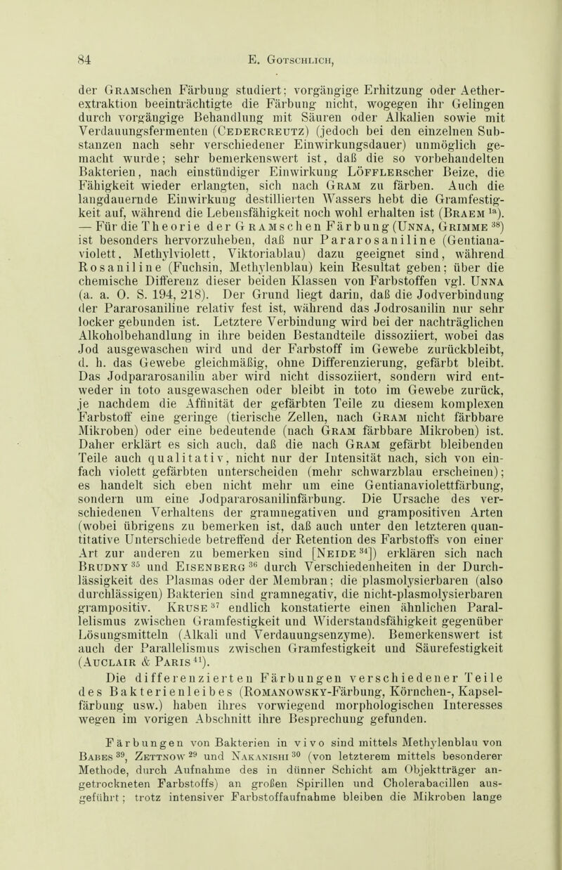 der GRAMschen Färbuug studiert; vorgäiigige Erhitzung oder Aether- extraktion beeinträchtigte die Färbung nicht, wogegen ihr Gelingen durch vorgängige Behandlung mit Säuren oder Alkalien sowie mit Verdauungsfermenteu (Cedercreutz) (jedoch bei den einzelnen Sub- stanzen nach sehr verschiedener Einwirkungsdauer) unmöglich ge- macht wurde; sehr bemerkenswert ist, daß die so vorbeliandelten Bakterien, nach einstündiger Einwirkung LÖFFLERscher Beize, die Fähigkeit wieder erlangten, sich nach Gram zu färben. Auch die langdauernde Einwirkung destillierten Wassers hebt die Gramfestig- keit auf, während die Lebensfähigkeit noch wohl erhalten ist (Braem ^^). — Für die Theorie derGRAMschenFärbung (Unna, Grimme '^^) ist besonders hervorzuheben, daß nur Pararosaniline (Gentiana- violett. Methylviolett, Viktoriablau) dazu geeignet sind, während Rosanil ine (Fuchsin, Methylenblau) kein Resultat geben; über die chemische Differenz dieser beiden Klassen von Farbstoffen vgl. Unna (a. a. 0. S. 194, 218). Der Grund liegt darin, daß die Jodverbindung der Pararosaniline relativ fest ist, während das Jodrosanilin nur sehr locker gebunden ist. Letztere Verbindung wird bei der nachträglichen Alkoholbehandlung in ihre beiden Bestandteile dissoziiert, wobei das Jod ausgewaschen wird und der Farbstoff im Gewebe zurückbleibt, d. h. das Gewebe gleichmäßig, ohne Differenzierung, gefärbt bleibt. Das Jodpararosanilin aber wird nicht dissoziiert, sondern wird ent- weder in toto ausgewaschen oder bleibt in toto im Gewebe zurück, je nachdem die Affinität der gefärbten Teile zu diesem komplexen Farbstoff eine geringe (tierische Zellen, nach Gram nicht färbbare Mikroben) oder eine bedeutende (nach Gram färbbare Mikroben) ist. Daher erklärt es sich auch, daß die nach Gram gefärbt bleibenden Teile auch qualitativ, nicht nur der Intensität nach, sich von ein- fach violett gefärbten unterscheiden (mehr schwarzblau erscheinen); es handelt sich eben nicht mehr um eine Gentianaviolettfärbung, sondern um eine Jodpararosanilinfärbung. Die Ursache des ver- schiedenen Verhaltens der gramnegativen und grampositiven Arten (wobei übrigens zu bemerken ist, daß auch unter den letzteren quan- titative Unterschiede betreffend der Retention des Farbstoffs von einer Art zur anderen zu bemerken sind [Neide '^^]) erklären sich nach Brudny^^ und Eisenberg ^'^ durch Verschiedenheiten in der Durch- lässigkeit des Plasmas oder der Membran; die plasmolysierbaren (also durchlässigen) Bakterien sind gramnegativ, die nicht-plasmolysierbaren gi-ampositiv. Kruse ^' endlich konstatierte einen ähnlichen Paral- lelismus zwischen Gramfestigkeit und Widerstandsfähigkeit gegenüber Lösungsmitteln (Alkali und Verdauungsenzyme). Bemerkenswei't ist auch der Parallelismus zwischen Gramfestigkeit und Säurefestigkeit (AuCLAiR & Paris ^'). Die differenzierten Färbungen verschiedener Teile des Bakterienleibes (RoMANOwsKV-Fäi-bung, Körnchen-, Kapsel- färbung usw.) haben ihres vorwiegend morphologischen Interesses wegen im vorigen Abschnitt ihre Besprechung gefunden. rärbungen von Bakterien in vivo sind mittels Methj'lenblau von Babes Zettnow 2ä und Nakanishi (von letzterem mittels besonderer Methode, durch Aufnahme des in dünner Schicht am Objektträger an- getrockneten Farbstoffs) an großen Spirillen und Cholerabacillen aus- geführt ; trotz intensiver Farbstoffaufnahme bleiben die Mikroben lange