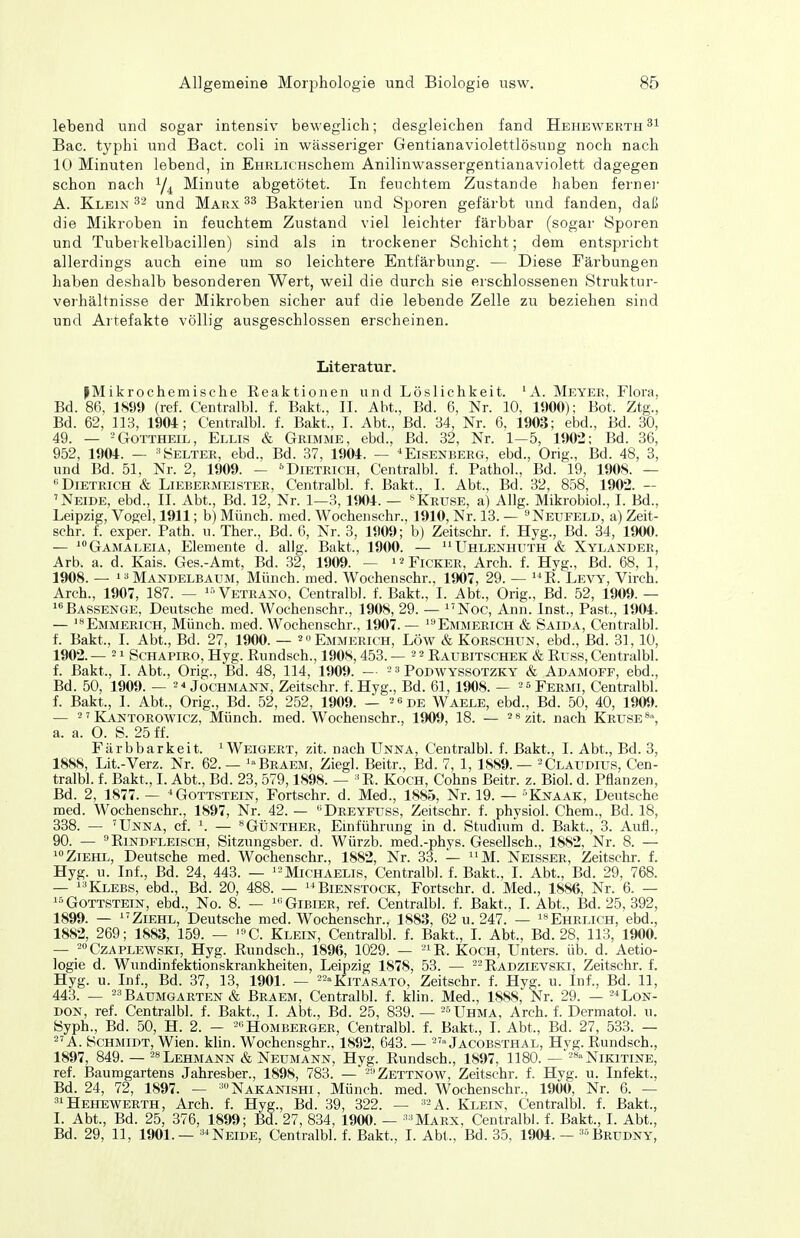 lebend und sogar intensiv beweglich; desgleichen fand Hehewerth Bac. typhi und Bact. coli in wässeriger Gentianaviolettlösung noch nach 10 Minuten lebend, in EHRLicHschem Anilinwassergentianaviolett dagegen schon nach Y4 Minute abgetötet. In feuchtem Zustande haben fernei- A. Klein 32 und Marx Bakterien und Sporen gefärbt und fanden, daß die Mikroben in feuchtem Zustand viel leichter färbbar (sogar Sporen und Tuberkelbacillen) sind als in trockener Schicht; dem entspricht allerdings auch eine um so leichtere Entfärbung. — Diese Färbungen haben deshalb besonderen Wert, weil die durch sie erschlossenen Struktur- verhältnisse der Mikroben sicher auf die lebende Zelle zu beziehen sind und Artefakte völlig ausgeschlossen erscheinen. Literatur. ^Mikrochemische Eeaktionen und Löslichkeit. 'A. Meyer, Flora, Bd. 86, 1899 (ref. Centralbl. f. Bakt., II. Abt., Bd. 6, Nr. 10, 1900); Bot. Ztg., Bd. 62, 113, 1904; Centralbl. f. Bakt., I. Abt., Bd. 34, Nr. 6, 1903; ebd., Bd. 80, 49. — - Gottheil, Ellis & Grimme, ebd., Bd. 32, Nr. 1—5, 1902; Bd. 36, 952, 1904. — -^Helter, ebd., Bd. 37, 1904. — *Eisenberg, ebd., Orig., Bd. 48, 3, und Bd. 51, Nr. 2, 1909. — •'■Dietrich, Centralbl. f. PathoL, Bd. 19, 1908. — •'Dietrich & Liebermeister, Centralbl. f. Bakt., I. Abt., Bd. 32, 858, 1902. — 'Neide, ebd., II. Abt., Bd. 12, Nr. 1—3,1904. — »Kruse, a) Allg. Mikrobiol., I. Bd., Leipzig, Vogel, 1911; b) Münch, med. Wochenschr., 1910, Nr. 13. — ^Neufeld, a) Zeit- schr. f. exper. Path. u. Ther., Bd. 6, Nr. 3, 1909; b) Zeitschr. f. Hyg., Bd. 34, 1900. — ^Gamaleia, Elemente d. allg. Bakt., 1900. — ''ühlenhuth & Xylander, Arb. a. d. Kais. Ges.-Amt, Bd. 32, 1909. — i^Fickee, Arch. f. Hyg., Bd. 68, 1, 1908. — 1 a Mandelbaum, Münch, med. Wochenschr., 1907, 29. — E. Levy, Virch. Arch., 1907, 187. — '-'Veteano, Centralbl. f. Bakt., I. Abt., Orig., Bd. 52, 1909. — Bassenge, Deutsche med. Wochenschr., 1908, 29. — ^'Noc, Ann. Inst., Past., 1904. — 'Emmerich, Münch, med. Wochenschr., 1907. — Emmerich & Saida, Centralbl. f. Bakt., 1. Abt., Bd. 27, 1900. — 2 Emmerich, Low & Korschun, ebd., Bd. 31, 10, 1902. — 21 SCHAPIRO, Hyg. Eundsch., 1908,453. — 2 2 Eaubitschek & Euss, Centralbl. f. Bakt., I. Abt., Orig., Bd. 48, 114, 1909. — ^ 3 Pqdwyssotzky & Adamoff, ebd., Bd. 50, 1909. — 2 4 Jochmann, Zeitschr. f. Hyg., Bd. 61, 1908. — 26 Fermi, Centralbl. f. Bakt., I. Abt., Orig., Bd. 52, 252, 1909. — 26de Waele, ebd., Bd. 50, 40, 1909. — 2' Kantorowicz, Münch, med. Wochenschr., 1909, 18. — 2 8zit. nach Kruse% a. a. O. S. 25 ff. Färbbarkeit. ^Weigert, zit. nach Unna, Centralbl. f. Bakt., I. Abt., Bd. 3, 1888, Lit.-Verz. Nr. 62.— '«Braem, Ziegl. Beitr., Ed. 7, 1, 1889. — 2 Claudius, Cen- tralbl. f. Bakt., I. Abt., Bd. 23, 579,1898. — 'E. Koch, Cohns Beitr. z. Biol. d. Pflanzen, Bd. 2, 1877. — * Gottstein, Fortschr. d. Med., 1885, Nr. 19. — •■Knaak, Deutsche med. Wochenschr., 1897, Nr. 42. — ''Dreyfuss, Zeitschr. f. physiol. Chem., Bd. 18, 338. — 'Unna, cf. \ — «Günther, Emführung in d. Studmm d. Bakt., 3. Aufl., 90. — ^EiNDFLEiscH, Sitzungsber. d. Würzb. med.-phys. Gesellsch., 1882, Nr. 8. — Ziehe, Deutsche med. Wochenschr., 1882, Nr. 33. — ^^M. Neisser, Zeitschr. f. Hyg. u. Inf., Bd. 24, 443. — '2Michaelis, Centralbl. f. Bakt., I. Abt., Bd. 29, 768. — i-'Klebs, ebd., Bd. 20, 488. — '^Bienstock, Fortschr. d. Med., 1886, Nr. 6. — Gottstein, ebd., No. 8. — 'Gibier, ref. Centralbl. f. Bakt., I.Abt., Bd. 25, 392, 1899. — ZiEHL, Deutsche med. Wochenschr., 1883, 62 u. 247. — isehelich, ebd., 1882, 269; 1883, 159. — C. Klein, Centralbl. f. Bakt., I. Abt., Bd. 28, 113, 1900. — 2»CzAPLEWSKi, Hyg. Eundsch., 1896, 1029. — 21 ß_ Koch, Unters, üb. d. Aetio- logie d. Wundinfektionskrankheiten, Leipzig 1878, 53. — j^j^p^iEVSKi, Zeitschr. f. Hyg. u. Inf., Bd. 37, 13, 1901. — 22»Kitasato, Zeitschr. f. Hyg. u. Inf., Bd. 11, 443. _ 23BAUMGAETEN & Braem, Centralbl. f. klin. Med., 1888, Nr. 29. — 21 Lon- don, ref. Centralbl. f. Bakt., I. Abt., Bd. 25, 839. — 2Uhma, Arch. f. Dermatol. u. Syph., Bd. 50, H. 2. - Homberger, Centralbl. f. Bakt., I. Abt., Bd. 27, 533. — 2'A. Schmidt, Wien. kUn. Wochensghr., 1892, 643. — 2'» Jacobsthal, Hvg. Eundsch., 1897, 849. — 28 Lehmann & Neumann, Hyg. Eundsch., 1897, 1180. —' 28 Nikitine, ref. Baumgartens Jahresber., 1898, 783. — 2:i2ettnow, Zeitschr. f. Hyg. u. Infekt., Bd. 24, 72, 1897. — 'Nakanishi, Münch, med. Wochenschr., 1900, Nr. 6. — 31 Hehewerth, Arch. f. Hyg., Bd. 39, 322. — '2a. Klein, Centralbl. f. Bakt., I. Abt., Bd. 25, 376, 1899; Bd. 27, 834, 1900. — ''Marx, Centralbl. f. Bakt., I. Abt., Bd. 29, 11, 1901.— Neide, Centralbl. f. Bakt., I. Abt., Bd. 35, 1904. — Brudny,