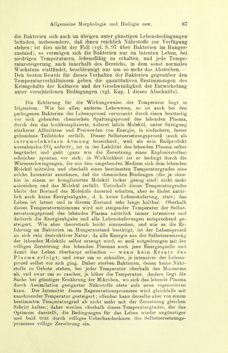 die Bakterien sich auch im übrigen unter günstigen Lebensbedingungen befinden, insbesondere, daß ihnen reichlich Nährstoffe zur Verfügung stehen; ist dies nicht der Fall (vgl. S. 97 über Bakterien im Hunger- zustand), so vermögen sich die Bakterien nur im latenten Leben, bei niedrigen Temperaturen, lebensfähig zu erhalten, und jede Tempe- ratursteigerung, auch innerhalb des Bereichs, in dem sonst normales Wachstum stattfindet, beschleunigt nur um so mehr das Absterben. — Den besten Beweis für dieses Verhalten der Bakterien gegenüber den Temperaturverhältnissen geben die quantitativen Bestimmungen des Keimgehalts der Kulturen und der Geschwindigkeit der Entwickelung unter verschiedenen Bedingungen (vgl. Kap. I dieses Abschnitts). Die Erklärung für die Wirkungsweise der Temperatur liegt in folgendem. Wie bei allen anderen Lebewesen, so ist auch bei den pathogenen Bakterien der Lebensprozeß verursacht durch einen beständig vor sich gehenden chemischen Spaltungsprozeß des lebenden Plasma, durch den das hochkomplizierte, äußerst labile Molekül, unter Sättigung stärkerer Affinitäten und Freiwerden von Energie, in einfachere, fester gebundene Teilstücke zerfällt. Dieser Selbstzersetzungsprozeß (auch als intramolekulare Atmung bezeichnet, weil als sein Endprodukt ausnahmslos COg auftritt), ist in der Labilität des lebenden Plasma selbst begründet und geht (ganz wie die Zersetzung eines Explosivstoffes) scheinbar spontan vor sich; in Wirklichkeit ist er bedingt durch die Wärmeschwingungen, die aus dem umgebenden Medium sich dem lebenden Molekül mitteilen und oberhalb eines bestimmten Temperaturgrades eine solche Intensität annehmen, daß die chemischen Bindungen (die ja ohne- hin in einem so komplizierten Molekül locker genug sind) nicht mehr ausreichen und das Molekül zerfällt. Unterhalb dieses Temperaturgrades bleibt der Bestand des Moleküls dauernd erhalten, a,ber es findet natür- lich auch keine Energieabgabe, d. h. keine Lebensäußerung, statt; das Leben ist latent und in diesem Zustand sehr lange haltbar. Oberhalb dieses Temperaturminimums wird mit steigender Temperatur der Selbst- zersetzungsprozeß des lebenden Plasma natürlich immer intensiver und dadurch die Energieabgabe und alle Lebensäußerungen entsprechend ge- steigert. Wie aber theoretisch leicht einzusehen, und wie es die Er- fahrung an Bakterien im Hungerzustand bestätigt, ist der Lebensprozeß an sich rein destruktiver Natur; da alle Energie aus der Selbstzersetzung der lebenden Moleküle selbst erzeugt wird, so muß notgedrungen mit der völligen Zerstörung des lebenden Plasmas auch jene Energiequelle und damit das Leben überhaupt erlöschen — wenn kein Ersatz des Plasma erfolgt; und zwar um so schneller, je intensiver der Lebens- prozeß selbst vor sich ging. Daher sterben Bakterien, denen keine Nähr- stoffe zu Gebote stehen, bei jeder Temperatur oberhalb des Minimums ab, und zwar um so rascher, je höher die Temperatur. Anders liegt die Sache bei günstiger Ernährung der Mikroben, wo sich das lebende Plasma durch Assimilation geeigneter Nährstoffe stets aufs neue regenerieren kann. Die Intensität dieses Regenerationsprozesses wird gleichfalls mit zunehmender Temperatur gesteigert; offenbar kann derselbe aber von einem bestimmten Temperaturgrad ab nicht mehr mit der Zersetzung gleichen Schritt halten; daher werden oberhalb dieses Temperaturgrades, der das Optimum darstellt, die Bedingungen für das Leben wieder ungünstiger und bald tritt durch völliges Ueberhandnehmen des Selbstzersetzungs- prozesses völlige Zerstörung ein.