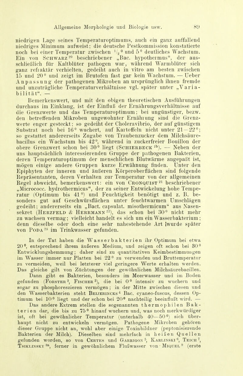 niedrigen Lage seines Temperatiiroptimums, auch ein ganz auffallend niedriges Minimum aufweist; die deutsche Pestkommission konstatierte noch bei einer Temperatur zwischen und 5° deutliches Wachstum. Ein von Schwarz'- beschriebener „Bac. hypothermus, der aus- schließlich für Kaltblüter pathogen war, während Warmblüter sich ganz refiaktär verhielten, gedeiht auch in vitro am besten zwischen 15 und 20'' und zeigt im Brutofen fast gar kein Wachstum. — Ueber Anpassung der pathogenen Mikroben an ursprünglich ihnen fremde und unzuträgliche Temperaturverhältnisse vgl. später unter „Varia- bilität. — Bemerkenswert, und mit den obigen theoretischen Ausführungen durchaus im Einklang, ist der Eintiuß der Ernährungsverhältnisse auf die Grenzwerte und das Temperaturoptimum; bei ungünstiger, bezw. den betreffenden Mikroben ungewohnter Ernährung sind die Grenz- werte enger gesteckt; so gedeiht der Choleravibrio, der auf günstigem Substrat noch bei 16° wuchert, auf Kartoffeln nicht unter 21 — 22; so gestattet andererseits Zugabe von Traubenzucker dem Milchsäure- bacillus ein Wachstum bis 42°, während in zuckerfreier Bouillon der obere Grenzwert schon bei 30° liegt (Schierbeck'''). — Neben der uns hauptsächlich interessierenden Gruppe der pathogenen Bakterien, deren Temperaturoptimum der menschlichen Blutwärme angepaßt ist, mögen einige andere Gruppen kurze Erwähnung finden. Unter den Epiphyten der inneren und äußeren Körperoberüächen sind folgende Repräsentanten, deren Verhalten zur Temperatur von der allgemeinen Regel abweicht, bemerkenswert: ein von Cronquist beschriebener „Micrococc. hydrothermicus, der zu seiner Entwickelung hohe Tempe- ratur (Optimum bis 41 °) und Feuchtigkeit benötigt und z. B. be- sonders gut auf Geschwürsflächen unter feuchtwarmen Umschlägen gedeiht; andererseits ein „Bact. capsulat. misothermicum aus Nasen- sekret (Herzfeld & Herrmann--), das schon bei 30° nicht mehr zu wachsen vermag; vielleicht handelt es sich um ein Wasserbakterium; denn dieselbe oder doch eine sehr nahestehende Art iwurde später von PoDA'-^ im Trinkwasser gefunden. In der Tat haben die W^asserbakterien ihr Optimum bei etwa 20°, entsprechend ihrem äußeren Medium, und zeigen oft schon bei 30° Entwicklungshemmung; daher sind zu quantitativen KeimbestimmuLgen im Wasser immer nur Platten bei 22 ° zu verwenden und Bruttemperatur zu vermeiden, weil bei letztei'er viel geringere Werte erhalten werden. Das gleiche gilt von Züchtungen der gewöhnlichen Milchsäurebacillen. Dann gibt es Bakterien, besonders im Meerwasser und im Boden gefunden (Förster ^, Fischer die bei 0 ° intensiv zu wuchern und sogar zu phosphoreszieren vermögen ; in der Mitte zwischen diesen und den W'asserbakterien steht Beijerincks Bac. cyaneo-fuscus, dessen Op- timum bei 10° liegt und der schon bei 20° nachteilig beeinflußt wird. — Das andere Extrem stellen die sogenannten thermophilen Bak- terien dar, die bis zu 75° hinauf wuchern und, was noch merkwürdiger ist, oft bei gewöhnlicher Temperatur (unterhalb 40—50°) sich über- haupt nicht zu entwickeln vermögen. Pathogene Mikroben gehören dieser Gruppe nicht an, wohl aber einige Toxinbildner (peptonisierende Bakterien der Milch). Dieselben sind mehrfach in heißen Quellen gefunden worden, so von Certes und Garrigox » Karlixski 6, Teich TsiKLiNSKY ferner in gewöhnlichem Flußwasser von Miquel ^ (erste