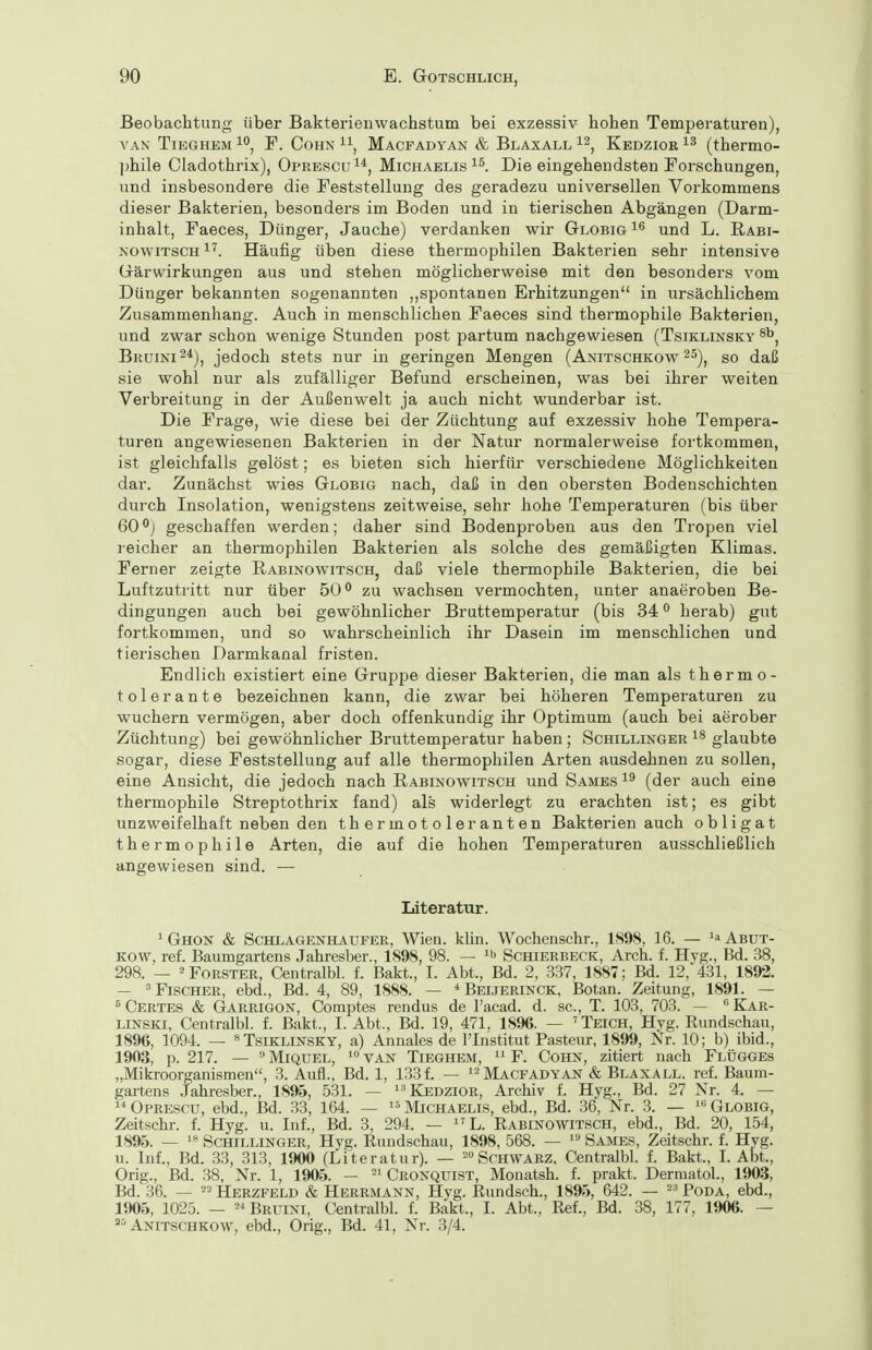 Beobachtung über Bakterienwachstum bei exzessiv hohen Temperaturen), VAN TiEGHEM F. CoHN ^1, Macfadyan & Blaxall Kedziok (thermo- phile Cladothrix), Oprescu^*, Michaelis Die eingehendsten Forschungen, und insbesondere die Feststellung des geradezu universellen Vorkommens dieser Bakterien, besonders im Boden und in tierischen Abgängen (Darm- inhalt, Faeces, Dünger, Jauche) verdanken wir Globig und L. Rabi- NOwiTSCH^^. Häufig üben diese thermophilen Bakterien sehr intensive Grärwirkungen aus und stehen möglicherweise mit den besonders vom Dünger bekannten sogenannten ,,spontanen Erhitzungen in ursächlichem Zusammenhang. Auch in menschlichen Faeces sind thermophile Bakterien, und zwar schon wenige Stunden post partum nachgewiesen (Tsiklinsky Bruini^^), jedoch stets nur in geringen Mengen (Anitschkow 2^), so daß sie wohl nur als zufälliger Befund erscheinen, was bei ihrer weiten Verbreitung in der Außenwelt ja auch nicht wunderbar ist. Die Frage, wie diese bei der Züchtung auf exzessiv hohe Tempera- turen angewiesenen Bakterien in der Natur normalerweise fortkommen, ist gleichfalls gelöst; es bieten sich hierfür verschiedene Möglichkeiten dar. Zunächst wies Globig nach, daß in den obersten Bodenschichten dui'ch Insolation, wenigstens zeitweise, sehr hohe Temperaturen (bis über 60°j geschaffen werden; daher sind Bodenproben aus den Tropen viel leicher an thermophilen Bakterien als solche des gemäßigten Klimas. Ferner zeigte RabinowitscHj daß viele thermophile Bakterien, die bei Luftzutritt nur über 50 zu wachsen vermochten, unter anaeroben Be- dingungen auch bei gewöhnlicher Bruttemperatur (bis 34 ^ herab) gut fortkommen, und so wahrscheinlich ihr Dasein im menschlichen und tierischen Darmkanal fristen. Endlich existiert eine Gruppe dieser Bakterien, die man als therm o- tolerante bezeichnen kann, die zwar bei höheren Temperaturen zu wuchern vermögen, aber doch offenkundig ihr Optimum (auch bei aerober Züchtung) bei gewöhnlicher Bruttemperatur haben; Schillinger glaubte sogar, diese Feststellung auf alle thermophilen Arten ausdehnen zu sollen, eine Ansicht, die jedoch nach Rabinowitsch und Sames (der auch eine thermophile Streptothrix fand) als widerlegt zu erachten ist; es gibt unzweifelhaft neben den thermotoleranten Bakterien auch obligat thermophile Arten, die auf die hohen Temperaturen ausschließlich angewiesen sind. — Literatur. 1 Ghon & Schlagenhaufer, Wien. klin. Wochenschr., 1898, 16. — Abut- Kow, ref. Baumgartens Jahresber., 1898, 98. — ^i' Schierbeck, Arch. f. Hyg., Bd. 38, 298. — 2 Forster, Centralbl. f. Bakt., I. Abt., Bd. 2, 337, 1887; Bd. 12, 431, 1892. — ^Fischer, ebd., Bd. 4, 89, 1888. — * Beijerinck, Botan. Zeitung, 1891. — ^ Certes & Garrigon, Comptes rendus de l'acad. d. sc, T. 103, 703. — Kär- LiNSKi, Centralbl. f. Bakt., I.Abt., Bd. 19, 471, 1896. — Teich, Hyg. Enndschau, 1896, 1094. — Tsiklinsky, a) Annales de l'Institut Pasteur, 1899, Nr. 10; b) ibid., 1903, p. 217. —  Miquel, van Tieghem,  F. Cohn, zitiert nach Flügges „Mikroorganismen, 3. Aufl., Bd. 1, 1331 — ^^Macfadyan & Blaxall. ref. Baum- gartens Jahresber., 1895, 531. — ^-^Kedzior, Archiv f. Hyg., Bd. 27 Nr. 4. —  Oprescu, ebd., Bd. 33, 164. —  Michaelis, ebd., Bd. 36, Nr. 3. — Globig, Zeitschr. f. Hyg. u. Inf., Bd. 3, 294. — ^'L. Eabinowitsch, ebd., Bd. 20, 154, 1895. — Schillinger, Hyg. Eundschau, 1898, 568. — Sames, Zeitschr. f. Hyg. u. Inf., Bd. 33, 313, 1900 (Literatur). — 2° Schwarz. Centralbl. f. Bakt, I. Abt., Orig., Bd. 38, Nr. 1, 1905. - =^ Cronquist, Monatsh. f. prakt. DermatoL, 1903, Bd. 36. — 22 Herzfeld & Herrmann, Hyg. Eundsch., 1895, 642. — --^ Poda, ebd., 1905, 1025. — Bruini, Centralbl. f. Bakt., I. Abt., Eef., Bd. 38, 177, 1906. — Anitschkow, ebd., Orig., Bd. 41, Nr. 3/4.