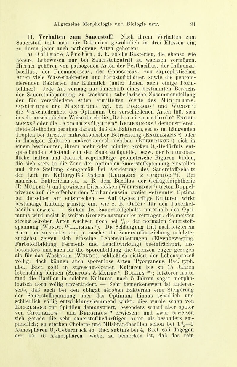 II. Verhalten zum Sauerstoff. Nach ihrem Verhalten zum Sauerstoff teilt man die Bakterien gewöhnlich in drei Klassen ein, zu deren jeder auch pathogene Arten gehören: a) Obligate Aeroben, d. h. solche Bakterien, die ebenso wie höhere Lebewesen nur bei Sauerstoffzutritt zu wachsen vermögen. Hierher gehören von pathogenen Arten der Pestbacillus, der Inlluenza- bacillus, der Pneumococcus, der Gonococcus; von saprophytischen Arten viele Wasserbakterien und Farbstoffbildner, sowie die peptoni- sierenden Bakterien der Kuhmilch (unter denen auch einige Toxin- bildner). Jede Art vermag nur innerhalb eines bestimmten Bereichs der Sauerstoffspannung zu wachsen; tabellarische Zusammenstellung der für verschiedene Arten ermittelten Werte des Minimums, Optimums und Maximums vgl. bei Porodko ^ und Wundt-; die Verschiedenheit des Optimums bei verschiedenen Arten läßt sich in sehr anschaulicher Weise durch die „Bakterienmethode Engel- manns ^ oder die „A tra u ng s f i g u r en Beijerincks * demonstrieren. Beide Methoden beruhen darauf, daß die Bakterien, sei es im hängenden Tropfen bei direkter mikroskopischer Betrachtung (Engelmann ^) oder in flüssigen Kulturen makroskopisch sichtbar (Beijerinck*) sich in einem bestimmten, ihrem mehr oder minder großen 0.2-Bedürfnis ent- sprechenden Abstand von der Sauerstoffquelle, bezw. der Kulturober- fläche halten und dadurch regelmäßige geometrische Figuren bilden, die sich stets in die Zone der optimalen Sauerstoffspanuung einstellen und ihre Stellung demgemäß bei Aenderung des Sauerstoffgehalts der Luft im Kulturgefäß ändern (Lehmann & Curchod ^'^). Bei manchen Bakterienarten, z. B. dem Bacillus der Geflügeldiphtherie (R. Müller und gewissen Eiterkokkeu (Wittneben treten Doppel- niveaus auf, die offenbar dem Vorhandensein zweier getrennter Optima bei derselben Art entsprechen. — Auf Og-bedürftige Kulturen wirkt beständige Lüftung günstig ein, wie z. B. Obici für den Tuberkel- bacillus erwies. — Sinken des Sauerstoffgelialts unterhalb des Opti- mums wird meist in weiten Grenzen anstandslos vertragen; die meisten streng aeroben Arten wachsen noch bei Vioo der normalen Sauerstoff- spannung (WuNDT, WiLLiMSKY ^). Die ScMdigung tritt nach letzterem Autor um so stärker auf, je rascher die Sauerstoffentziehung erfolgte; zunächst zeigen sich einzelne Lebensäußerungen (Eigenbeweguug, Farbstoff'bildung, Ferment- und Leuchtwirkuug) beeinträchtigt, ins- besondere sind auch für die Sporenbildung die Grenzen enger gezogen als für das Wachstum (Wundt), schließlich sistiert der Lebensprozeß völlig; doch können auch sporenlose Arten (Pj^ocyaneus, Bac. typh. abd., Bact. coli) in zugeschmolzenen Kulturen bis zu 15 Jahren lebensfähig bleiben (Sartory & Mähen Bolley ^'*); letzterer Autor fand die Bacillen in solchen Kulturen nach 5 Jahren sogar morpho- logisch noch völlig unverändert. — Sehr bemerkenswert ist anderer- seits, daß auch bei den obligat aeroben Bakterien eine Steigerung der Sauerstoffspannung über das Optimum hinaus schädlich und schließlich völlig entwicklungshemmend wirkt; dies wurde schon von Engelmann für Spirillen demonstriert, besonders scharf aber später von Chudiakow^i und Berghaus erwiesen; und zwar erweisen sich gerade die sehr sauerstoffbedürftigen Arten als besonders em- pfindlich; so sterben Cholera-und Milzbrandbacillen schon bei IV2—2 Atmosphären Og-Ueberdruck ab, Bac. subtilis bei 4, Bact. coli dagegen erst bei 75 Atmosphären, wobei zu bemerken ist, daß das rein