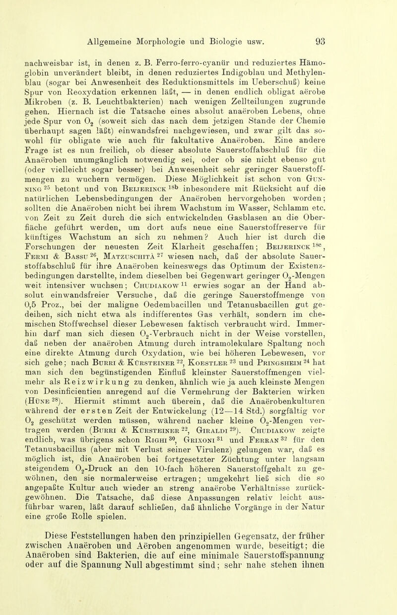 nachweisbar ist, in denen z. B. Ferro-ferro-cyanür und reduziertes Hämo- globin unverändert bleibt, in denen reduziertes Indigoblau und Methylen- blau (sogar bei Anwesenheit des Reduktionsmittels im Ueberschuß) keine Spur von Reoxydation erkennen läßt, — in denen endlich obligat aerobe Mikroben (z. B. Leuchtbakterien) nach wenigen Zellteilungen zugrunde gehen. Hiernach ist die Tatsache eines absolut anaeroben Lebens, ohne jede Spur von 0^ (soweit sich das nach dem jetzigen Stande der Chemie überhaupt sagen läßt) einwandsfrei nachgewiesen, und zwar gilt das so- wohl für obligate wie auch für fakultative Anaeroben. Eine andere Trage ist es nun freilich, ob dieser absolute Sauerstoffabschluß für die Anaeroben unumgänglich notwendig sei, oder ob sie nicht ebenso gut (oder vielleicht sogar besser) bei Anwesenheit sehr geringer Sauerstoff- mengen zu wuchern vermögen. Diese Möglichkeit ist schon von Gun- ninCt 25 betont und von Beijerinck inbesondere mit Rücksicht auf die natürlichen Lebensbedingungen der Anaeroben hervorgehoben worden; sollten die Anaeroben nicht bei ihrem Wachstum im Wasser, Schlamm etc. von Zeit zu Zeit durch die sich entwickelnden Gasblasen an die Ober- fläche geführt werden, um dort aufs neue eine Sauerstoffreserve für künftiges Wachstum an sich zu nehmen ? Auch hier ist durch die Forschungen der neuesten Zeit Klarheit geschaffen; Beijerinck ^'^'^, Fermi & Bassu Matzüschita 27 wiesen nach, daß der absolute Sauer- stoffabschluß für ihre Anaeroben keineswegs das Optimum der Existenz- bedingungen darstellte, indem dieselben bei Gegenwart geringer Og-Mengen weit intensiver wuchsen; Chudiakow erwies sogar an der Hand ab- solut einwandsfreier Versuche, daß die geringe Sauerstoffmenge von 0,5 Proz., bei der maligne Oedembacillen und Tetanusbacillen gut ge- deihen, sich nicht etwa als indifferentes Gas verhält, sondern im che- mischen Stoffwechsel dieser Lebewesen faktisch verbraucht wird. Immer- hin darf man sich diesen Og-Verbrauch nicht in der Weise vorstellen, daß neben der anaeroben Atmung durch intramolekulare Spaltung noch eine direkte Atmung durch Oxydation, wie bei höheren Lebewesen, vor sich gehe; nach Burri & Kürsteinee ^-^ Koestler 23 und Pringsheim^* hat man sich den begünstigenden Einfluß kleinster Sauerstoffmengen viel- mehr als Reizwirkung zu denken, ähnlich wie ja auch kleinste Mengen von Desinficientien anregend auf die Vermehrung der Bakterien wirken (Hüne ^S). Hiermit stimmt auch überein, daß die Anaerobenkulturen während der ersten Zeit der Entwickelung (12—14 Std.) sorgfältig vor Og geschützt werden müssen, während nacher kleine Oj-Mengen ver- tragen werden (Burri & Kürsteiner Giraldi^^). Chudiakow zeigte endlich, was übrigens schon Righi^o^ Grixoni und Ferean ^2 für den Tetanusbacillus (aber mit Verlust seiner Virulenz) gelungen war, daß es möglich ist, die Anaeroben bei fortgesetzter Züchtung unter langsam steigendem Oj-Druck an den 10-fach höheren Sauerstoffgehalt zu ge- wöhnen, den sie normalerweise ertragen; umgekehrt ließ sich die so angepaßte Kultur auch wieder an streng anaerobe Verhältnisse zurück- gewöhnen. Die Tatsache, daß diese Anpassungen relativ leicht aus- führbar waren, läßt darauf schließen, daß ähnliche Vorgänge in der Natur eine große Rolle spielen. Diese Feststellungen haben den prinzipiellen Gegensatz, der früher zwischen Anaeroben und Aeroben angenommen wurde, beseitigt; die Anaeroben sind Bakterien, die auf eine minimale Sauerstolfspannung oder auf die Spannung Null abgestimmt sind; sehr nahe stehen ilmen