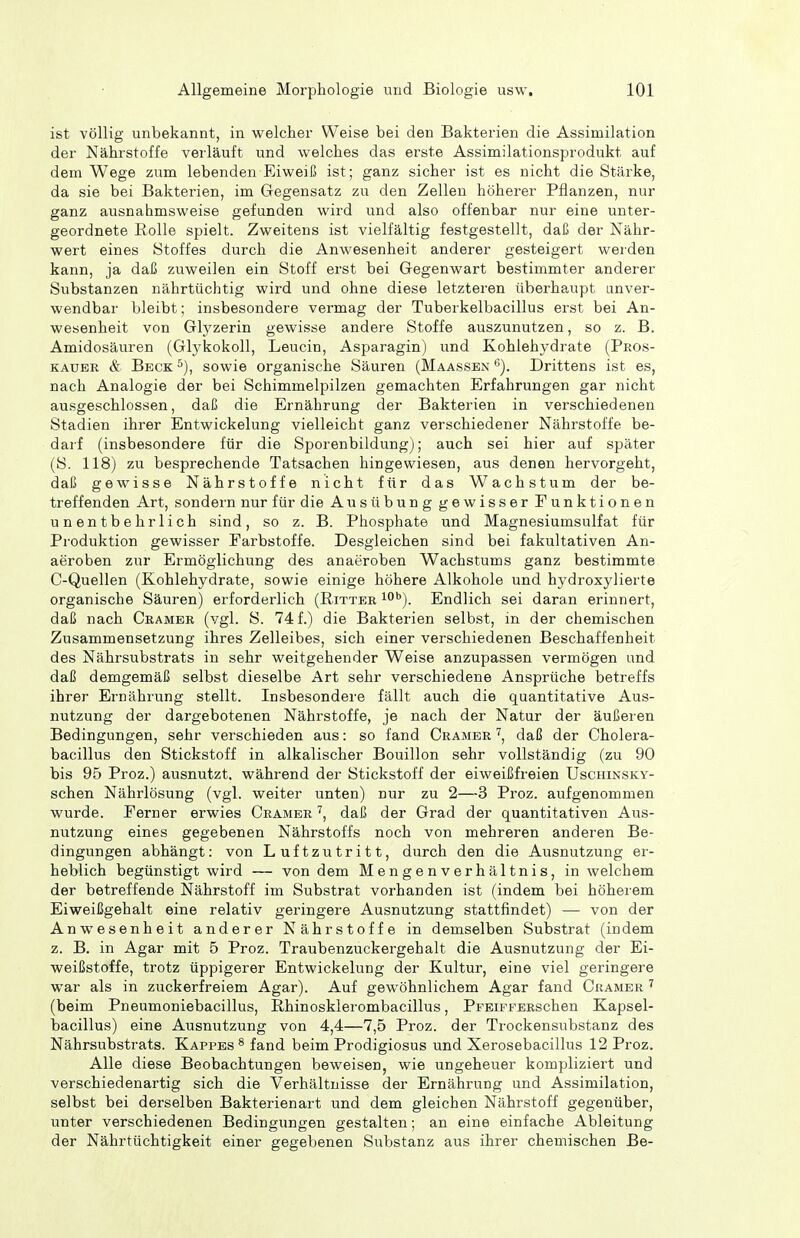 ist völlig unbekannt, in welcher Weise bei den Bakterien die Assimilation der Nährstoffe verläuft und welches das erste Assimilationsprodukt auf dem Wege zum lebenden Eiweiß ist; ganz sicher ist es nicht die Stärke, da sie bei Bakterien, im Gegensatz zu den Zellen höherer Pflanzen, nur ganz ausnahmsweise gefunden wird und also offenbar nur eine unter- geordnete Rolle spielt. Zweitens ist vielfältig festgestellt, daß der Nähr- wert eines Stoffes durch die Anwesenheit anderer gesteigert werden kann, ja daß zuweilen ein Stoff erst bei Gegenwart bestimmter anderer Substanzen nährtüchtig wird und ohne diese letzteren überhaupt unver- wendbar bleibt; insbesondere vermag der Tuberkelbacillus erst bei An- wesenheit von Glyzerin gewisse andere Stoffe auszunutzen, so z. B. Amidosäuren (Glykokoll, Leucin, Asparagin) und Kohlehydrate (Peos- KAUBR & Beck sowie organische Säuren (Maassen Drittens ist es, nach Analogie der bei Schimmelpilzen gemachten Erfahrungen gar nicht ausgeschlossen, daß die Ernährung der Bakterien in verschiedenen Stadien ihrer Entwickelung vielleicht ganz verschiedener Nährstoffe be- darf (insbesondere für die Sporenbildung); auch sei hier auf später (S. 118) zu besprechende Tatsachen hingewiesen, aus denen hervorgeht, daß gewisse Nährstoffe nicht für das Wachstum der be- treffenden Art, sondern nur für die Ausübung gewisser Funktionen unentbehrlich sind, so z. B. Phosphate und Magnesiumsulfat für Produktion gewisser Farbstoffe. Desgleichen sind bei fakultativen An- aeroben zur Ermöglichung des anaeroben Wachstums ganz bestimmte C-Quellen (Kohlehydrate, sowie einige höhere Alkohole und hydroxylierte organische Säuren) erforderlich (Ritter i**). Endlich sei daran erinnert, daß nach Gramer (vgl. S. 74 f.) die Bakterien selbst, in der chemischen Zusammensetzung ihres Zelleibes, sich einer verschiedenen Beschaffenheit des Nährsubstrats in sehr weitgehender Weise anzupassen vermögen und daß demgemäß selbst dieselbe Art sehr verschiedene Ansprüche betreffs ihrer Ernährung stellt. Insbesondere fällt auch die quantitative Aus- nutzung der dargebotenen Nährstoffe, je nach der Natur der äußeren Bedingungen, sehr verschieden aus: so fand Gramer ^, daß der Cholera- bacillus den Stickstoff in alkalischer Bouillon sehr vollständig (zu 90 bis 95 Proz.) ausnutzt, während der Stickstoff der eiweißfreien Uschinsky- schen Nährlösung (vgl. weiter unten) nur zu 2—3 Proz. aufgenommen wurde. Ferner erwies Gramer daß der Grad der quantitativen Aus- nutzung eines gegebenen Nährstoffs noch von mehreren anderen Be- dingungen abhängt: von Luftzutritt, durch den die Ausnutzung er- heblich begünstigt wird — von dem Mengenverhältnis, in welchem der betreffende Nährstoff im Substrat vorhanden ist (indem bei höherem Eiweißgehalt eine relativ geringere Ausnutzung stattfindet) — von der Anwesenheit anderer Nährstoffe in demselben Substrat (indem z. B. in Agar mit 5 Proz. Traubenzuckergehalt die Ausnutzung der Ei- weißstoffe, trotz üppigerer Entwickelung der Kultur, eine viel geringere war als in zuckerfreiem Agar). Auf gewöhnlichem Agar fand Gramer ' (beim Pneumoniebacillus, Rhinosklerombacillus, PrEiFFERschen Kapsel- bacillus) eine Ausnutzung von 4,4—7,5 Proz. der Trockensubstanz des Nährsubstrats. Kappes ^ fand beim Prodigiosus und Xerosebacillus 12 Proz. Alle diese Beobachtungen beweisen, wie ungeheuer kompliziert und verschiedenartig sich die Verhältnisse der Ernährung und Assimilation, selbst bei derselben Bakterienart und dem gleichen Nährstoff gegenüber, unter verschiedenen Bedingungen gestalten; an eine einfache Ableitung der Nährtüchtigkeit einer gegebenen Substanz aus ihrer chemischen Be-