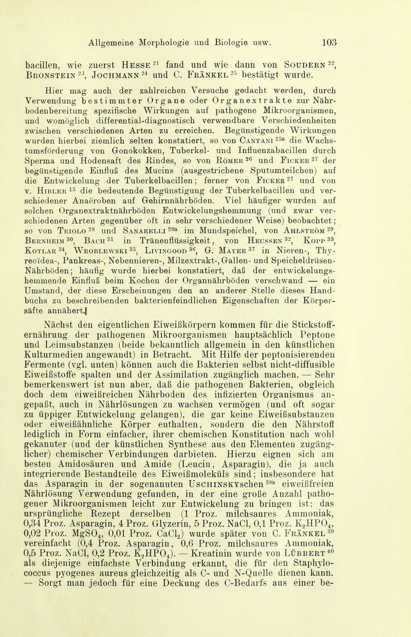 bacillen, wie zuerst Hesse fand und wie dann von Soudern Bronstein Jochmann 2* und C. Frankel bestätigt wurde. Hier mag auch der zahlreichen Versuche gedacht werden, durch Verwendung bestimmter Organe oder Organextrakte zur Nähr- bodenbereitung spezifische Wirkungen auf pathogene Mikroorganismen, und womöglich differential-diagnostisch verwendbare Verschiedenheiten zwischen verschiedenen Arten zu erreichen. Begünstigende Wirkungen wurden hierbei ziemlich selten konstatiert, so von Cantani die Wachs- tumsförderung von Gonokokken, Tuberkel- und Influenzabacillen durch Sperma und Hodensaft des Rindes, so von Römer ^6 und Fickbr ^7 der begünstigende Einfluß des Mucins (ausgestrichene Sputumteilchen) auf die Entwickelung der Tuberkelbacillen; ferner von Ficker^' und von v. HiBLER 15 die bedeutende Begünstigung der Tuberkelbacillen und ver- schiedener Anaeroben auf Gehirnnährböden. Viel häufiger wurden auf solchen Organextraktnährböden Entwickelungshemmung (und zwar ver- schiedenen Arten gegenüber oft in sehr verschiedener Weise) beobachtet; so von Triolo und Sanarelli im Mundspeichel, von Ahlström Bernheim Bach in Tränenflüssigkeit, von Heussbn Kopp KoTLAR 3*, Wroblewski LiviNGOOD ^6, G. Maybr 37 in Nieren-, Thy- reoidea-, Pankreas-, Nebennieren-, Milzextrakt-, Gallen- und Speicheldrüsen- Nährböden; häufig wurde hierbei konstatiert, daß der entwickelungs- hemmende Einfluß beim Kochen der Organnährböden verschwand — ein Umstand, der diese Erscheinungen den an anderer Stelle dieses Hand- buchs zu beschreibenden bakterienfeindlichen Eigenschaften der Körper- säfte annähert»! Nächst den eigentlichen Eiweißkörpern kommen für die Stickstoff- ernährung der pathogenen Mikroorganismen hauptsächlich Peptone und Leirasubstanzen (beide bekanntlich allgemein in den künstlichen Kulturmedien angewandt) in Betracht. Mit Hilfe der peptonisierenden Fermente (vgl. unten) können auch die Bakterien selbst nicht-diffusible Eiweißstoffe spalten und der Assimilation zugänglich machen. — Sehr bemerkenswert ist nun aber, daß die pathogenen Bakterien, obgleich doch dem eiweißreichen Nährboden des infizierten Organismus an- gepaßt, auch in Nährlösungen zu wachsen vermögen (und oft sogar zu üppiger Entwickelung gelangen), die gar keine Eiweißsubstanzen oder eiweißähnliche Körper enthalten, sondern die den Nährstoff lediglich in Form einfacher, ihrer chemischen Konstitution nach wohl gekannter (und der künstlichen Synthese aus den Elementen zugäng- licher) chemischer Verbindungen darbieten. Hierzu eignen sich am besten Amidosäuren und Amide (Leucin, Asparagin), die ja auch integrierende Bestandteile des Eiweißmoleküls sind; insbesondere hat das Asparagin in der sogenannten UscHiNSKYschen^^* eiweißfreien Nährlösung Verwendung gefunden, in der eine große Anzahl patho- gener Mikroorganismen leicht zur Entwickelung zu bringen ist; das ursprüngliche Rezept derselben (1 Proz. milchsaures Ammoniak, 0,34 Proz. Asparagin, 4 Proz. Glyzerin, 5 Proz. NaCl, 0,1 Proz. K2HPO4, 0,02 Proz. MgSOi, 0,01 Proz. CaCia) wurde später von C. Frankel »9 vereinfacht (0,4 Proz. Asparagin, 0,6 Proz. milchsaures Ammoniak, 0,5 Proz. NaCl, 0,2 Proz. K2HPO4). — Kreatinin wurde von Lübbert^o als diejenige einfachste Verbindung erkannt, die für den Staphylo- coccus pyogenes aureus gleichzeitig als C- und N-Quelle dienen kann. — Sorgt man jedoch für eine Deckung des C-Bedarfs aus einer be-