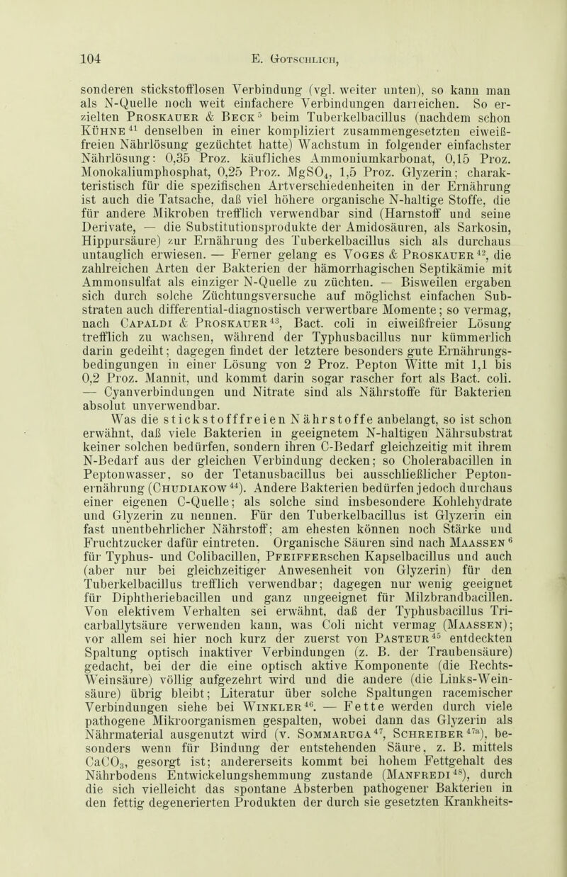 sonderen stickstofiflosen Verbindung (vgl. weiter unten), so kann man als N-Quelle noch weit einfachere Verbindungen darreichen. So er- zielten Proskauer & Beck '' beim Tuberkelbacillus (nachdem schon Kühne denselben in einer kompliziert zusammengesetzten eiweiß- freien Nährlösung gezüchtet hatte) Wachstum in folgender einfachster Nährlösung: 0,35 Proz. käufliches Ammoniumkarbonat, 0,15 Proz. Monokaliumphosphat, 0,25 Proz. MgS04, 1,5 Proz. Glyzerin; charak- teristisch für die spezifischen Artverschiedenheiten in der Ernährung ist auch die Tatsache, daß viel höhere organische N-haltige Stoffe, die für andere Mikroben trefflich verwendbar sind (Harnstoff und seine Derivate, — die Substitutionsprodukte der Amidosäuren, als Sarkosin, Hippursäure) i'^ur Ernährung des Tuberkelbacillus sich als durchaus untauglich erwiesen. — Ferner gelang es Voges & Proskauer^'-, die zahlreichen Arten der Bakterien der hämorrhagischen Septikämie mit Ammonsulfat als einziger N-Quelle zu züchten. — Bisweilen ergaben sich durch solche Züchtungsversuche auf möglichst einfachen Sub- straten auch differential-diagnostisch verwertbare Momente; so vermag, nach Capaldi & Proskauer ^3, Bact. coli in eiweißfreier Lösung trefflich zu wachsen, während der Typhusbacillus nur kümmerlich darin gedeiht; dagegen findet der letztere besonders gute Ernährungs- bedingungen in einer Lösung von 2 Proz. Pepton Witte mit 1,1 bis 0,2 Proz. Mannit, und kommt darin sogar rascher fort als Bact. coli. — Cyanverbindungen und Nitrate sind als Nährstoffe für Bakterien absolut unverwendbar. Was die stickstofffreien Nährstoffe anbelangt, so ist schon erwähnt, daß viele Bakterien in geeignetem N-haltigen Nährsubstrat keiner solchen bedürfen, sondern ihren C-Bedarf gleichzeitig mit ihrem N-Bedarf aus der gleichen Verbindung decken; so Cholerabacillen in Peptonwasser, so der Tetanusbacillus bei ausschließlicher Peptou- ernährung (Chudiakow ). Andere Bakterien bedürfen jedoch durchaus einer eigenen C-Quelle; als solche sind insbesondere Kohlehydrate und Glyzerin zu nennen. Für den Tuberkelbacillus ist Glyzerin ein fast unentbehrlicher Nährstoff; am ehesten können noch Stärke und Fruchtzucker dafür eintreten. Organische Säuren sind nach Maassen für Typhus- und Colibacillen, PFEiFFERSchen Kapselbacillus und auch (aber nur bei gleichzeitiger Anwesenheit von Glyzerin) für den Tuberkelbacillus trefflich verwendbar; dagegen nur wenig geeignet für Diphtheriebacillen und ganz ungeeignet für Milzbrandbacillen. Von elektivem Verhalten sei erwähnt, daß der Typhusbacillus Tri- carballytsäure verwenden kann, was Coli nicht vermag (Maassen); vor allem sei hier noch kurz der zuerst von Pasteur^^ entdeckten Spaltung optisch inaktiver Verbindungen (z. B. der Traubensäure) gedacht, bei der die eine optisch aktive Komponente (die Eechts- Weinsäure) völlig aufgezehrt wird und die andere (die Links-Wein- säure) übrig bleibt; Literatur über solche Spaltungen racemischer Verbindungen siehe bei Winkler*. — Fette werden durch viele pathogene Mikroorganismen gespalten, wobei dann das Glyzerin als Nährmaterial ausgenutzt wird (v. Sommaruga''^, Schreiber*'=*), be- sonders wenn für Bindung der entstehenden Säure, z. B. mittels CaCOg, gesorgt ist; andererseits kommt bei hohem Fettgehalt des Nährbodens Entwickelungshemmung zustande (Manfredi **), durch die sich vielleicht das spontane Absterben pathogener Bakterien in den fettig degenerierten Produkten der durch sie gesetzten Krankheits-