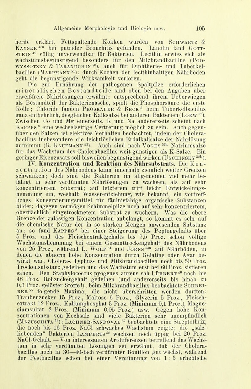 herde erklärt. Fettspaltende Kokken wurden von Schwartz & Kayser**^ bei putrider Bronchitis gefunden. Lanolin fand Gott- stein *^ völlig unverwendbar für Bakterien. Lecithin erwies sich als wachstumsbegünstigend besonders für den Milzbrandbacillus (Pod- WYSSOTZKY & Taranuchin °°), auch für Diphtherie- und Tuberkel- bacillen (Marpmann ; durch Kochen der lecithinhaltigen Nährböden geht die begünstigende Wirksamkeit verloren. Die zur Ernährung der pathogenen Spaltpilze erforderlichen mineralischen Bestandteile sind oben bei den Angaben über eiweißfreie Nährlösungen erwähnt; entsprechend ihrem Ueberwiegen als Bestandteil der Bakterienasche, spielt die Phosphorsäure die erste Polle; Chloride fanden Proskauer & Beck'^ beim Tuberkelbacillus ganz entbehrlich, desgleichen Kalksalze bei anderen Bakterien (Loew Zwischen Co und Mg einerseits, K und Na andererseits scheint nach Kappes ® eine wechselseitige Vertretung möglich zu sein. Auch gegen- über den Salzen ist elektives Verhalten beobachtet, indem der Cholera- bacillus insbesondere die leichtlöslichen Erdalkalisalze der Nährlösung aufnimmt (R. Kaufmann °'^). Auch sind nach Voges ■'^'^ Natriumsalze für das Wachstum des Cholerabacillus weit günstiger als K-Salze. Ein geringer Eisenzusatz soll bisweilen begünstigend wirken (Uschinsky^*'^). IV. Konzentration und Reaktion desNährsiiTbstrats. Die Kon- zentration des Nährbodens kann innerhalb ziemlich weiter Grenzen schwanken; doch sind die Bakterien im allgemeinen viel mehr be- fähigt in sehr verdünnten Nährlösungen zu wachsen, als auf sehr konzentriertem Substrat; auf letzterem tritt leicht Entwickelungs- hemmung ein, weshalb Wasserentziehung, wie bekannt, ein vortreft- liches Konservierungsmittel für fäulnisfähige organische Substanzen bildet; dagegen vermögen Schimmelpilze noch auf sehr konzentriertem, oberflächlich eingetrocknetem Substrat zu wuchern. Was die obere Grenze der zulässigen Konzentration anbelangt, so kommt es sehr auf die chemische Natur der in so starken Mengen anwesenden Substanz an; so fand Kappes^ bei einer Steigerung des Peptongehalts über 5 Proz. und des Fleischextraktgehalts bis 7,5 Proz. schon völlige Wachstumshemmung bei einem Gesamttrockengehalt des Nährbodens von 25 Proz., während L. Wolf und Jörns auf Nährböden, in denen die abnorm hohe Konzentration durch Gelatine oder Agar be- wirkt war, Cholera-, Typhus- und Milzbrandbacillen noch bis 50 Proz. Trockensubstanz gedeihen und das Wachstum erst bei 60 Proz. sistieren sahen. Den Staphylococcus pyogenes aureus sah Lübbert'^'^ noch bis 48 Proz. Rohzuckergehalt gedeihen (und andererseits bis hinab zu 0,3 Proz. gelöster Stoffe!); beim Milzbrandbacillus beobachtete Schrei- ber folgende Maxima, die nicht überschritten werden durften: Traubenzucker 15 Proz., Maltose 6 Proz., Glyzerin 5 Proz., Fleisch- extrakt 12 Proz., Kaliumphosphat 3 Proz. (Minimum 0,1 Proz.), Magne- siumsulfat 2 Proz. (Minimum 0,05 Proz.) usw. Gegen hohe Kon- zentrationen von Kochsalz sind viele Bakterien sehr unempfindlich (Mazuschita^s); Lachner-Sandoval beobachtete eine Streptothrix, die noch bis 16 Proz. NaCl schwaches Wachstum zeigte; die „salz- liebenden Bakterien Lamberts wachsen noch üppig bei 20 Proz. NaCl-Gehalt. —Von interessanten Artdifferenzen betreffend das Wachs- tum in sehr verdünnten Lösungen sei erwähnt, daß der Cholera- bacillus noch in 30—40-fach verdünnter Bouillon gut wächst, während der Pestbacillus schon bei einer Verdünnung von 1 : 3 erhebliche