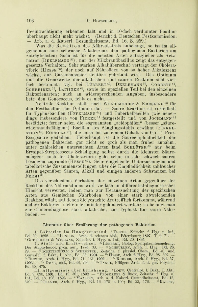 Beeinträchtigung erkennen läßt und in 10-fach verdünnter Bouillon überhaupt nicht mehr wächst. (Bericht d. Deutschen Pestkommission. — Arb. a. d. Kaiserl. Gesundheitsamt, Bd. 16, S. 259.) Was die Reaktion des Nährsubstrats anbelangt, so ist im all- gemeinen eine schwache Alkaleszenz den pathogenen Bakterien am zuträglichsten; Soda ist für die meisten Arten zuträglicher als Aetz- natron (Deelemann ; nur der Milzbrandbacillus zeigt das entgegen- gesetzte Verhalten. Sehr starken Alkaliüberschuß verträgt der Cholera- vibrio (Hesse*'), der noch auf Nährböden von so hoher Alkaleszenz wächst, daß Curcumapapier deutlich gebräunt wird. Das Optimum und die Grenzwerte der alkalischen und sauren Reaktion sind viel- fach bestimmt; vgl. bei Lübbert*'*, Deelemann^^, Cobbett\ Schreiber''5, Laitinen'^^^ sowie im speziellen Teil bei den einzelneu Bakterienarten; auch an widersprechenden Angaben, insbesondere betr. den Gonococcus, fehlt es nicht. — Neutrale Reaktion stellt nach Wladimiroff & Kresling*'^ für den Pestbacillus das Optimum dar. — Saure Reaktion ist vorteilhaft für Typhusbacillen (Uffelmann *'*) und Tuberkelbacillen (wie neuer- dings insbesondere von Ficker  festgestellt und von Jochmann bestätigt); ferner seien die sogenannten „acidophilen (besser „säure- widerstandsfähigen) Bacillen des Säuglingsstuhls erwähnt (Finkel- STEiN*''\ Rodella*''), die noch bis zu einem Gehalt von 0,5—1 Proz. Essigsäure gedeihen. Ueberhaupt ist die Säureempfiudlichkeit der pathogenen Bakterien gar nicht so groß als man früher annahm; unter zahlreichen untersuchten Arten fand Schlüter'^'^ nur beim Erysipel-Streptococcus Schädigung selbst durch die kleinsten Säure- meugen; auch der Choleravibrio geht schon in sehr schwach sauren Lösungen zugrunde (Hesse *'°). Sehr eingehende Untersuchungen und tabellarische Zusammenstellungen über die Empfindlichkeit zahlreicher Arten gegenüber Säuren, Alkali und einigen anderen Substanzen bei Fermi*'^. — Das verschiedene Verhalten der einzelnen Arten gegenüber der Reaktion des Nährraediums wird vielfach in dilferential-diagnostischer Hinsicht verwertet, indem mau zur Herauszüchtung der spezifischen Arten aus Geraischen Nährböden von einer stark abweichenden Reaktion wählt, auf denen die gesuchte Art treiflich fortkommt, während andere Bakterien mehr oder minder gehindert werden; so benutzt man zur Choleradiagnose stark alkalische, zur Typhuskultur saure Nähr- böden. — Literatur über Ernährung der pathogenen Bakterien. I. Bakterien im Hungerziistand. ' Ficker, Zeitschr. f. Hyg. u. Inf., Bd. 29, 1898. — -London, Arch. d. sciences biol., P^ersbourg 1897, T. 6, 71. — ^Gotschlich & Weigang, Zeitschr. f. Hyg. ii. Inf., Bd. 20. 1895. II. Stoff - und Kraft Wechsel. ^»Lübbert, Biolog. Spaltpilzuntersuchuiig. Der Staphylococc. pyog. aur., 1886, 38. — Scheurlen, Arch. f. Hyg., Bd. 26, 29. — S'chittenhelm & Schroeter, Zeitschr. f. physiol. Chem., Bd. 40, und Centralbl. f. Bakt., I. Abt., Bd. 35, 1904. — Hesse, Arch. f. Hyg., Bd. 28, 307. — «»Riemer, Arch. f. Hyg., Bd. 71, 131, 1909. — 'Rubner, Arch. f. Hyg., Bd. 57, 1906. — Ders., ebd., Bd. 48, 260. — »^'Tangl, Pflügers Arch. f. d. ges. Physiol., Bd. 98, 475. III. Allgemeines über Ernährung. ^ LoEW, Centralbl. f. Bakt., I.Abt., Bd. 9, 690, 1891; Bd. 12, 361, 1892. — ' Proskauer & Beck, Zeitschr. f. Hyg. u. Inf., Bd. 18, 128, 1S95. — ^Maassen, Arb. a. d. Kaiserl. Gesundheitsamt, Bd. 12, 340. — 'Gramer, Arch. f. Hyg., Bd. 16, 170 u. 190; Bd. 22, 176. — «Kappes,