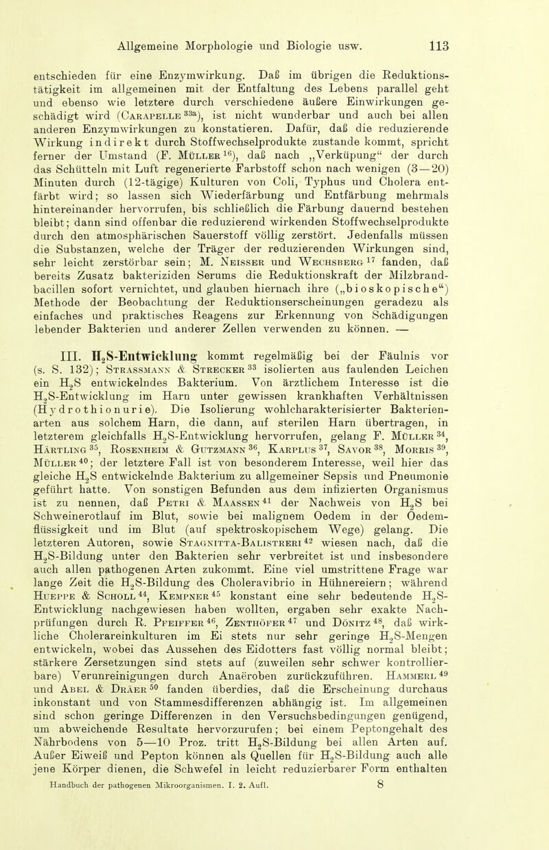 entschieden für eine Enzymwirkung. Daß im übrigen die Reduktions- tätigkeit im allgemeinen mit der Entfaltung des Lebens parallel geht und ebenso wie letztere durch verschiedene äußere Einwirkungen ge- schädigt wird (Carapelle ^^^), ist nicht wunderbar und auch bei allen anderen Enzymwirkungen zu konstatieren. Dafür, daß die reduzierende Wirkung indirekt durch Stoff Wechselprodukte zustande kommt, spricht ferner der Umstand (F. Müller i^), daß nach ,,Verküpung der durch das Schütteln mit Luft regenerierte Farbstoff schon nach wenigen (3 — 20) Minuten durch (12-tägige) Kulturen von Coli, Typhus und Cholera ent- färbt wird; so lassen sich Wiederfärbung und Entfärbung mehrmals hintereinander hervorrufen, bis schließlich die Färbung dauernd bestehen bleibt; dann sind offenbar die reduzierend wirkenden Stoff Wechselprodukte durch den atmosphärischen Sauerstoff völlig zerstört. Jedenfalls müssen die Substanzen, welche der Träger der reduzierenden Wirkungen sind, sehr leicht zerstörbar sein; M. Nelsser und Wechsberg fanden, daß bereits Zusatz bakteriziden Serums die ßeduktionskraft der Milzbrand- bacillen sofort vernichtet, und glauben hiernach ihre („biosko pische) Methode der Beobachtung der Reduktionserscheinungen geradezu als einfaches und praktisches Reagens zur Erkennung von Schädigungen lebender Bakteiien und anderer Zellen verwenden zu können. — III. H2S-Elltwickluilg kommt regelmäßig bei der Fäulnis vor (s. S. 132); Strassmanx & Strecker isolierten aus faulenden Leichen ein HgS entwickelndes Bakterium. Von ärztlichem Interesse ist die H.,S-EntWicklung im Harn unter gewissen krankhaften Verhältnissen (H y dr o t hi 0 n ur i e). Die Isolierung wohlcharakterisierter Bakterien- arten aus solchem Harn, die dann, auf sterilen Harn übertragen, in letzterem gleichfalls HjS-Entwicklung hervorrufen, gelang F. Müller HÄRTLiNa Rosenheim & Gutzmann Karplus Savor Morris Müller der letztere Fall ist von besonderem Interesse, weil hier das gleiche H^S entwickelnde Bakterium zu allgemeiner Sepsis und Pneumonie geführt hatte. Von sonstigen Befunden aus dem infizierten Organismus ist zu nennen, daß Petri & Maassen*i der Nachweis von H28 bei Schweinerotlauf im Blut, sowie bei malignem Oedem in der Oedem- flüssigkeit und im Blut (auf spektroskopischem Wege) gelang. Die letzteren Autoren, sowie Stagnitta-Balistreri *2 wiesen nach, daß die HgS-Bildung unter den Bakterien sehr verbreitet ist und insbesondere auch allen pathogenen Arten zukommt. Eine viel umstrittene Frage war lange Zeit die HjS-Bildung des Choleravibrio in Hühnereiern ; während HuEPPE & Scholl*^, Kempner*^ konstant eine sehr bedeutende HjS- Entwicklung nachgewiesen haben wollten, ergaben sehr exakte Nach- prüfungen durch R. Pfeiffer ^^>, Zenthöfbr und Dönitz daß wirk- liche Cholerareinkulturen im Ei stets nur sehr geringe HjS-Mengen entwickeln, wobei das Aussehen des Eidotters fast völlig normal bleibt; stärkere Zersetzungen sind stets auf (zuweilen sehr schwer kontrollier- bare) Verunreinigungen durch Anaeroben zurückzuführen. Hammerl und Abel & Dräer fanden überdies, daß die Erscheinung durchaus inkonstant und von Stammesdifferenzen abhängig ist. Im allgemeinen sind schon geringe Differenzen in den Versuchsbedingungen genügend, um abweichende Resultate hervorzurufen; bei einem Peptongehalt des Nährbodens von 5—10 Proz. tritt HgS-Bildung bei allen Arten auf. Außer Eiweiß und Pepton können als Quellen für HjS-Bildung auch alle jene Körper dienen, die Schwefel in leicht reduzierbarer Form enthalten Handbuch der pathogenen Mikroorganismen. I. 2. Aufl. 8
