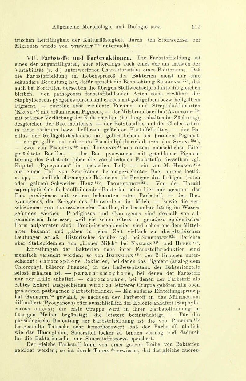 trischen Leitfähigkeit der Kulturflüssigkeit durch den Stoffwechsel der Mikroben wurde von Stewart untersucht. — VII. Farbstoffe und Farbreaktionen. Die Tarbstoffbildung ist eines der augenfälligsten, aber allerdings auch eines der am meisten der Variabilität (s. d.) unterworfenen Charakteristika eines Bakteriums. Daß die Farbstoffbildung im Lebensprozeß der Bakterien meist nur eine sekundäre Bedeutung hat, dafür spricht die Beobachtung Sullivans daß auch bei Fortfallen derselben die übrigen Stoffwechselprodukte die gleichen bleiben. Von pathogenen farbstoffbildenden Arten seien erwähnt: der Staphylococcuspyogenes aureus und citreus mit goldgelbem bezw. hellgelbem Pigment, — einzelne sehr virulente Pneumo - und Streptokokkenarten (Kruse mit bräunlichem Pigment, — der Milzbrandbacillus (Axdre.jew mit brauner Verfärbung der Kulturmedien (bei lang anhaltender Züchtung), desgleichen der Bac. melitensis, — der Rotzbacillus und der Choleravibrio in ihrer rotbraun bezw. hellbraun gefärbten Kartoffelkultur, — der Ba- cillus der Geflügeltuberkulose mit gelbrötlichem bis braunem Pigment, — einige gelbe und rubinrote Pseudodiphtheriekiilturen (de Simoni^^^), — zwei von Ferchmin und Thevbnin aus rotem menschlichen Eiter gezüchtete Bacillen, — der Bac. pypcyaneus mit grünblauer Pigmen- tierung des Substrats (über die verschiedenen Farbstoffe desselben vgl. Kapitel „Pyocyaneus im speziellen Teil), — ein von M. Herzog aus einem Fall von Septikämie herausgezüchteter Bac. aureus foetid. n. sp., — endlich chromogene Bakterien als Erreger des farbigen (roten oder gelben) Schweißes (Harz Trommsdorff ^-). Von der Unzahl saprophytischer farbstoffbildender Bakterien seien hier nur genannt der Bac. prodigiosus mit seinem bekannten roten Farbstoff, — der Bac. cyanogenes, der Erreger des Blauwerdons der Milch, — sowie die ver- schiedenen grün fluoreszierenden Bacillen, die besonders häufig im Wasser gefunden werden. Prodigiosus und Cyanogenes sind deshalb von all- gemeinerem Interesse, weil sie schon öfters in geradezu epidemischer Form aufgetreten sind; Prodigiosusepidemien sind schon aus dem Mittel- alter bekannt und gaben in jener Zeit vielfach zu abergläubischen Deutungen Anlaß. Historisches darüber vgl. bei Scheurlen Berichte über Stallepidemien von „blauer Milch bei Neelsen ^^b Hüffe Einteilungen der Bakterien nach ihrer Farbstoffproduktion sind mehrfach versucht worden; so von Beijerinck ^^b^ der 3 Gruppen unter- scheidet: chromophore Bakterien, bei denen das Pigment (analog dem Chlorophyll höherer Pflanzen) in der Leibessubstanz der Bakterienzelle selbst erhalten ist, — parachromophore, bei denen der Farbstoff nur der Hülle anhaftet, — chromopare, bei denen der Farbstoff als echtes Exkret ausgeschieden wird; zu letzterer Gruppe gehören alle oben genannten pathogenen Farbstoffbildner. — Ein anderes Einteilungsprinzip hat GaleottiSs gewählt, je nachdem der Farbstoff in das Nährmedium diffundiert (Pyocyaneus) oder ausschließlich der Kolonie anhaftet (Staphylo- coccus aureus); die erste Gruppe wird in ihrer Farbstoff bildung in • flüssigen Medien begünstigt, die letztere beeinträchtigt. — Für die physiologische Bedeutung der Farbstoffbildung ist die von Pfeffer festgestellte Tatsache sehr bemerkenswert, daß der Farbstoff, ähnlich wie das Hämoglobin, Sauerstoff locker zu binden vermag und dadurch für die Bakterienzelle eine Sauerstoffreserve speichert. Der gleiche Farbstoff kann von einer ganzen Reihe von Bakterien gebildet werden; so ist durch Thumm erwiesen, daß das gleiche fluores-