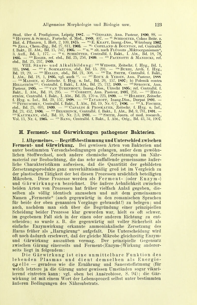 Stud. über d. Prodigiosus, Leipzig 1S87. — ^Gessard, Ann. Pasteur, 1890, 88. — s^HuEPPE & Scholl, Fortschr. d. Med., 1889, 407. — '-^ Scheoeter, Cohns ßeitr. z. Biel. d. Pflanzen, 1. Heft, 2, 109, 1875. — ^E. Kraft, Inaug.-Diss., Würzburg 1902. 9«b Zega, Chem.-Ztg., Bd. 27, 811,1903. — '^ Copeland & Boynton, ref. Centralbl. f. Bakt., II. Abt., Bd. 15, 247, 1905. — u.zit. nach Flügges „Mikroorganismen, 3. Aufl., Bd. 1, 177. — =*v. öchrötter, Centralbl. f. Bakt., I. Abt., Bd. 18, 78, 1895. _ i«» Eoger, ref. ebd., Bd. 25, 256, 1899. — ^^ Pacinotti & Maniecki, ref. ebd., Bd. 25, 257, 1899. VIII. Säure- und Alkalibildung: ^^^Weisser, Zeitschr. f. Hyg., Bd. 1, 335, 1886. — '-'v. SoMMARUGA, ebd., Bd. 15. 291. — ^^Burri, Arch. f. Hyg., Bd. 19, 29. — Hellin, ebd., Bd. 21, 308. — ^osTh. Srara, Centralbl. f. Bakt., I. Abt., Bd. 18, 1, 1895, vgl. auch — 'Roux & Yersin, Ann. Pasteur, 1888 — '**Madsen, a) Zeitschr. f. Hyg. u. Inf., Bd. 26, 157, 1897; b) Polemik contra Hellström-: Centralbl. f. Bakt., I. Abt., Bd. 25, 712, 1899. — '''Spronck, Ann. Pasteur, 1895. — van Turenhout, Inaug.-Diss., Utrecht 1895; ref. Centralbl. f. Bakt., I. Abt., Bd. 18, 295. — Cobbett, Ann. Pasteur, 1897, 251. — '^ Hell- ström, Centralbl. f. Bakt., I. Abt., Bd. 25, 170 u. 223,1899. — ^Hilbert, Zeitschr. f. Hyg. u. Inf., Bd. 29, 157, 1898. — Tataroff, Inaug.Diss., Dorpat 1891. — 5 Petruschky, Centralbl. f. Bakt., I. Abt., Bd. 19, Nr. 6/7, 1896. — «A. Flscher, ebd., Bd. 25, 693, 1899. — 'Capaldi & Proskauer, Zeitschr. f. Hyg. u. Inf., Bd. 23, 452, 1896. — Beijerinck, Centralbl. f. Bakt., I. Abt., Bd. 9, 781, 1891. — Kaufmann, ebd., Bd. 10, Nr. 2/3, 1891. — '-Smith, Journ. of med. research., Vol. 13, Nr. 4, 1905. — Bang, Centralbl. f. Bakt., I. Abt., Orig., Bd. 43, 34, 1907. H. Ferment- und Gärwirkungen pathogener Bakterien. I. Allgemeines. — Beg riifsbestimmung und Unterschied zwischen Ferment- und Crärwirkung. Bei gewissen Arten von Bakterien und unter bestimmten Versuchsbedingungen gelangen, außer dem gewöhn- lichen Stoffwechsel, noch andere chemische Zersetzungen im Nähr- material zur Beobachtung, die das sehr auffallende gemeinsame äußer- liche Charakteristikum aufweisen, daß die Quantität der gebildeten Zersetzungsprodukte ganz unverhältnismäßig groß ist im Vergleich zu der plastischen Tätigkeit der bei diesen Prozessen ursächlich beteiligten Mikroben. Diese Prozesse werden als Ferment- (oder Enzym-) und Gär Wirkungen bezeichnet. Die äußere Aehnlichkeit zwischen beid-en Arten von Prozessen hat früher vielfach Anlaß gegeben, die- selben als völlig identisch anzusehen und mit dem gemeinsamen Namen „Fermente (auch gegenwärtig in den romanischen Sprachen für beide der oben genannten Vorgänge gebraucht!) zu belegen; und auch, nachdem man sich über die Begründung einer prinzipiellen Scheidung beider Prozesse klar geworden war, hielt es oft schwer, im gegebenen Fall sich in der einen oder anderen Richtung zu ent- scheiden; so wurde z. B. die gegenwärtig mit voller Sicherheit als einfache Enzymwirkung erkannte ammoniakalische Zersetzung des Harns früher als „Harngärung aufgefaßt. Die Unterscheidung wird oft noch dadurch erschwert, daß der gleiche Mikrobe gleichzeitig Enzym- und Gärwirkung auszuüben vermag. Der prinzipielle Gegensatz zwischen Gärung einerseits und Ferment-(Enzym-)Wirkung anderer- seits liegt in folgendem: Die Gärwirkung ist eine unmittelbare Funktion des lebenden Plasmas und dient demselben als Energie- qjielle — geradeso wie die Ernährung und Sauerstoffatmung (für welch letztere ja die Gärung unter gewissen Umständen sogar vikari- ierend eintreten kann; vgl. oben bei Anaerobiose, S. 94); die Gär- wirkung ist mit einem Wort der Lebensprozeß selbst unter bestimmten äußeren Bedingungen des Nährsubstrats.