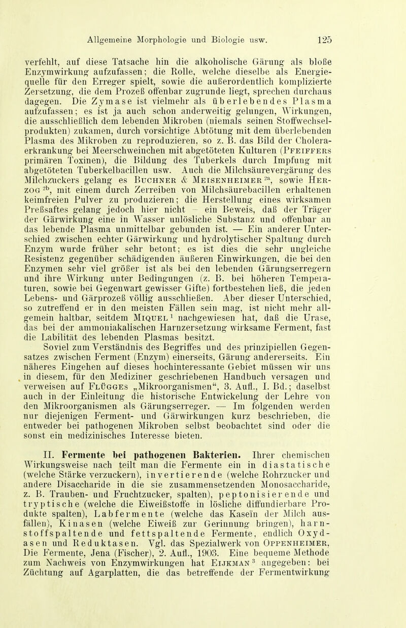 verfehlt, auf diese Tatsache hin die alkoholische Gärung als bloße Enzymwirkuno aufzufassen; die Rolle, welche dieselbe als Energie- quelle für den Erreger spielt, sowie die außerordentlich komplizierte Zersetzung, die dem Prozeß offenbar zugrunde liegt, sprechen durchaus dagegen. Die Zymase ist vielmehr als überlebendes Plasma aufzufassen; es ist ja auch schon anderweitig gelungen, Wirkungen, die ausschließlich dem lebenden Mikroben (niemals seinen Stoffwechsel- produkten) zukamen, durch vorsichtige Abtötung mit dem überlebenden Plasma des Mikroben zu reproduzieren, so z. B. das Bild der Cholera- erkrankung bei Meerschweinchen mit abgetöteten Kulturen (Pfeiffers primären Toxinen), die Bildung des Tuberkels durch Impfung mit abgetöteten Tuberkelbacillen usw. Auch die Milchsäurevergärung des Milchzuckers gelang es Buchner & Meisenheimersowie Her- zog mit einem durch Zerreiben von Milchsäurebacillen erhaltenen keimfreien Pulver zu produzieren; die Herstellung eines wirksamen Preßsaftes gelang jedoch hier nicht ~ ein Beweis, daß der Träger der Gärwirkung eine in Wasser unlösliche Substanz und offenbar an das lebende Plasma unmittelbar gebunden ist. — Ein anderer Unter- schied zwischen echter Gärwirkung und hydrolytischer Spaltung durch Enzym wurde früher sehr betont; es ist dies die sehr ungleiche Resistenz gegenüber schädigenden äußeren Einwirkungen, die bei den Enzymen sehr viel größer ist als bei den lebenden Gärungserregern und ihre Wirkung unter Bedingungen (z. B. bei höheren Tempera- turen, sowie bei Gegenwart gewisser Gifte) fortbestehen ließ, die jeden Lebens- und Gärprozeß völlig ausschließen. Aber dieser Unterschied, so zutreffend er in den meisten Fällen sein mag, ist nicht mehr all- gemein haltbar, seitdem Miquel^ nachgewiesen hat, daß die Urase, das bei der ammouiakalischen Harnzersetzung wirksame Ferment, fast die Labilität des lebenden Plasmas besitzt. Soviel zum Verständnis des Begriffes und des prinzipiellen Gegen- satzes zwischen E^erment (Enzym) einerseits, Gärung andererseits. Ein näheres Eingehen auf dieses hochinteressante Gebiet müssen wir uns in diesem, für den Mediziner geschriebenen Handbuch versagen und verweisen auf Flügges „Mikroorganismen, 3. Aufl., I. Bd.; daselbst auch in der Einleitung die historische Entwickelung der Lehre von den Mikroorganismen als Gärungserreger. — Im folgenden werden nur diejenigen Ferment- und Gärwirkungen kurz beschrieben, die entweder bei pathogenen Mikroben selbst beobachtet sind oder die sonst ein medizinisches Interesse bieten. II. Fermente bei pathogenen Bakterien. Ihrer chemischen Wirkungsweise nach teilt man die Fermente ein in diastatische (welche Stärke verzuckern), invertierende (welche Rohrzucker und andere Disaccharide in die sie zusammensetzenden Monosaccharide, z. B. Trauben- und Fruchtzucker, spalten), peptonisierende und tryptische (welche die Eiweißstoffe in lösliche diffundierbare Pro- dukte spalten), Labfermente (welche das Kasein der Milch aus- fällen), Kinasen (welche Eiweiß zur Gerinnung bringen), harn- stoffspaltende und fettspaltende Fermente, endlich Oxyd- asen und Reduktasen. Vgl. das Spezialwerk von Oppenheimer, Die Fermente, Jena (Fischer), 2. Aufl., 1903. Eine bequeme Methode zum Nachweis von Enzymwirkungen hat Eijkman ^ angegeben: bei Züchtung auf Agarplatten, die das betreffende der Fermentwirkung