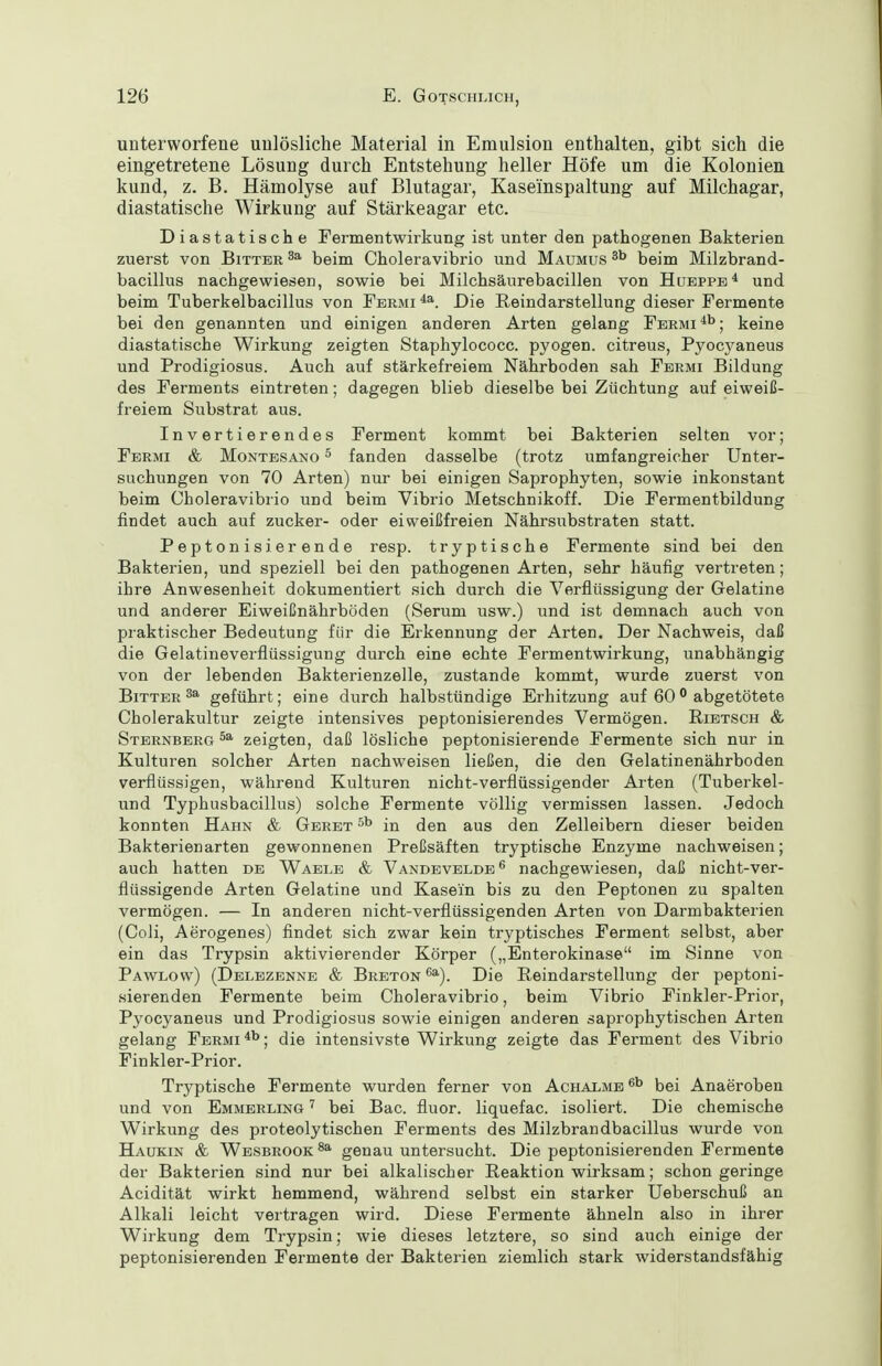 unterworfene unlösliche Material in Emulsion enthalten, gibt sich die eingetretene Lösung durch Entstehung heller Höfe um die Kolonien kund, z. B. Hämolyse auf Blutagar, Kaseinspaltung auf Milchagar, diastatische Wirkung auf Stärkeagar etc. Diastatische Fermentwirkung ist unter den pathogenen Bakterien zuerst von Bitter beim Choleravibrio und Maumus beim Milzbrand- bacillus nachgewiesen, sowie bei Milchsäurebacillen von Hueppe* und beim Tuberkelbacillus von Fbrmi Die Reindarstellung dieser Fermente bei den genannten und einigen anderen Arten gelang Fermi ; keine diastatische Wirkung zeigten Staphylococc. pyogen, citreus, Pyocj^aneus und Prodigiosus. Auch auf stärkefreiem Nährboden sah Fermi Bildung des Ferments eintreten; dagegen blieb dieselbe bei Züchtung auf eiweiß- freiem Substrat aus. Invertierendes Ferment kommt bei Bakterien selten vor; Fermi & Montesano ^ fanden dasselbe (trotz umfangreicher Unter- suchungen von 70 Arten) nur bei einigen Saprophyten, sowie inkonstant beim Choleravibrio und beim Vibrio Metschnikoff. Die Fermentbildung findet auch auf zucker- oder eiweißfreien Nährsubstraten statt. Peptonisierende resp. tryptische Fermente sind bei den Bakterien, und speziell beiden pathogenen Arten, sehr häufig vertreten; ihre Anwesenheit dokumentiert sich durch die Verflüssigung der Gelatine und anderer Eiweißnährböden (Serum usw.) und ist demnach auch von praktischer Bedeutung für die Erkennung der Arten. Der Nachweis, daß die Gelatineverflüssigung durch eine echte Fermentwirkung, unabhängig von der lebenden Bakterienzelle, zustande kommt, wurde zuerst von Bitter 3a geführt; eine durch halbstündige Erhitzung auf 60 ^ abgetötete Cholerakultur zeigte intensives peptonisierendes Vermögen. Ribtsch & Sternberg 5^ zeigten, daß lösliche peptonisierende Fermente sich nur in Kulturen solcher Arten nachweisen ließen, die den Gelatinenährboden verflüssigen, während Kulturen nicht-verflüssigender Arten (Tuberkel- und Typhusbacillus) solche Fermente völlig vermissen lassen. Jedoch konnten Hahn & Geret in den aus den Zelleibern dieser beiden Bakterien arten gewonnenen Preßsäften tryptische Enzyme nachweisen; auch hatten de Waele & Vandevelde^ nachgewiesen, daß nicht-ver- flüssigende Arten Gelatine und Kasein bis zu den Peptonen zu spalten vermögen. — In anderen nicht-verflüssigenden Arten von Darmbakteiien (Coli, Aerogenes) findet sich zwar kein tryptisches Ferment selbst, aber ein das Trypsin aktivierender Körper („Enterokinase im Sinne von Pawlow) (Delbzenne & Breton***). Die ßeindarstellung der peptoni- sierenden Fermente beim Choleravibrio, beim Vibrio Finkler-Prior, Pyocyaneus und Prodigiosus sowie einigen anderen saprophytischen Arten gelang Fbrmi ; die intensivste Wirkung zeigte das Ferment des Vibrio Finkler-Prior. Tryptische Fermente wurden ferner von Achalme bei Anaeroben und von Emmerling bei Bac. fluor. liquefac. isoliert. Die chemische Wirkung des proteolytischen Ferments des Milzbrandbacillus wurde von Haukin & Wesbrook genau untersucht. Die peptonisierenden Fermente der Bakterien sind nur bei alkalischer Reaktion wirksam; schon geringe Acidität wirkt hemmend, während selbst ein starker Ueberschuß an Alkali leicht vertragen wird. Diese Fermente ähneln also in ihrer Wirkung dem Trypsin; wie dieses letztere, so sind auch einige der peptonisierenden Fermente der Bakterien ziemlich stark widerstandsfähig