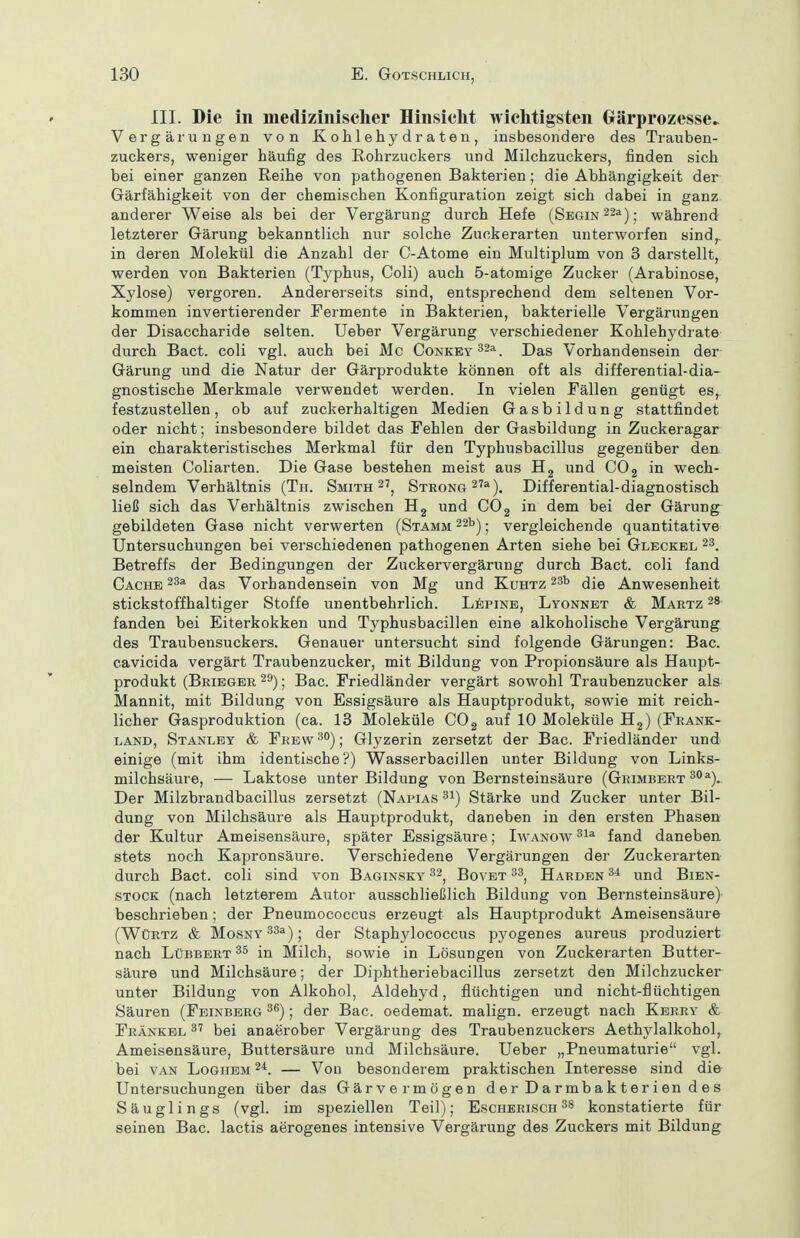 III. Die in medizinischer Hinsiclit wichtigsten (xärprozesse^ Vergärungen von Kohlehydraten, insbesondere des Trauben- zuckers, weniger häufig des Rohrzuckers und Milchzuckers, finden sich bei einer ganzen Reihe von pathogenen Bakterien; die Abhängigkeit der Gärfähigkeit von der chemischen Konfiguration zeigt sich dabei in ganz anderer Weise als bei der Vergärung durch Hefe (SEGiN22a)j während letzterer Gärung bekanntlich nur solche Zuckerarten unterworfen sind,, in deren Molekül die Anzahl der C-Atome ein Multiplum von 3 darstellt, werden von Bakterien (Typhus, Coli) auch 5-atomige Zucker (Arabinose, Xylose) vergoren. Andererseits sind, entsprechend dem seltenen Vor- kommen invertierender Fermente in Bakterien, bakterielle Vergärungen der Disaccharide selten. Ueber Vergärung verschiedener Kohlehydrate durch Bact. coli vgl. auch bei Mc Conkey ^^a j)as Vorhandensein der Gärung und die Natur der Gärprodukte können oft als differential-dia- gnostische Merkmale verwendet werden. In vielen Fällen genügt es, festzustellen, ob auf zuckerhaltigen Medien Gasbildung stattfindet oder nicht; insbesondere bildet das Fehlen der Gasbildung in Zuckeragar ein charakteristisches Merkmal für den Typhusbacillus gegenüber den meisten Coliarten. Die Gase bestehen meist aus und COg in wech- selndem Verhältnis (Tii. Smith 2', SxRONG^Ta-^^ Differential-diagnostisch ließ sich das Verhältnis zwischen Hg und COg in dem bei der Gärung gebildeten Gase nicht verwerten (Stamm 22b) j vergleichende quantitative Untersuchungen bei verschiedenen pathogenen Arten siehe bei Gleckel 23. Betreffs der Bedingungen der Zuckervergärung durch Bact. coli fand Cache 23a das Vorhandensein von Mg und Kuhtz 23t> ^[q Anwesenheit stickstoffhaltiger Stoffe unentbehrlich. Lepine, Lyonnet & Martz 28 fanden bei Eiterkokken und Typhusbacillen eine alkoholische Vergärung des Traubensuckers. Genauer untersucht sind folgende Gärungen: Bac. eavicida vergärt Traubenzucker, mit Bildung von Propionsäure als Haupt- produkt (Bribger 29); Bac. Friedländer vergärt sowohl Traubenzucker als Mannit, mit Bildung von Essigsäure als Hauptprodukt, sowie mit reich- licher Gasproduktion (ca. 13 Moleküle COg auf 10 Moleküle Hj) (Frank- land, Stanley & Frew^^); Glyzerin zersetzt der Bac. Friedländer und einige (mit ihm identische ?) Wasserbacillen unter Bildung von Links- milchsäure, — Laktose unter Bildung von Bernsteinsäure (Grimbert ^''^). Der Milzbrandbacillus zersetzt (Napias 31) Stärke und Zucker unter Bil- dung von Milchsäure als Hauptprodukt, daneben in den ersten Phasen der Kultur Ameisensäure, später Essigsäure; Iwanow fand daneben stets noch Kapronsäure. Verschiedene Vergärungen der Zuckerarten durch Bact. coli sind von Baginsky 32^ Bovet 33^ Harden und Bien- STOCK (nach letzterem Autor ausschließlich Bildung von Bernsteinsäure) beschrieben; der Pneumococcus erzeugt als Hauptprodukt Ameisensäure (Würtz & MosNY33a); (jer Staphylococcus pyogenes aureus produziert nach Lübbbrt in Milch, sowie in Lösungen von Zuckerarten Butter- säure und Milchsäure; der Diphtheriebacillus zersetzt den Milchzucker unter Bildung von Alkohol, Aldehyd, flüchtigen und nicht-flüchtigen Säuren (Feinberg ^^); der Bac. oedemat. malign. erzeugt nach Kerry & Fränkbl 3^ bei anaerober Vergärung des Traubenzuckers Aethylalkohol, Ameisensäure, Buttersäure und Milchsäure. Ueber „Pneumaturie vgl. bei van Loghem — Von besonderem praktischen Interesse sind die Untersuchungen über das Gärvermögen d er D a r mb a k t e r i en d e s Säuglings (vgl. im speziellen Teil); Escherisch ^8 konstatierte für seinen Bac. lactis aerogenes intensive Vergärung des Zuckers mit Bildung