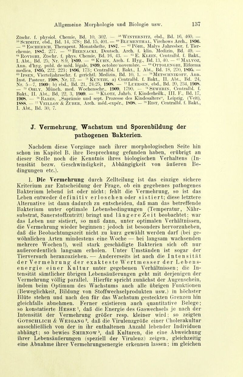 Ztschr. f. physiol. Chemie, Bd. 10, 302. - Winteenitz, ebd., Bd. 16, 460. — »Schmitz, ebd., Bd. 14, 378; Bd. 15, 401.— Blumenthal, Virchows Arch., 1896. — Escherich, Therapeut. Monatshefte, 1SS7. — Pohl, Malys Jahresber. f. Tier- chemie, 1887, 277. — '^■■^ BiEENACKi, Deutsch. Arch. L k\m. Medizin, Bd. 49. —  EoviGHi, Ztschr. f. phys. Chemie, Bd. 16, 43. — E. Klein, Centralbl. f. Bakt., I. Abt., Bd. 25, Nr. 8/9, 1899. — Kuhn, Arch. f. Hyg., Bd. 13, 40. — Malvoz, Ann. d'hyg. publ. de med. legale, 1899, octobre'novembre. — Ottolenghi, Riforma medica, 1895, 222, 223; 1896, 173; Centralbl. f. Balct., I. Abt., Bd. 18, 270, 1895.— »Ipsen, Viertel]ahrsschr. f. gerichtl. Medizin, Bd. 10, 1. — ™ Metschnikoff, Ann. Inst. Pasteur, 1908, Nr. 12. — Kuntze, a) Centralbl. f. Bakt., II. Abt., Bd. 24, Nr. 5-7, 1909; b) ebd., Bd. 21, 24/25, 1908. — '-Luersen, ebd., Bd. 20, 234, 1908. —  Ohly, Münch, med. Wochenschr., 1909, 1790. — Sewerin, Centralbl. f. Bakt., II. Abt., Bd, 22, 3, 1909. — Klotz, Jahrb. f. Kinderheilk., III. F., Bd. 17, 1908. — 'Babes, „Saprämie und sept. Prozesse des Kändesalters, Leipzig, (Veit), 1888. —  Veillon & Zuber. Arch. med.-exp6r., 1898. — '^Rist, Centralbl. f. Bakt., I. Abt., Bd. 30, 7. J. Vermehrung, Wachstum und Sporenbildung der pathogenen Bakterien. Nachdem diese Vorgänge nach ihrer morphologischen Seite hin schon im Kapitel B. ihre Besprechung gefunden haben, erübrigt an dieser Stelle noch die Kenntnis ihres biologischen Verhaltens (In- tensität bezw. Geschwindigkeit, Abhängigkeit von äußeren Be- dingungen etc.). 1. Die Vermehrung durch Zellteilung ist das einzige sichere Kriterium zur Entscheidung der Frage, ob ein gegebenes pathogenes Bakterium lebend ist oder nicht; fehlt die Vermehrung, so ist das Leben entweder definitiv erloschen oder sistiert; diese letztere Alternative ist dann dadurch zu entscheiden, daß man das betreffende Bakterium unter optimale Lebensbedingungen (Temperatur, Nähr- substrat, Sauerstoffzutritt) bringt und länge reZeit beobachtet; war das Leben nur sistiert, so muß dann, unter optimalen Verhältnissen, die Vermehrung wieder beginnen; jedoch ist besonders hervorzuheben, daß die Beobachtungszeit nicht zu kurz gewählt werden darf (bei ge- wöhnlichen Arten mindestens eine Woche — bei langsam wachsenden mehrere Wochen!), weil stark geschädigte Bakterien sich oft nur außerordentlich langsam erholen. Unter Umständen ist sogar der Tierversuch heranzuziehen. — Andererseits ist auch die Intensität derVermehrung der exakteste Wertmesser der Lebens- energie einer Kultur unter gegebenen Verhältnissen; die In- tensität sämtlicher übrigen Lebensäußerungen geht mit derjenigen der Vermehrung völlig parallel. Hierfür spricht zunächst der Augenschein, indem beim Optimum des Wachstums auch alle übrigen Funktionen (Beweglichkeit, Bildung von Stoffwechselprodukten usw.) in höchster Blüte stehen und nach den für das Wachstum gesteckten Grenzen hin gleichfalls abnehmen. Ferner existieren auch quantitative Belege; so konstatierte Hesse ^, daß die Energie des Gaswechsels je nach der Intensität der Vermehrung größer resp. kleiner wird; so zeigten GoTSCHLiCH & Weigang '\ daß die Virulenzgröße einer Cholerakultur ausschließlich von der in ihr enthaltenen Anzahl lebender Individuen abhängt; so bewies Smirnow^, daß Kulturen, die eine Abweichung ihrer Lebensäußerungen (speziell der Virulenz) zeigen, gleichzeitig eine Abnahme ihrer Vermehrungsenergie erkennen lassen; im gleichen