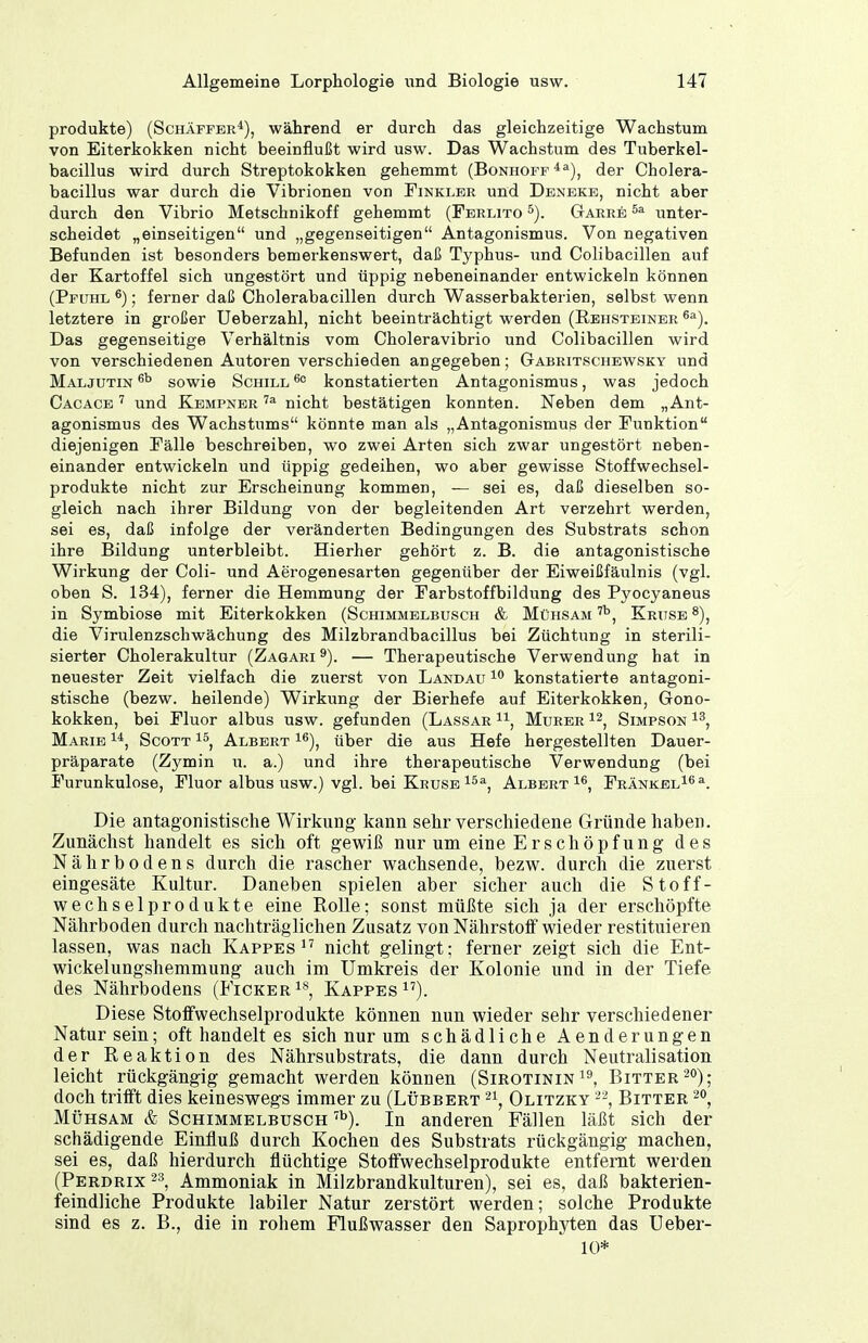 Produkte) (Schäffer*), während er durch das gleichzeitige Wachstum von Eiterkokken nicht beeinflußt wird usw. Das Wachstum des Tuberkel- bacillus wird durch Streptokokken gehemmt (Bonhoff ^^), der Cholera- bacillus war durch die Vibrionen von Finkler und Deneke, nicht aber durch den Vibrio Metschnikoff gehemmt (Ferlito Garre unter- scheidet „einseitigen und „gegenseitigen Antagonismus. Von negativen Befunden ist besonders bemerkenswert, daß Typhus- und Colibacillen auf der Kartoffel sich ungestört und üppig nebeneinander entwickeln können (Pfuhl ^); ferner daß Cholerabacillen durch Wasserbakterien, selbst wenn letztere in großer Ueberzahl, nicht beeinträchtigt werden (Rehsteiner ^^). Das gegenseitige Verhältnis vom Choleravibrio und Colibacillen wird von verschiedenen Autoren verschieden angegeben; Gabritschewsky und Maljutin sowie Schill konstatierten Antagonismus, was jedoch Cacace ^ und Kempner nicht bestätigen konnten. Neben dem „Ant- agonismus des Wachstums könnte man als „Antagonismus der Funktion diejenigen Fälle beschreiben, wo zwei Arten sich zwar ungestört neben- einander entwickeln und üppig gedeihen, wo aber gewisse Stoffwechsel- produkte nicht zur Erscheinung kommen, — sei es, daß dieselben so- gleich nach ihrer Bildung von der begleitenden Art verzehrt werden, sei es, daß infolge der veränderten Bedingungen des Substrats schon ihre Bildung unterbleibt. Hierher gehört z. B. die antagonistische Wirkung der Coli- und Aerogenesarten gegenüber der Eiweißfäulnis (vgl. oben S. 134), ferner die Hemmung der Farbstoffbildung des Pyocyaneus in Symbiose mit Eiterkokken (Schimmelbusch & Mühsam Kruse ^), die Virulenzschwächung des Milzbrandbacillus bei Züchtung in sterili- sierter Cholerakultur (Zagari^). — Therapeutische Verwendung hat in neuester Zeit vielfach die zuerst von Landau konstatierte antagoni- stische (bezw. heilende) Wirkung der Bierhefe auf Eiterkokken, Gono- kokken, bei Fluor albus usw. gefunden (Lassar i\ Murer Simpson Marie i*, Scott i^, Albert ^^), über die aus Hefe hergestellten Dauer- präparate (Zymin u. a.) und ihre therapeutische Verwendung (bei Furunkulose, Fluor albus usw.) vgl. bei Kruse Albert i^, FRÄNKEL^^a^ Die antagonistische Wirkung kann sehr verschiedene Gründe haben. Zunächst handelt es sich oft gewiß nur um eine Erschöpfung des Nährbodens durch die rascher wachsende, bezw. durch die zuerst eingesäte Kultur. Daneben spielen aber sicher auch die Stoff- wechselprodukte eine Rolle; sonst müßte sich ja der erschöpfte Nährboden durch nachträglichen Zusatz von Nährstoff wieder restituieren lassen, was nach Kappes^' nicht gelingt; ferner zeigt sich die Ent- wickelungshemmung auch im Umkreis der Kolonie und in der Tiefe des Nährbodens (Ficker^'', Kappes^'). Diese Stoffwechselprodukte können nun wieder sehr verschiedener Natur sein; oft handelt es sich nur um schädliche Aenderungen der Reaktion des Nährsubstrats, die dann durch Neutralisation leicht rückgängig gemacht werden können (Sirotinin^^ Bitter ^o); doch trifft dies keineswegs immer zu (Lübbert Olitzky Bitter Mühsam & Schimmelbusch ''^). In anderen Fällen läßt sich der schädigende Einfluß durch Kochen des Substrats rückgängig machen, sei es, daß hierdurch flüchtige Stoffwechselprodukte entfernt werden (Perdrix Ammoniak in Milzbrandkulturen), sei es, daß bakterien- feindliche Produkte labiler Natur zerstört werden; solche Produkte sind es z. B., die in rohem Flußwasser den Saprophyten das Ueber- 10*