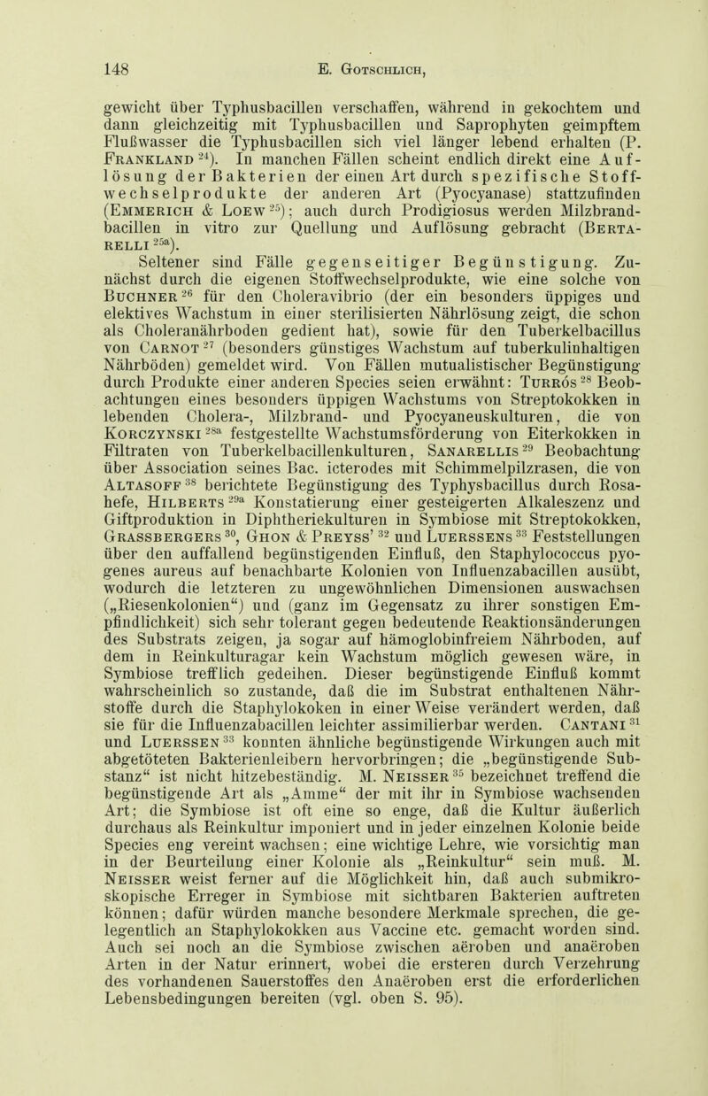 gewicht über Typhusbacillen verschaffen, während in gekochtem und dann gleichzeitig mit Typhusbacillen und Saprophyten geimpftem Flußwasser die Typhusbacillen sich viel länger lebend erhalten (P. Frankland-^). In manchen Fällen scheint endlich direkt eine Auf- lösung der Bakterien der einen Art durch spezifische Stoff- wechselprodukte der anderen Art (Pyocyanase) stattzufinden (Emmerich & Loew ; auch durch Prodigiosus werden Milzbrand- bacillen in vitro zur Quellung und Auflösung gebracht (Berta- RELLI 25a). Seltener sind Fälle gegenseitiger Begünstigung. Zu- nächst durch die eigenen Stoffwechselprodukte, wie eine solche von Büchner für den Choleravibrio (der ein besonders üppiges und elektives Wachstum in einer sterilisierten Nährlösung zeigt, die schon als Choleranährboden gedient hat), sowie für den Tuberkelbacillus von Carnot (besonders günstiges Wachstum auf tuberkulinhaltigen Nährböden) gemeldet wird. Von Fällen mutualistischer Begünstigung durch Produkte einer anderen Speeles seien erwähnt: Turrös 2« Beob- achtungen eines besonders üppigen Wachstums von Streptokokken in lebenden Cholera-, Milzbrand- und Pyocyaneuskulturen, die von KoRCZYNSKi festgestellte Wachstumsförderung von Eiterkokken in Filtraten von Tuberkelbacillenkulturen, Sanarellis^s Beobachtung über Association seines Bac. icterodes mit Schimmelpilzrasen, die von Altasoff-^^ berichtete Begünstigung des Typhysbacillus durch Rosa- hefe, Hilberts-'9'! Konstatierung einer gesteigerten Alkaleszenz und Giftproduktion in Diphtheriekulturen in Symbiose mit Streptokokken, Grassbergers^, Ghon & Preyss' ^2 und Luerssens ^'^ Feststellungen über den auffallend begünstigenden Einfluß, den Staphylococcus pyo- genes aureus auf benachbarte Kolonien von Influenzabacillen ausübt, wodurch die letzteren zu ungewöhnlichen Dimensionen auswachsen („Riesenkolonien) und (ganz im Gegensatz zu ihrer sonstigen Em- pfindlichkeit) sich sehr tolerant gegen bedeutende Reaktionsänderungen des Substrats zeigen, ja sogar auf hämoglobinfreiem Nährboden, auf dem in Reinkulturagar kein Wachstum möglich gewesen wäre, in Symbiose trefflich gedeihen. Dieser begünstigende Einfluß kommt wahrscheinlich so zustande, daß die im Substrat enthaltenen Nähr- stoffe durch die Staphylokoken in einer Weise verändert werden, daß sie für die Influenzabacillen leichter assimilierbar werden. Cantani und Luerssen -^^ konnten ähnliche begünstigende Wirkungen auch mit abgetöteten Bakterienleibern hervorbringen; die „begünstigende Sub- stanz ist nicht hitzebeständig. M. Neisser^^ bezeichnet treffend die begünstigende Art als „Amme der mit ihr in Symbiose wachsenden Art; die Symbiose ist oft eine so enge, daß die Kultur äußerlich durchaus als Reinkultur imponiert und in jeder einzelnen Kolonie beide Speeles eng vereint wachsen; eine wichtige Lehre, wie vorsichtig man in der Beurteilung einer Kolonie als „Reinkultur sein muß. M. Neisser weist ferner auf die Möglichkeit hin, daß auch submikro- skopische Erreger in Symbiose mit sichtbaren Bakterien auftreten können; dafür würden manche besondere Merkmale sprechen, die ge- legentlich an Staphylokokken aus Vaccine etc. gemacht worden sind. Auch sei noch an die Symbiose zwischen aeroben und anaeroben Arten in der Natur erinnert, wobei die ersteren durch Verzehrung des vorhandenen Sauerstoffes den Anaeroben erst die erforderlichen Lebensbedingungen bereiten (vgl. oben S. 95).