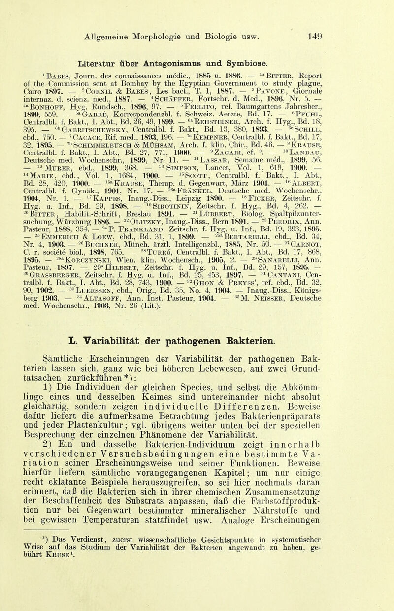 Literatur über Antagonismus und Symbiose. ^Babes, Journ. des connaissances medic, 1885 u. 1886. — '''Bittek, Eeport of the Commission sent at Bombay by the Egyptian Government to study plague, Cairo 1897. — ^Cornil & Babes, Les bact., T. 1, 1887. — ^Pavone, Giornale internaz. d. scienz. med., 1887. — ^Schäpfee, Fortschr. d. Med., 1896, Nr. 5. — -'^Bonhopf, Hyg. Eundsch., 1896, 97. — '^Ferlito, ref. Baumgartens Jahresber., 1899, 559. — -^-Garre, Kon-espondenzbl. f. Schweiz. Aerzte, Bd. 17. — ''Pfuhl, Centralbl. f. Bakt., I. Abt., Bd. 26, 49,1899. — Rehsteiner, Arch. f. Hyg., Bd. 18, 395. _ Q^BRiTSCHEWSKY, Centralbl. f. Bakt., Bd. 13, 380, 1893. — Schill, ebd., 750. — 'Cacace, ßif. med., 1893, 196. — 'Kempner, Centralbl. f. Bakt., Bd. 17, 32, 1895. — Schimmelbtjsch & Mühsam, Arch. f. klin. Chir., Bd. 46. — ''Krause, Centralbl. f. Bakt., I. Abt., Bd. 27, 771, 1900. — ^iZagari, cf. ■'. _ Landau, Deutsche med. Wochenschr., 1899, Nr. 11. — Lassar, Semaine med., 1899, 56. — Murer, ebd., 1899, 368. —  Simpson, Lancet, Vol. 1, 619, 1900. — Marie, ebd., Vol. 1, 1684, 1900. — ^Scott, Centralbl. f. Bakt., I. Abt., Bd. 28, 420, 1900. — ^Krause, Therap. d. Gegenwart, März 1904. — ^«Albert, Centralbl. f. Gynäk., 1901, Nr. 17. — i''Frankel, Deutsche med. Wochenschr., 1904, Nr. 1. — Kappes, Inaug.-Diss., Leipzig 1890. — ^**Ficker, Zeitschr. f. Hyg. u. Inf., Bd. 29, 1898. — i-'Sirotinin, Zeitschr. f. Hyg., Bd. 4, 262. — •^Bitter, Habilit.-Schrift, Breslau 1891. — -^LÜbbert, Biolog. Spaltpilzunter- suchung, Würzburg 1886. — ^^Olitzky, Inaug.-Diss., Bern 1891. — --'Perdrix, Ann. Pasteur, 1888, 354. — ^^P. Frankland, Zeitschr. f. Hyg. u. Inf., Bd. 19, 393, 1895. — '^'^ Emmerich & Loew, ebd., Bd. 31, 1, 1899. — ^'^ Bertarelli, ebd., Bd. 34, Nr. 4, 1903. — ^'^ Buchner, Münch, ärztl. Intelligenzbl., 1885, Nr. 50. — ''Carnot, C. r. soci^te biol., 1898, 765. - -»Turrö, Centralbl. f. Bakt., I. Abt., Bd. 17, 868, 1895. — -^»Korczynski, Wien. Hin. Wochensch., 1905, 2. — -^Sanarelli, Ann. Pasteur, 1897. — 29 Hilbert, Zeitschr. f. Hyg. u. Inf., Bd. 29, 157, 1895. ^Grassberger, Zeitschr. f. Hyg. u. Inf., Bd. 25, 453, 1897. — '^iCantani, Cen- tralbl. f. Bakt., I. Abt., Bd. 28, 743, 1900. — ^^Ghon & Preyss', ref. ebd., Bd. 32. 90, 1902. — ^'Luerssen, ebd., Orig., Bd. 35, No. 4, 1904. — Inaug.-Diss., Königs- berg 1903. — **Altasoff, Ann. Inst. Pasteur, 1904. — '^M. Neisser, Deutsche med. Wochenschr., 1903, Nr. 26 (Lit.). L. Variabilität der pathogenen Bakterien. Sämtliche Erscheinungen der Variabilität der pathogenen Bak- terien lassen sich, ganz wie bei höheren Lebewesen, auf zwei Grund- tatsachen zurückführen *): 1) Die Individuen der gleichen Species, und selbst die Abkömm- linge eines und desselben Keimes sind untereinander nicht absolut gleichartig, sondern zeigen individuelle Differenzen. Beweise dafür liefert die aufmerksame Betrachtung jedes Bakterienpräparats und jeder Plattenkultur; vgl. übrigens weiter unten bei der speziellen Besprechung der einzelnen Phänomene der Variabilität. 2) Ein und dasselbe Bakterien-Individuum zeigt innerhalb verschiedener Versuchsbedingungen eine bestimmte Va- riation seiner Erscheinungsweise und seiner Punktionen. Beweise hierfür liefern sämtliche vorangegangenen Kapitel; um nur einige recht eklatante Beispiele herauszugreifen, so sei hier nochmals daran erinnert, daß die Bakterien sich in ihrer chemischen Zusammensetzung der Beschaffenheit des Substrats anpassen, daß die Farbstoffproduk- tion nur bei Gegenwart bestimmter mineralischer Nährstoffe und bei gewissen Temperaturen stattfindet usw. Analoge Erscheinungen *) Das Verdienst, zuerst wissenschaftliche Gesichtspunkte in systematischer Weise auf das Studium der Variabilität der Bakterien angewandt zu haben, ge- bührt Kruses