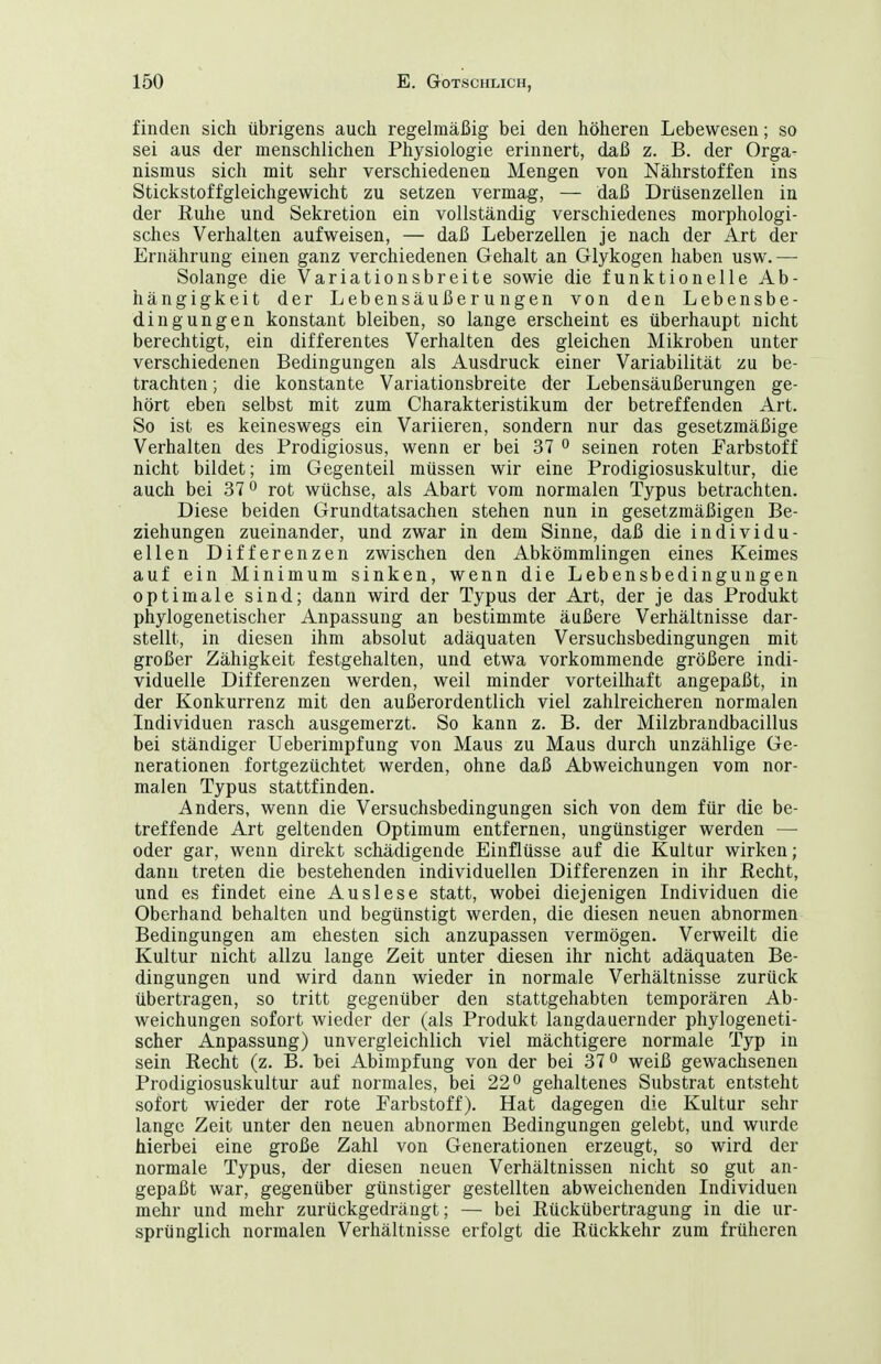 finden sich übrigens auch regelmäßig bei den höheren Lebewesen; so sei aus der menschlichen Physiologie erinnert, daß z. B. der Orga- nismus sich mit sehr verschiedenen Mengen von Nährstoffen ins Stickstoffgleichgewicht zu setzen vermag, — daß Drüsenzellen in der Kuhe und Sekretion ein vollständig verschiedenes morphologi- sches Verhalten aufweisen, — daß Leberzellen je nach der Art der Ernährung einen ganz verchiedenen Gehalt an Glykogen haben usw.— Solange die Variationsbreite sowie die funktionelle Ab- hängigkeit der Lebensäußerungen von den Lebensbe- dingungen konstant bleiben, so lange erscheint es überhaupt nicht berechtigt, ein differentes Verhalten des gleichen Mikroben unter verschiedenen Bedingungen als Ausdruck einer Variabilität zu be- trachten ; die konstante Variationsbreite der Lebensäußerungen ge- hört eben selbst mit zum Charakteristikum der betreffenden Art. So ist es keineswegs ein Variieren, sondern nur das gesetzmäßige Verhalten des Prodigiosus, wenn er bei 37 o seinen roten Farbstoff nicht bildet; im Gegenteil müssen wir eine Prodigiosuskultur, die auch bei 37 o rot wüchse, als Abart vom normalen Typus betrachten. Diese beiden Grundtatsachen stehen nun in gesetzmäßigen Be- ziehungen zueinander, und zwar in dem Sinne, daß die individu- ellen Differenzen zwischen den Abkömmlingen eines Keimes auf ein Minimum sinken, wenn die Lebensbedingungen optimale sind; dann wird der Typus der Art, der je das Produkt phylogenetischer Anpassung an bestimmte äußere Verhältnisse dar- stellt, in diesen ihm absolut adäquaten Versuchsbedingungen mit großer Zähigkeit festgehalten, und etwa vorkommende größere indi- viduelle Differenzen werden, weil minder vorteilhaft angepaßt, in der Konkurrenz mit den außerordentlich viel zahlreicheren normalen Individuen rasch ausgemerzt. So kann z. B. der Milzbrandbacillus bei ständiger Ueberimpfung von Maus zu Maus durch unzählige Ge- nerationen fortgezüchtet werden, ohne daß Abweichungen vom nor- malen Typus stattfinden. Anders, wenn die Versuchsbedingungen sich von dem für die be- treffende Art geltenden Optimum entfernen, ungünstiger werden — oder gar, wenn direkt schädigende Einflüsse auf die Kultur wirken; dann treten die bestehenden individuellen Differenzen in ihr ßecht, und es findet eine Auslese statt, wobei diejenigen Individuen die Oberhand behalten und begünstigt werden, die diesen neuen abnormen Bedingungen am ehesten sich anzupassen vermögen. Verweilt die Kultur nicht allzu lange Zeit unter diesen ihr nicht adäquaten Be- dingungen und wird dann wieder in normale Verhältnisse zurück übertragen, so tritt gegenüber den stattgehabten temporären Ab- weichungen sofort wieder der (als Produkt langdauernder phylogeneti- scher Anpassung) unvergleichlich viel mächtigere normale Typ in sein Eecht (z. B. bei Abimpfung von der bei 31^ weiß gewachsenen Prodigiosuskultur auf normales, bei 22 ^ gehaltenes Substrat entsteht sofort wieder der rote Farbstoff). Hat dagegen die Kultur sehr lange Zeit unter den neuen abnormen Bedingungen gelebt, und wurde hierbei eine große Zahl von Generationen erzeugt, so wird der normale Typus, der diesen neuen Verhältnissen nicht so gut an- gepaßt war, gegenüber günstiger gestellten abweichenden Individuen mehr und mehr zurückgedrängt; — bei Kückübertragung in die ur- sprünglich normalen Verhältnisse erfolgt die Rückkehr zum früheren