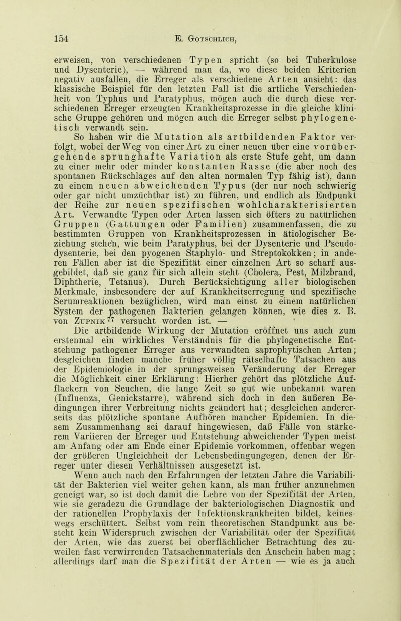 erweisen, von verschiedenen Typen spricht (so bei Tuberkulose und. Dysenterie), — während man da, wo diese beiden Kriterien negativ ausfallen, die Erreger als verschiedene Arten ansieht: das klassische Beispiel für den letzten Fall ist die artliche Verschieden- heit von Typhus und Paratyphus, mögen auch die durch diese ver- schiedenen Erreger erzeugten Krankheitsprozesse in die gleiche klini- sche Gruppe gehören und mögen auch die Erreger selbst phylogene- tisch verwandt sein. So haben wir die Mutation als artbildenden Faktor ver- folgt, wobei der Weg von einer Art zu einer neuen über eine vorüber- gehende sprunghafte Variation als erste Stufe geht, um dann zu einer mehr oder minder konstanten Easse (die aber noch des spontanen Eückschlages auf den alten normalen Typ fähig ist), dann zu einem neuen abweichenden Typus (der nur noch schwierig oder gar nicht umzüchtbar ist) zu führen, und endlich als Endpunkt der Reihe zur neuen spezifischen wohlcharakterisierten Art. Verwandte Typen oder Arten lassen sich öfters zu natürlichen Gruppen (Gattungen oder Familien) zusammenfassen, die zu bestimmten Gruppen von Krankheitsprozessen in ätiologischer Be- ziehung steheli, wie beim Paratyphus, bei der Dysenterie und Pseudo- dysenterie, bei den pyogenen Staphylo- und Streptokokken; in ande- ren Fällen aber ist die Spezifität einer einzelnen Art so scharf aus- gebildet, daß sie ganz für sich allein steht (Cholera, Pest, Milzbrand, Diphtherie, Tetanus). Durch Berücksichtigung aller biologischen Merkmale, insbesondere der auf Krankheitserregung und spezifische Serumreaktionen bezüglichen, wird man einst zu einem natürlichen System der pathogenen Bakterien gelangen können, wie dies z. B. von Zupnik'^^ versucht worden ist. — Die artbildende Wirkung der Mutation eröffnet uns auch zum erstenmal ein wirkliches Verständnis für die phylogenetische Ent- stehung pathogener Erreger aus verwandten saprophytischen Arten; desgleichen finden manche früher völlig rätselhafte Tatsachen aus der Epidemiologie in der sprungsweisen Veränderung der Erreger die Möglichkeit einer Erklärung: Hierher gehört das plötzliche Auf- flackern von Seuchen, die lange Zeit so gut wie unbekannt waren (Influenza, Genickstarre), während sich doch in den äußeren Be- dingungen ihrer Verbreitung nichts geändert hat; desgleichen anderer- seits das plötzliche spontane Aufhören mancher Epidemien. In die- sem Zusammenhang sei darauf hingewiesen, daß Fälle von stärke- rem Variieren der Erreger und Entstehung abweichender Typen meist am Anfang oder am Ende einer Epidemie vorkommen, offenbar wegen der größeren Ungleichheit der Lebensbedingungegen, denen der Er- reger unter diesen Verhältnissen ausgesetzt ist. Wenn auch nach den Erfahrungen der letzten Jahre die Variabili- tät der Bakterien viel weiter gehen kann, als man früher anzunehmen geneigt war, so ist doch damit die Lehre von der Spezifität der Arten, wie sie geradezu die Grundlage der bakteriologischen Diagnostik und der rationellen Prophylaxis der Infektionskrankheiten bildet, keines- wegs erschüttert. Selbst vom rein theoretischen Standpunkt aus be- steht kein Widerspruch zwischen der Variabilität oder der Spezifität der Arten, wie das zuerst bei oberflächlicher Betrachtung des zu- weilen fast verwirrenden Tatsachenmaterials den Anschein haben mag; allerdings darf man die Spezifität der Arten — wie es ja auch