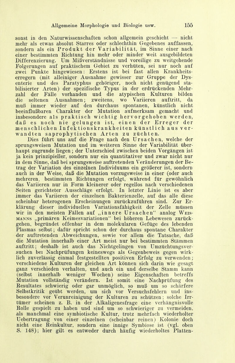 sonst in den Naturwissenschaften schon allgemein geschieht — nicht mehr als etwas absolut Starres oder schlechthin Gegebenes auffassen, sondern als ein Produkt der Variabilität, im Sinne einer nach einer bestimmten Richtung hin mehr oder minder weit ausgebildeten Differenzierung. Um Mißverständnisse und voreilige zu weitgehende Polgerungen auf praktischem Gebiet zu verhüten, sei nur noch auf zwei Punkte hingewiesen: Erstens ist bei fast allen Krankheits- erregern (mit alleiniger Ausnahme gewisser zur Gruppe der Dys- enterie und des Paratyphus gehöriger, noch nicht genügend sta- bilisierter Arten) der spezifische Typus in der erdrückenden Mehr- zahl der Fälle vorhanden und die atypischen Kulturen bilden die seltenen Ausnahmen; zweitens, wo Variieren auftritt, da muß immer wieder auf den durchaus spontanen, künstlich nicht beeinflußbaren Charakter der Mutation aufmerksam gemacht und insbesondere als praktisch wichtig hervorgehoben werden, daß es noch nie gelungen ist, einen der Erreger der menschlichen Infektionskrankheiten künstlich aus ver- wandten saprophytischen Arten zu züchten. Dies führt uns auf die Frage nach den Ursachen, welche der sprungsweisen Mutation und im weiteren Sinne der Variabilität über- haupt zugrunde liegen; der Unterschied zwischen beiden Vorgängen ist ja kein prinzipieller, sondern nur ein quantitativer und zwar nicht nur in dem Sinne, daß bei sprungsweise auftretenden Veränderungen der Be- trag der Variation des einzelnen Individuums ein größerer ist, sondern auch in der Weise, daß die Mutation vorzugsweise in einer (oder auch mehreren, bestimmten Richtungen erfolgt, während für gewöhnlich das Variieren nur in Form kleinerer oder regellos nach verschiedenen Seiten gerichteter Ausschläge erfolgt. In letzter Linie ist es aber immer das Variieren der einzelnen Bakterienzelle, auf das alle diese scheinbar heterogenen Erscheinungen zurückzuführen sind. Zur Er- klärung dieser individuellen Variationsfähigkeit der Zelle müssen wir in den meisten Fällen auf „innere Ursachen analog Weis- manns „primären Keimesvariationen bei höheren Lebewesen zurück- gehen, begründet offenbar in dem molekularen Gefüge des lebenden Plasmas selbst; dafür spricht schon der durchaus spontane Charakter der auftretenden Abweichungen, sowie vor allem die Tatsache, daß die Mutation innerhalb einer Art meist nur bei bestimmten Stämmen auftritt; deshalb ist auch das Nichtgelingen von Umzüchtungsver- suchen bei Nachprüfungen keineswegs als Gegenbeweis gegen wirk- lich zuverlässig einmal festgestellten positiven Erfolg zu verwenden; verschiedene Kulturen der gleichen Art können sich darin wie gesagt ganz verschieden verhalten, und auch ein und derselbe Stamm kann (selbst innerhalb weniger Wochen) seine Eigenschaften betreffs Mutation vollständig verändern. Ist somit eine Nachprüfung des Resultates schwierig oder gar unmöglich, so muß um so schärfere Selbstkritik geübt werden, um sich vor Versuchsfehlern und ins- besondere vor Verunreinigung der Kulturen zu schützen; solche Irr- tümer scheinen z. B. in der Alkaligenesfrage eine verhängnisvolle Rolle gespielt zu haben und sind um so schwieriger zu vermeiden, als manchmal eine symbiotische Kultur, trotz mehrfach wiederholter Uebertragung von einer einzelnen (scheinbar reinen) Kolonie doch nicht eine Reinkultur, sondern eine innige Symbiose ist (vgl. oben S. 148); hier gilt es entweder durch häufig wiederholtes Platten-