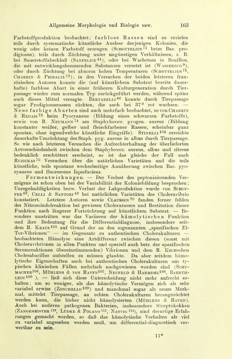 Farbstoffproduktion beobachtet; farblose Rassen sind zu erzielen teils durch systematische künstliche Auslese derjenigen Kolonien, die wenig oder keinen Farbstoff erzeugen (Schottelius beina Bac. pro- digiosus). teils durch Züchtung unter ungünstigen Verhältnissen, z. B. bei Sauerstoffabschluß (Sänfelice oder bei Wachstum in Bouillon, die mit entwicklungshemmenden Substanzen versetzt ist (Wasserzüg ^), oder durch Züchtung bei abnorm hohen Temperaturen (Schotteijus''l, Charrin & Phisalix'^2); (Jen Versuchen der beiden letzteren fran- zösischen Autoren konnte die (auf künstlichem Substrat bereits dauer- hafte) farblose Abart in einer früheren Kulturgeneration durch Tier- passage wieder zum normalen Typ zurückgeführt werden, während später auch dieses Mittel versagte. Bertarelli 86 konnte durch Tierpassage sogar Prodigiosusrassen züchten, die auch bei 37 ^ rot wuchsen. — Neue farbige Abarten sind auch mehrfach beobachtet, so von Charrin & IIedais'^3 beim Pyocyaneus (Bildung eines schwarzen Farbstoffs), sowie von R. Neumannam Staphylococc. pyogen, aureus (Bildung konstanter weißer, gelber und fleischfarbener Rassen, scheinbar ganz spontan, ohne irgendwelche künstliche Eingriffe). Stinelli^o* erreichte dauerhafte Umzüchtung desStaph. pyg. aureus in albus durch Tierpassage. So wie nach letzteren Versuchen die Aufrechterhaltung der überlieferten Artverschiedenheit zwischen dem Staphylococc. aureus, albus und citreus bedenklich erschüttert erscheint, so ist das gleiche der Fall nach ßuziCKAs'^5 Versuchen über die natürlichen Varietäten und die teils künstliche, teils spontane wechselseitige Annäherung zwischen Bac. pyo- cyaneus und fluorescens liquefaciens. Fermentwirkungen. — Der Verlust des peptonisierenden Ver- mögens ist schon oben bei der Variabilität der Koloniebildung besprochen; Unregelmäßigkeiten bezw. Verlust der Labproduktion wurde von Schof- per69, Celli & Santori^^ bei natürlichen Varietäten des Choleravibrio konstatiert. Letztere Autoren sowie ClaüSsen'^o fanden ferner fehlen der Nitrosoindolreaktion bei gewissen Cholerarassen und Restitution dieser Funktion nach längerer Fortzüchtung auf künstlichem Substrat. — Be- sonders umstritten war das Variieren der hämolytischen Funktion und ihre Bedeutung für die Differentialdiagnose, insbesondere seit- dem R. Kraus auf Grund der an den sogenannten „spezifischen El- Tor-Vibrionen — im Gegensatz zu authentischen Cholerakulturen — beobachteten Hämolyse eine Artdifferenz zwischen diesen (sonst mit Choleravibrionen in allen Punkten und speziell auch betr. der spezifischen Serumreaktionen übereinstimmenden) Vibrionen und dem R. KocHSchen Cholerabacillus aufstellen zu müssen glaubte. Da aber seitdem hämo- lytische Eigenschaften auch bei authentischen Cholerakulturen aus ty- pischen klinischen Fällen mehrfach nachgewiesen worden sind (ScHu- macher106^ Mühlens & von Raven^O'', Neufeld & Haemdel^os^ Baerth- leinIOO )^ — ließ sich diese Unterscheidung nicht mehr aufrecht er- halten ; um so weniger, als das hämolytische Vermögen sich als sehr variabel erwies (Zonchello109) und tmanchmal sogar als neues Merk- mal, mittelst Tierpassage, an echten Cholerakulturen herangezüchtet werden kann, die bisher nicht hämolysierten (Mühlens & Raven). Auch bei anderen pathogenen Bakterien, insbesondere Streptokokken (Zangemeistee ^i», Lüdke & Polano Natvig ^'^^), sind derartige Erfah- rungen gemacht worden, so daß das hämolytische Verhalten als viel zu variabel angesehen werden muß, um differential-diagnostisch ver- wertbar zu sein. 11*