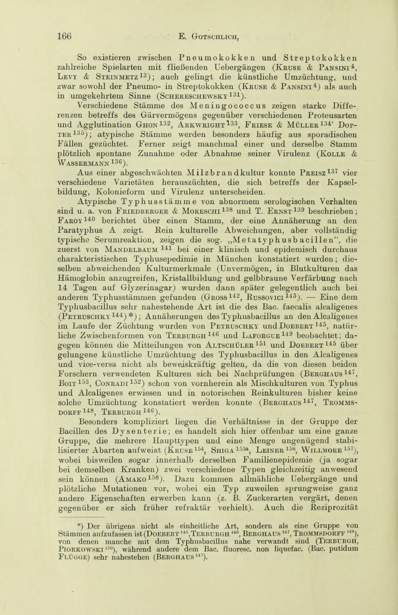 So existieren zwischen Pneumokokken und Streptokokken zahlreiche Spielarten mit fließenden Uebergängen (Kruse & Pansini*, Levy & Steinmetz ^3); auch gelingt die künstliche Umzüchtung, und zwar sowohl der Pneumo- in Streptokokken (Kkuse & Pansini^^) als auch in umgekehrtem Sinne (Schereschewsky ^2^). Verschiedene Stämme des Meniugococcus zeigen starke Diffe- renzen betreffs des Gärvermögens gegenüber verschiedenen Proteusarten und Agglutination Ghon^^^, Arkwright^^s^ Friese & Müller 134' Dop- terI^^); atypische Stämme werden besonders häufig aus sporadischen Fällen gezüchtet. Ferner zeigt manchmal einer und derselbe Stamm plötzlich spontane Zunahme oder Abnahme seiner Virulenz (Kolle & Wassermann i36). Aus einer abgeschwächten Milzbrandkultur konnte Preisz^^^ vier verschiedene Varietäten herauszüchten, die sich betreffs der Kapsel- bildung, Kolonieform und Virulenz unterscheiden. Atypische Typhusstämme von abnormem serologischen Verhalten sind u. a. von Friedberger & Moreschi 1^8 t. Ernst ^39 beschrieben; Faroy^*^ berichtet über einen Stamm, der eine Annäherung an den Paratyphus A zeigt. Rein kulturelle Abweichungen, aber vollständig- typische Serumreaktion, zeigen die sog. ,,Metatyphu8b acillen, die zuerst von Mandelbaum ^'^^ bei einer klinisch und epidemisch durchaus charakteristischen Typhusepedimie in München konstatiert wurden; die- selben abweichenden Kulturmerkmale (Unvermögen, in Blutkulturen das Hämoglobin anzugreifen, Kristallbildung und gelbbraune Verfärbung nach 14 Tagen auf Glyzerinagar) wurden dann später gelegentlich auch bei anderen Typhusstämmen gefunden (Gross i^-, Russovici ^'^^). — Eine dem Typhusbacillus sehr nahestehende Art ist die des Bac. faecalis alcaligenes (Petrüschky 1*^) *) ; Annäherungen des Typhusbacillus an den Alcaligenes im Laufe der Züchtung wurden von Petrüschky undDoEBERT i*^, natür- liche Zwischenformen von Terburgh^^^ und Laforgue^^^ beobachtet; da- gegen können die Mitteilungen von Altschüler ^^i und DoebertI*^ über gelungene künstliche Umzüchtung des Typhusbacillus in den Alcaligenes und vice-versa nicht als beweiskräftig gelten, da die von diesen beiden Forschern verwendeten Kultui-en sich bei Nachprüfungen (Berghaus i*^, BoiT ^^3, CoNRADi 1^2) schon von vornherein als Mischkulturen von Typhus und Alcaligenes erwiesen und in notorischen Reinkulturen bisher keine solche Umzüchtung konstatiert werden konnte (Berghaus Tromms- DORFF^^S^ TeRBURGH Besonders kompliziert liegen die Verhältnisse in der Gruppe der Bacillen des Dysenterie; es handelt sich hier offenbar um eine ganze Gruppe, die mehrere Haupttypen und eine Menge ungenügend stabi- lisierter Abarten aufweist (Kruse i^*, Shiga ^^^a^ Leiner i^**, Willmore i^'), wobei bisweilen sogar innerhalb derselben Familienepidemie (ja sogar bei demselben Kranken) zwei verschiedene Typen gleichzeitig anwesend sein können (Amako^^^). Dazu kommen allmähliche Uebergänge und plötzliche Mutationen vor, wobei ein Typ zuweilen sprungweise ganz andere Eigenschaften erwerben kann (z. B. Zuckerarten vergärt, denen gegenüber er sich früher refraktär verhielt). Auch die Reziprozität *) Der übrigens nicht als einheitliche Art, sondern als eine Gruppe von Stämmen aufzufassen ist (Doebert ^Terburgh Berghaus Trommsdorff '■***), PiORKOWSKi ''■), während andere dem Bac. fluoresc. non hquefac. (Bac. putidum Flügge) sehr nahestehen (Berghaus'^'). von denen manche mit dem nahe verwandt sind (Terburgh,