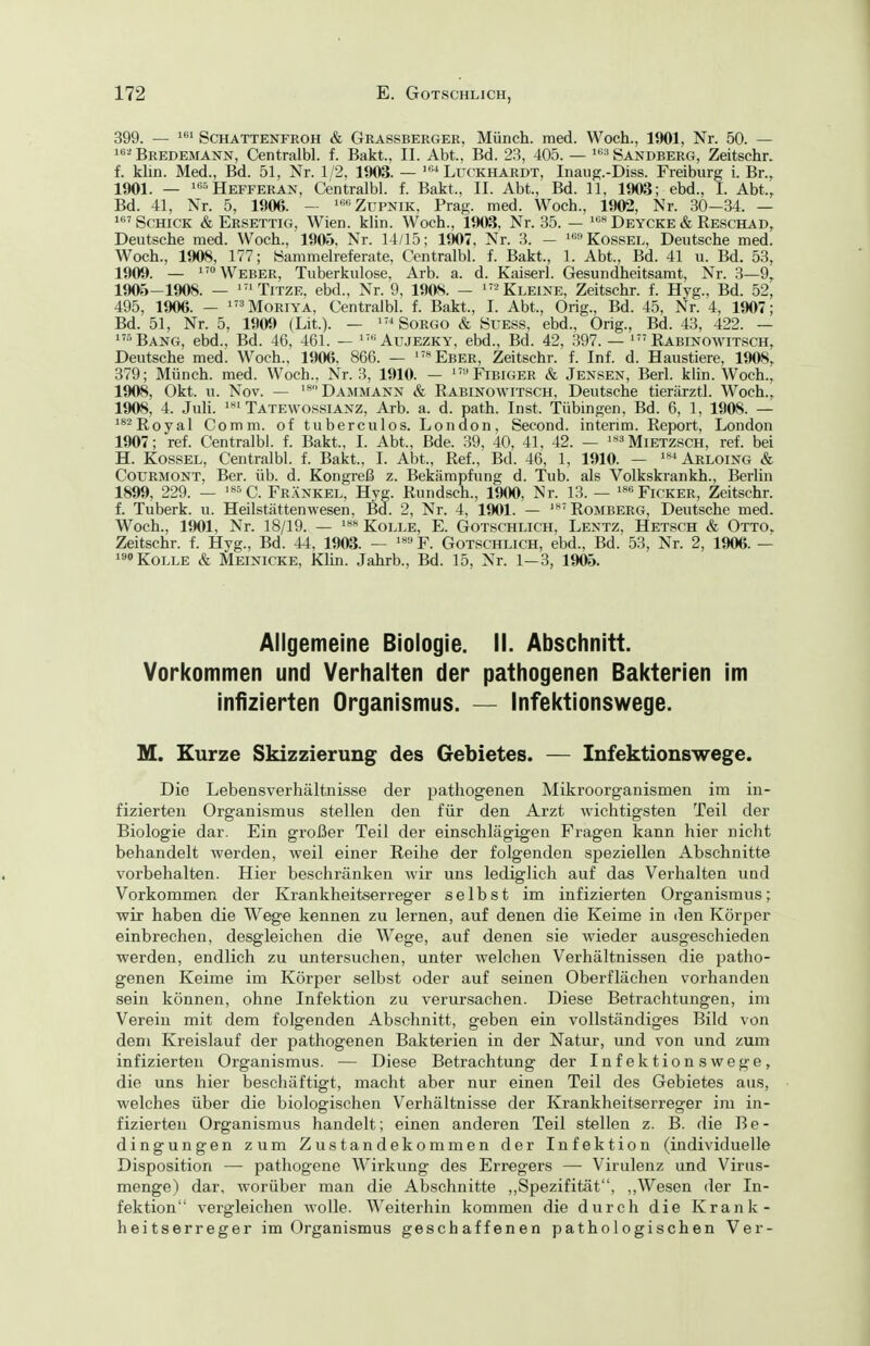 399. — ScHATTENTROH & Grassberger, Münch. med. Woch., 1901, Nr. 50. — 1«-^ Bredemann, Centralbl. f. Bakt., II. Abt., Bd. 23, 405. — 8andberCx, Zeitschr. f. klin. Med., Bd. 51, Nr. 1/2, 1903. — '« Luckhardt, Inaiig.-Diss. Freiburg i. Br., 1901. — ^«^Hefferan, Centralbl. f. Bakt., II. Abt., Bd. 11, 1903; ebd., I. Abt., Bd. 41, Nr. 5, 1906. — Zupnik, Prag. med. Woch., 1902, Nr. 30-34. — i'Schick & Ersettig, Wien. klin. Woch., 1903, Nr. 35. — Deycke & Reschad, Deutsche med. Woch., 190«. Nr. 14/15; 1907, Nr. 3. - ^'^''Kossel, Deutsche med. Woch., 1908, 177; öammelreferate, Centralbl. f. Bakt., 1. Abt., Bd. 41 u. Bd. 53, 1909. — ^'^ Weber, Tuberkulose, Arb. a. d. Kaiserl. Gesundheitsamt, Nr. 3—9, 1905-1908. — '''TiTZE, ebd., Nr. 9, 1908. — ^''^ Kleine, Zeitschr. f. Hyg., Bd. 52, 495, 1906. — iM0RiYA, Centralbl. f. Bakt., I. Abt., Orig., Bd. 45, Nr. 4, 1907; Bd. 51, Nr. 5, 1909 (Lit.). — '^Sorgo & öuess, ebd., Orig., Bd. 43, 422. — 'Bang, ebd.. Bd. 46, 461. — ^'''Aujezky, ebd., Bd. 42, 397. — Kabinowitsch, Deutsche med. Woch., 1906, 866. — '«Eber, Zeitschr. f. Inf. d. Haustiere, 1908, 379; Münch, med. Woch., Nr. 3, 1910. — ^'''Fibiger & Jensen, Berl. klin. Woch., 1908, Okt. u. Nov. — Dammann & Eabinowitsch, Deutsche tierärztl. Woch., 1908, 4. Juli. Tatewossianz, Arb. a. d. path. Inst. Tübingen. Bd. 6, 1, 1908. — '^^ßoyal Comm. of tuberculos. London, Second. Interim. Report, London 1907; ref. Centralbl. f. Bakt., I. Abt., Bde. 39, 40, 41, 42. — '«^Mietzsch, ref. bei H. Kossel, Centralbl. f. Bakt., I. Abt., Ref., Bd. 46, 1, 1910. — Arloing & CouRMONT, Ber. üb. d. Kongreß z. Bekämpfimg d. Tub. als Volkskrankh., Berlin 1899, 229. — '»^C. Frankel, Hyg. Rundsch., 1900, Nr. 13. — »^'Ficker, Zeitschr. f. Tuberk. u. Heilstättenwesen, Bd. 2, Nr. 4, 1901. — Romberg, Deutsche med. Woch., 15)01, Nr. 18/19. — Kolle, E. Gotschlich, Lentz, Hetsch & Otto, Zeitschr. f. Hyg., Bd. 44, 1903. — F. Gotschlich, ebd., Bd. 53, Nr. 2, 1906. — »Kolle & Meinicke, Klin. Jahrb., Bd. 15, Nr. 1-3, 1905. Allgemeine Biologie. II. Abschnitt. Vorkommen und Verhalten der pathogenen Bakterien im infizierten Organismus. — Infektionswege. M. Kurze Skizzierung des Gebietes. — Infektionswege. Die Lebensverhältnisse der pathogenen Mikroorganismen im in- fizierten Organismus stellen den für den Arzt wichtigsten Teil der Biologie dar. Ein großer Teil der einschlägigen Fragen kann hier nicht behandelt werden, weil einer Reihe der folgenden speziellen Abschnitte vorbehalten. Hier beschränken wir uns lediglich auf das Verhalten und Vorkommen der Krankheitserreger selbst im infizierten Organismus; wir haben die Wege kennen zu lernen, auf denen die Keime in den Körper einbrechen, desgleichen die Wege, auf denen sie wieder ausgeschieden werden, endlich zu untersuchen, unter welchen Verhältnissen die patho- genen Keime im Körper selbst oder auf seinen Oberflächen vorhanden sein können, ohne Infektion zu verursachen. Diese Betrachtungen, im Verein mit dem folgenden Abschnitt, geben ein vollständiges Bild von dem Kreislauf der pathogenen Bakterien in der Natur, und von und zum infizierten Organismus. — Diese Betrachtung der Infektion swege, die uns hier beschäftigt, macht aber nur einen Teil des Gebietes aus, welches über die biologischen Verhältnisse der Krankheitserreger im in- fizierten Organismus handelt; einen anderen Teil stellen z. B. die Be- dingungen zum Zustandekommen der Infektion (individuelle Disposition — pathogene Wirkung des Erregers —• Virulenz und Virus- menge) dar, worüber man die Abschnitte ,,Spezifität, ,,Wesen der In- fektion vergleichen wolle. W^eiterhin kommen die durch die Krank- heitserreger im Organismus geschaffenen pathologischen Ver-