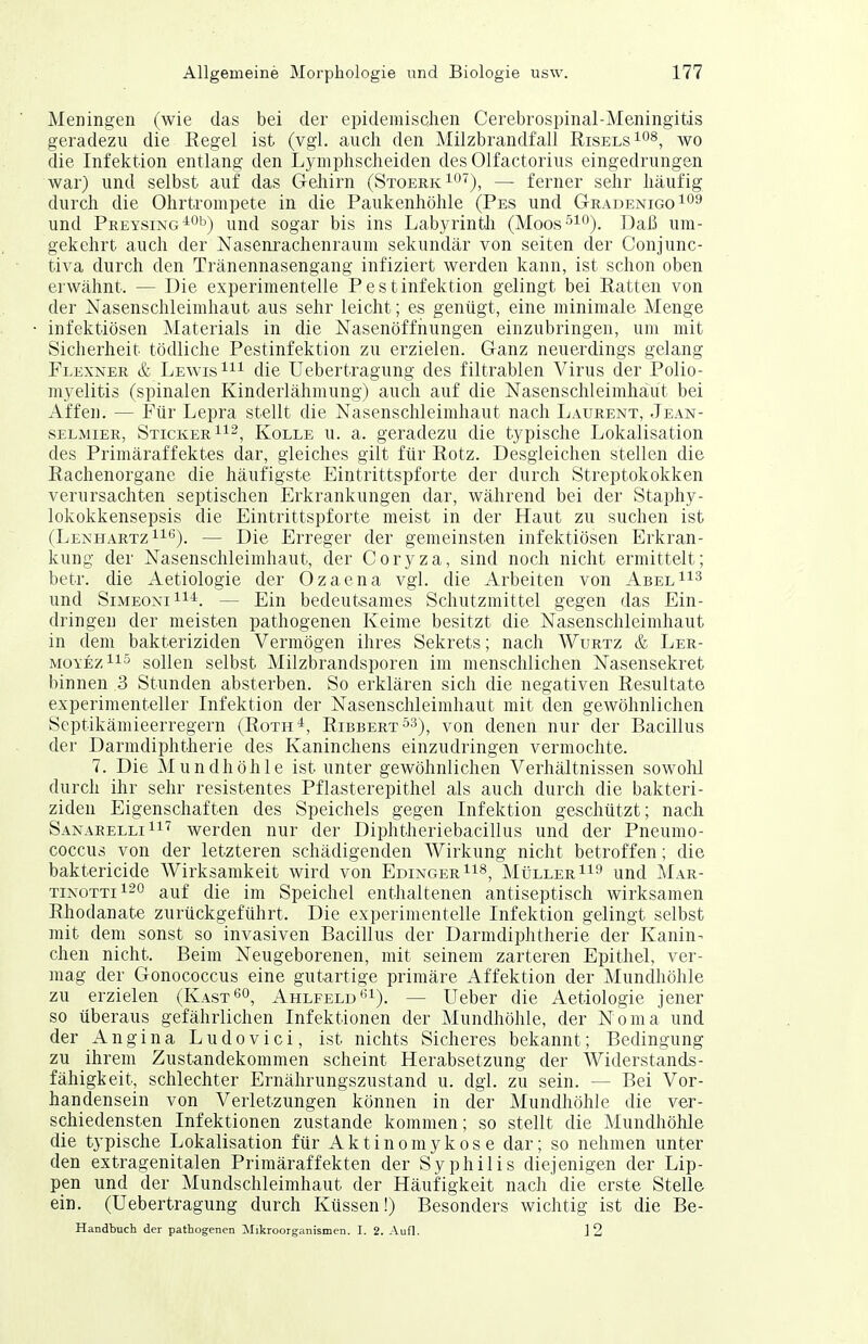 Meningen (wie das bei der epidemischen Cerebrospinal-Meningitds geradezu die Regel ist (vgl. auch den Milzbrandfall Risels^o^, wo die Infektion entlang den Lymphscheiden des Olfactorius eingedrungen war) und selbst auf das Gehirn (StoerkIO^), — ferner sehr häufig durch die Ohrtrompete in die Paukenhöhle (Pes und GradenigqIO^ und Peeysing ^'^'j) und sogar bis ins Labyrinth (Moos^iO)_ ]])aß um- gekehrt auch der Nasenrachenraum sekundär von selten der Conjunc- tiva durch den Tränennasengang infiziert werden kann, ist schon oben erwähnt. — Die experimentelle Pestinfektion gelingt bei Ratten von der Nasenschleinihaut aus sehr leicht; es genügt, eine minimale Menge infektiösen Materials in die Nasenöffiiungen einzubringen, um mit Sicherheit tödliche Pestinfektion zu erzielen. Ganz neuerdings gelang Flexner & Lewis die Uebertragung des filtrablen Virus der Polio- myelitis (spinalen Kinderlähmung) auch auf die Nasenschleimhäut bei Affen. — Für Lepra stellt die Nasenschleimhaut nach Laurent, Jean- selmier, Sticker 112, Kolle u. a. geradezu die typische Lokalisation des Primäraffektes dar, gleiches gilt für Rotz. Desgleichen stellen die Rachenorgane die häufigste Eintrittspforte der durch Streptokokken verursachten septischen Erkrankungen dar, während bei der Staphy- lokokkensepsis die Eintrittspforte meist in der Haut zu suchen ist (LeneiartzII'^). — Die Erreger der gemeinsten infektiösen Erkran- kung der Nasenschleimhaut, der Coryza, sind noch nicht ermittelt; betr. die Aetiologie der Ozaena vgl. die Arbeiten von AbelII'^ und SiMEONiii*. — Ein bedeutsames Schutzmittel gegen das Ein- dringen der meisten pathogenen Keime besitzt die Nasenschleimhaut in dem bakteriziden Vermögen ihres Sekrets; nach Wurtz & Ler- MOYEziis sollen selbst Milzbrandsporen im menschlichen Nasensekret binnen 3 Stunden absterben. So erklären sich die negativen Resultate experimenteller Infektion der Nasenschleimhaut mit den gewöhnlichen Septikämieerregern (Roth*, Ribbert^^), von denen nur der Bacillus der Darmdiphtherie des Kaninchens einzudringen vermochte. 7. Die Mundhöhle ist unter gewöhnlichen Verhältnissen sowolil durch ihr sehr resistentes Pflasterepithel als auch durch die bakteri- ziden Eigenschaften des Speichels gegen Infektion geschützt; nach Sanarelli 11'^ werden nur der Diphtheriebacillus und der Pneumo- coccus von der letzteren schädigenden Wirkung nicht betroffen; die baktericide Wirksamkeit wird von EdingerIi^^ Müller und Mar- TINOTT1120 auf die im Speichel enthaltenen antiseptisch wirksamen Rhodanate zurückgeführt. Die experimentelle Infektion gelingt selbst mit dem sonst so invasiven Bacillus der Darmdiphtherie der Kanin- chen nicht. Beim Neugeborenen, mit seinem zarteren Epithel, ver- mag der Gonococcus eine gutartige primäre Affektion der Mundhöhle zu erzielen (Kast^o, Ahlfeld'^i). — Ueber die Aetiologie jener so überaus gefährlichen Infektionen der Mundhöhle, der Noma und der Angina Ludovici, ist nichts Sicheres bekannt; Bedingung zu ihrem Zustandekommen scheint Herabsetzung der Widerstands- fähigkeit, schlechter Ernährungszustand u. dgl. zu sein. — Bei Vor- handensein von Verletzungen können in der Mundhöhle die ver- schiedensten Infektionen zustande kommen; so stellt die Mundhöhle die typische Lokalisation für Aktinomykose dar; so nehmen unter den extragenitalen Primäraffekten der Syphilis diejenigen der Lip- pen und der Mundschleimhaut der Häufigkeit nach die erste Stelle ein. (Uebertragung durch Küssen!) Besonders wichtig ist die Be- Handbuch der pathogenen Mikroorganismen. I. 2. Aufl. ]2