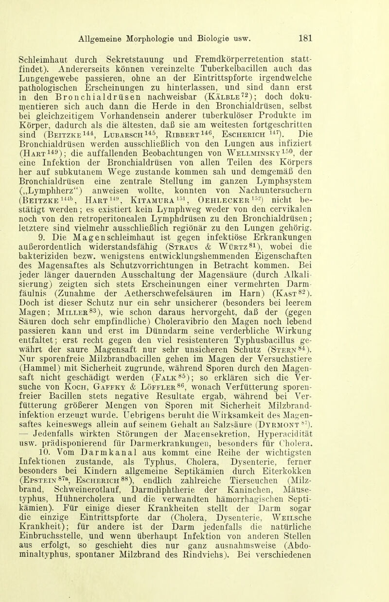Schleimhaut durch Sekretstauung und Fremdkörperretention statt- findet). Andererseits können vereinzelte Tuberkelbacillen auch das Lungengewebe passieren, ohne an der Eintrittspforte irgendwelche pathologischen Erscheinungen zu hinterlassen, und sind dann erst in den Bronchialdrüsen nachweisbar (joch doku- mentieren sich auch dann die Herde in den Bronchialdrüsen, selbst bei gleichzeitigem Vorhandensein anderer tuberkulöser Produkte im Körper, dadurch als die ältesten, daß sie am weitesten fortgeschritten sind (Beitzke^**, Lubarsch i*^. Bibberti*^, Escherich i^^). Die Bronchialdrüsen werden ausschließlich von den Lungen aus infiziert (Hart 1*9); die auffallenden Beobachtungen von Wellminsky1-''0, der eine Infektion der Bronchialdrüsen von allen Teilen des Körpers her auf subkutanem Wege zustande kommen sah und demgemäß den Bronchialdrüsen eine zentrale Stellung im ganzen Lymphsystem („Lymphherz) anweisen wollte, konnten von Nachuntersuchern (BeitzkeHart^^-', Kitamura i-'i, Oehlecker^''-) nicht be- stätigt werden; es existiert kein Lymphweg weder von den cervikalen noch von den retroperitonealen Lymphdrüsen zu den Bronchialdrüsen; letztere sind vielmehr ausschließlich regiönär zu den Lungen gehörig. 9. Die Magenschleimhaut ist gegen infektiöse Erkrankungen außerordentlich widerstandsfähig (Straus & Würtz^i), wobei die bakteriziden bezw. wenigstens entwicklungshemmenden Eigenschaften des Magensaftes als Schutzvorrichtungen in Betracht kommen. Bei jeder länger dauernden Ausschaltung der Magensäure (durch Alkali- sierung) zeigten sich stets Erscheinungen einer vermehrten Darm- fäulnis (Zunahme der Aetherschwefelsäuren im Harn) (Kast^-). Doch ist dieser Schutz nur ein sehr unsicherer (besonders bei leerem Magen; Miller^3), wie schon daraus hervorgeht, daß der (gegen Säuren doch sehr empfindliche) Choleravibrio den Magen noch lebend passieren kann und erst im Dünndarm seine verderbliche Wirkung entfaltet; erst recht gegen den viel resistenteren Typhusbacillus ge- währt der saure Magensaft nur sehr unsicheren Schutz (Stern 8*). Nur sporenfreie Milzbrandbacillen gehen im Magen der Versuchstiere (Hammel) mit Sicherheit zugrunde, während Sporen durch den Magen- saft nicht geschädigt werden (Falkas); so erklären sich die Ver- suche von Koch, Gaffky & Löffler^^, wonach Verfütterung sporen- freier Bacillen stets negative Resultate ergab, während bei Ver- fütterung größerer Mengen von Sporen mit Sicherheit Milzbrand- infektioa erzeugt wurde. Uebrigens beruht die Wirksamkeit des Magen- saftes keineswegs allein auf seinem Gehalt an Salzsäure (Dyrmont **'). — Jedenfalls wirkten Störungen der Masensekretion, Hyperacidität usw. prädisponierend für Darmerkrankungeii, besonders für Cholera. 10. Vom Darmkanal aus kommt eine Reihe der wichtigsten Infektionen zustande, als Typhus, Cholera, Dysenterie, ferner besonders bei Kindern allgemeine Septikämien durch Eiterkokken (Epstein Escherich ^^), endlich zahlreiche Tierseuchen (Milz- brand, Schweinerotlauf, Darmdiphtherie der Kaninchen, Mäuse- t)^phus, Hühnercholera und die verwandten hämorrhagischen Septi- kämien). Für einige dieser Krankheiten stellt der Darm sogar die einzige Eintrittspforte dar (Cholera, Dysenterie, WsiLsche Krankheit); für andere ist der Darm jedenfalls die natürliche Einbruchsstelle, und wenn überhaupt Infektion von anderen Stellen aus erfolgt, so geschieht dies nur ganz ausnahmsweise (Abdo- minaltyphus, spontaner Milzbrand des Rindviehs). Bei verschiedenen