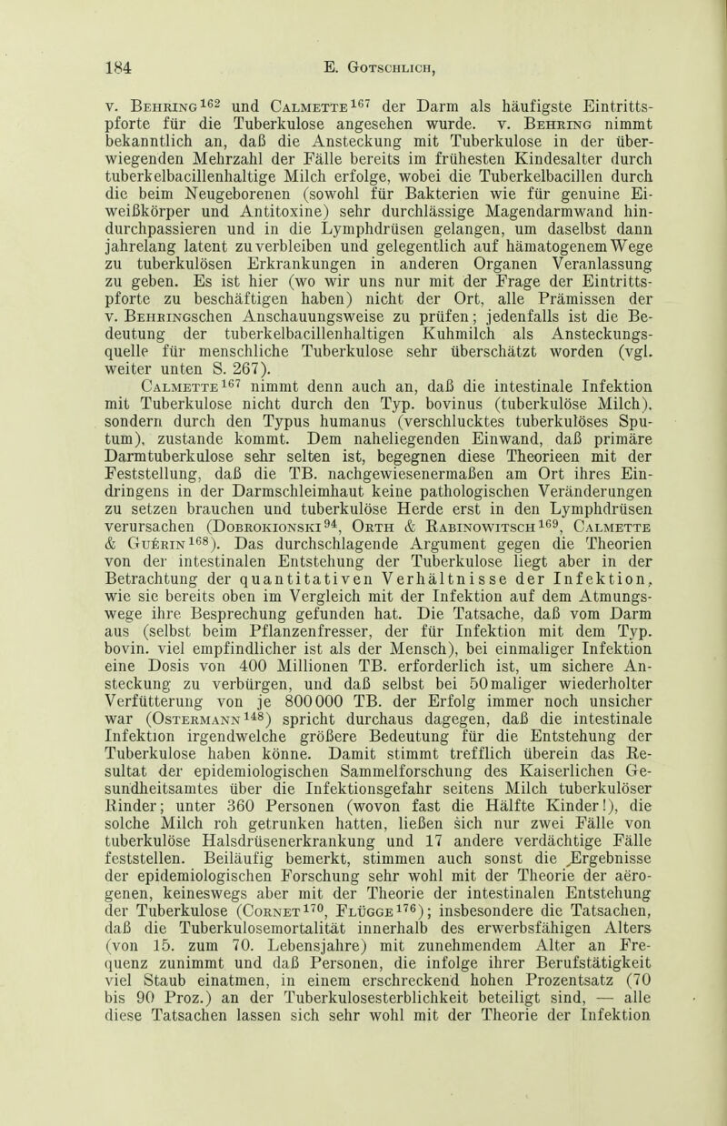 V. Behring ^^id CalmetteI^^ der Darm als häufigste Eintritts- pforte für die Tuberkulose angesehen wurde, v. Behring nimmt bekanntlich an, daß die Ansteckung mit Tuberkulose in der über- wiegenden Mehrzahl der Fälle bereits im frühesten Kindesalter durch tuberkelbacillenhaltige Milch erfolge, wobei die Tuberkelbacillen durch die beim Neugeborenen (sowohl für Bakterien wie für genuine Ei- weißkörper und Antitoxine) sehr durchlässige Magendarmwand hin- durchpassieren und in die Lymphdrüsen gelangen, um daselbst dann jahrelang latent zu verbleiben und gelegentlich auf hämatogenem Wege zu tuberkulösen Erkrankungen in anderen Organen Veranlassung zu geben. Es ist hier (wo wir uns nur mit der Frage der Eintritts- pforte zu beschäftigen haben) nicht der Ort, alle Prämissen der V. BEHEiNGschen Anschauungsweise zu prüfen; jedenfalls ist die Be- deutung der tuberkelbacillenhaltigen Kuhmilch als Ansteckungs- quelle für menschliche Tuberkulose sehr überschätzt worden (vgl. weiter unten S. 267). CalmetteIö'? nimmt denn auch an, daß die intestinale Infektion mit Tuberkulose nicht durch den Typ. bovinus (tuberkulöse Milch), sondern durch den Typus humanus (verschlucktes tuberkulöses Spu- tum), zustande kommt. Dem naheliegenden Einwand, daß primäre Darmtuberkulose sehr selten ist, begegnen diese Theorieen mit der Feststellung, daß die TB. nachgewiesenermaßen am Ort ihres Ein- dringens in der Darmschleimhaut keine pathologischen Veränderungen zu setzen brauchen und tuberkulöse Herde erst in den Lymphdrüsen verursachen (Dobrokionski^*, Orth & RabinowitschIS^, Calmette & Gu6rin168). Das durchschlagende Argument gegen die Theorien von der intestinalen Entstehung der Tuberkulose liegt aber in der Betrachtung der quantitativen Verhältnisse der Infektion, wie sie bereits oben im Vergleich mit der Infektion auf dem Atmungs- wege ihre Besprechung gefunden hat. Die Tatsache, daß vom Darm aus (selbst beim Pflanzenfresser, der für Infektion mit dem Typ. bovin, viel empfindlicher ist als der Mensch), bei einmaliger Infektion eine Dosis von 400 Millionen TB. erforderlich ist, um sichere An- steckung zu verbürgen, und daß selbst bei 50maliger wiederholter Verfütterung von je 800000 TB. der Erfolg immer noch unsicher war (Ostermann 1^8^ spricht durchaus dagegen, daß die intestinale Infektion irgendwelche größere Bedeutung für die Entstehung der Tuberkulose haben könne. Damit stimmt trefflich überein das Re- sultat der epidemiologischen Sammelforschung des Kaiserlichen Ge- sundheitsamtes über die Infektionsgefahr seitens Milch tuberkulöser Rinder; unter 360 Personen (wovon fast die Hälfte Kinder!), die solche Milch roh getrunken hatten, ließen sich nur zwei Fälle von tuberkulöse Halsdrüsenerkrankung und 17 andere verdächtige Fälle feststellen. Beiläufig bemerkt, stimmen auch sonst die Ergebnisse der epidemiologischen Forschung sehr wohl mit der Theorie der aero- genen, keineswegs aber mit der Theorie der intestinalen Entstehung der Tuberkulose (CornetI'^o, Flügge i''^); insbesondere die Tatsachen, daß die Tuberkulosemortalität innerhalb des erwerbsfähigen Alters (von 15. zum 70. Lebensjahre) mit zunehmendem Alter an Fre- quenz zunimmt und daß Personen, die infolge ihrer Berufstätigkeit viel Staub einatmen, in einem erschreckend hohen Prozentsatz (70 bis 90 Proz.) an der Tuberkulosesterblichkeit beteiligt sind, — alle diese Tatsachen lassen sich sehr wohl mit der Theorie der Infektion