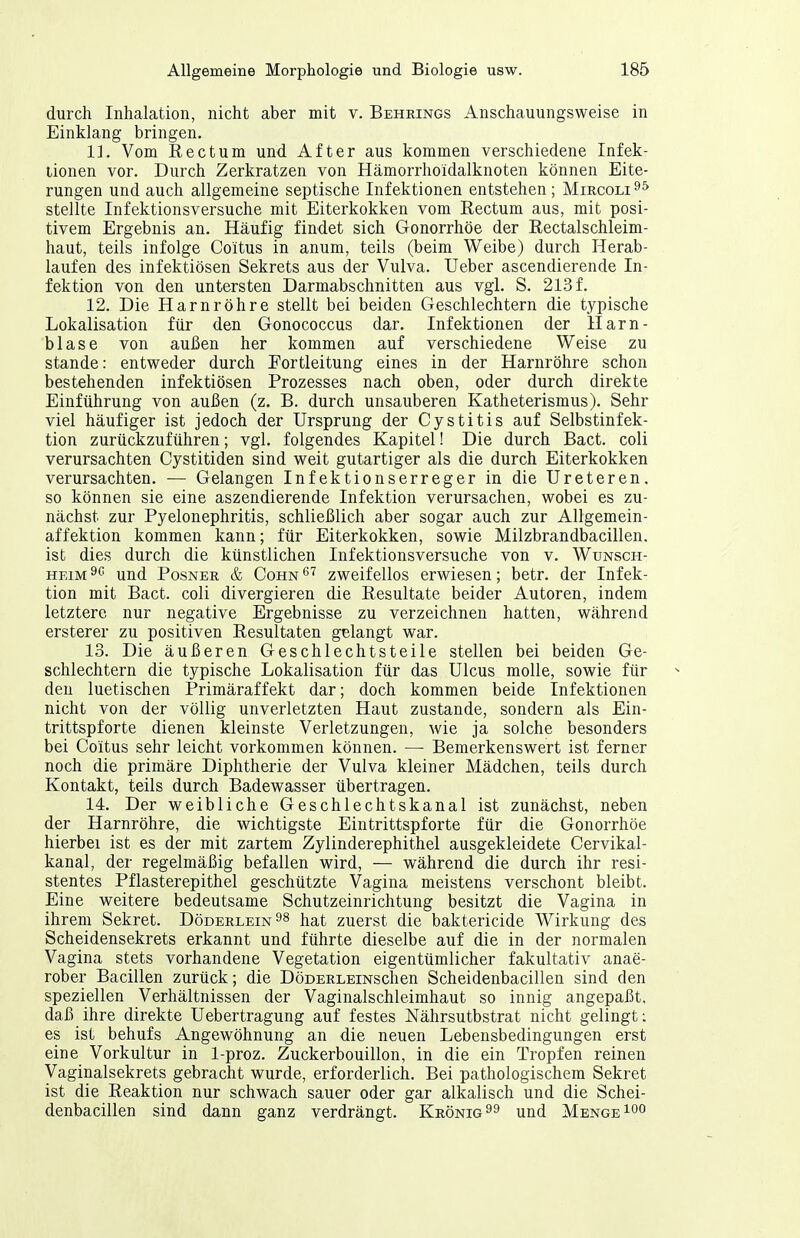 durch Inhalation, nicht aber mit v. Behrings Anschauungsweise in Einklang bringen. 11. Vom Rectum und After aus kommen verschiedene Infek- tionen vor. Durch Zerkratzen von Hämorrhoidalknoten können Eite- rungen und auch allgemeine septische Infektionen entstehen; Mircoli stellte Infektionsversuche mit Eiterkokken vom Rectum aus, mit posi- tivem Ergebnis an. Häufig findet sich Gonorrhöe der Rectalschleim- liaut, teils infolge Co'itus in anum, teils (beim Weibe) durch Herab- laufen des infektiösen Sekrets aus der Vulva. lieber ascendierende In- fektion von den untersten Darmabschnitten aus vgl. S. 213 f. 12. Die Harnröhre stellt bei beiden Geschlechtern die typische Lokalisation für den Gonococcus dar. Infektionen der Harn- blase von außen her kommen auf verschiedene Weise zu Stande: entweder durch Portleitung eines in der Harnröhre schon bestehenden infektiösen Prozesses nach oben, oder durch direkte Einführung von außen (z. B. durch unsauberen Katheterismus). Sehr viel häufiger ist jedoch der Ursprung der Cystitis auf Selbstinfek- tion zurückzuführen; vgl. folgendes Kapitel! Die durch Bact. coli verursachten Cystitiden sind weit gutartiger als die durch Eiterkokken verursachten. — Gelangen Infektionserreger in die Ureteren. so können sie eine aszendierende Infektion verursachen, wobei es zu- nächst zur Pyelonephritis, schließlich aber sogar auch zur Allgemein- affektion kommen kann; für Eiterkokken, sowie Milzbrandbacillen. ist dies durch die künstlichen Infektionsversuche von v. Wunsch- heim und Posner & Cohn*''^ zweifellos erwiesen; betr. der Infek- tion mit Bact. coli divergieren die Resultate beider Autoren, indem letztere nur negative Ergebnisse zu verzeichnen hatten, während ersterer zu positiven Resultaten gelangt war. 13. Die äußeren Geschlechtsteile stellen bei beiden Ge- schlechtern die typische Lokalisation für das Ulcus moUe, sowie für den luetischen Primäraffekt dar; doch kommen beide Infektionen nicht von der völlig unverletzten Haut zustande, sondern als Ein- trittspforte dienen kleinste Verletzungen, wie ja solche besonders bei Coitus sehr leicht vorkommen können. — Bemerkenswert ist ferner noch die primäre Diphtherie der Vulva kleiner Mädchen, teils durch Kontakt, teils durch Badewasser übertragen. 14. Der weibliche Geschlechtskanal ist zunächst, neben der Harnröhre, die wichtigste Eintrittspforte für die Gonorrhöe hierbei ist es der mit zartem Zylinderephithel ausgekleidete Cervikal- kanal, der regelmäßig befallen wird, — während die durch ihr resi- stentes Pflasterepithel geschützte Vagina meistens verschont bleibt. Eine weitere bedeutsame Schutzeinrichtung besitzt die Vagina in ihrem Sekret. Döderlein^s hat zuerst die baktericide Wirkung des Scheidensekrets erkannt und führte dieselbe auf die in der normalen Vagina stets vorhandene Vegetation eigentümlicher fakultativ anae- rober Bacillen zurück; die DöDERLEiNschen Scheidenbacillen sind den speziellen Verhältnissen der Vaginalschleimhaut so innig angepaßt, daß ihre direkte Uebertragung auf festes Nährsutbstrat nicht gelingt; es ist behufs Angewöhnung an die neuen Lebensbedingungen erst eine Vorkultur in 1-proz. Zuckerbouillon, in die ein Tropfen reinen Vaginalsekrets gebracht wurde, erforderlich. Bei pathologischem Sekret ist die Reaktion nur schwach sauer oder gar alkalisch und die Schei- denbacillen sind dann ganz verdrängt. Krönig ^9 und Menge 1°°