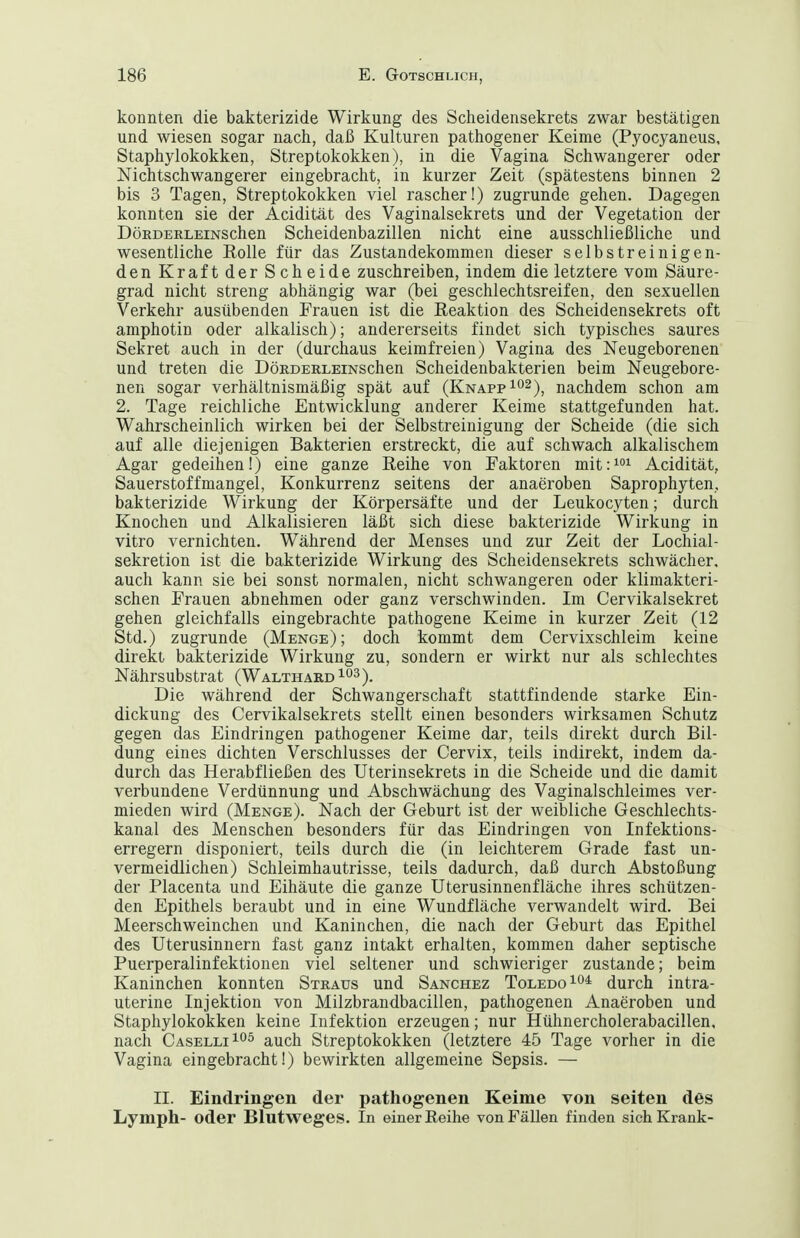 konnten die bakterizide Wirkung des Sclieidensekrets zwar bestätigen und wiesen sogar nach, daß Kulturen pathogener Keime (Pyocyaneus, Staphylokokken, Streptokokken), in die Vagina Schwangerer oder Nichtschwangerer eingebracht, in kurzer Zeit (spätestens binnen 2 bis 3 Tagen, Streptokokken viel rascher!) zugrunde gehen. Dagegen konnten sie der Acidität des Vaginalsekrets und der Vegetation der DöKDERLEiNSchen Scheidenbazillen nicht eine ausschließliche und wesentliche Rolle für das Zustandekommen dieser selbstreinigen- den Kraft der Scheide zuschreiben, indem die letztere vom Säure- grad nicht streng abhängig war (bei geschlechtsreifen, den sexuellen Verkehr ausübenden Frauen ist die Reaktion des Scheidensekrets oft amphotin oder alkalisch); andererseits findet sich typisches saures Sekret auch in der (durchaus keimfreien) Vagina des Neugeborenen und treten die DöRDERLEiNSchen Scheidenbakterien beim Neugebore- nen sogar verhältnismäßig spät auf (Knapp ^o^)^ nachdem schon am 2. Tage reichliche Entwicklung anderer Keime stattgefunden hat. Wahrscheinlich wirken bei der Selbstreinigung der Scheide (die sich auf alle diejenigen Bakterien erstreckt, die auf schwach alkalischem Agar gedeihen!) eine ganze Reihe von Faktoren mit:^ Acidität, Sauerstoffmangel, Konkurrenz seitens der anaeroben Saprophyten, bakterizide Wirkung der Körpersäfte und der Leukocyten; durch Knochen und Alkalisieren läßt sich diese bakterizide Wirkung in vitro vernichten. Während der Menses und zur Zeit der Lochial- sekretion ist die bakterizide Wirkung des Scheidensekrets schwächer, auch kann sie bei sonst normalen, nicht schwangeren oder klimakteri- schen Frauen abnehmen oder ganz verschwinden. Im Cervikalsekret gehen gleichfalls eingebrachte pathogene Keime in kurzer Zeit (12 Std.) zugrunde (Menge); doch kommt dem Cervixschleim keine direkt bakterizide Wirkung zu, sondern er wirkt nur als schlechtes Nährsubstrat (Walthakd^o^). Die während der Schwangerschaft stattfindende starke Ein- dickung des Cervikalsekrets stellt einen besonders wirksamen Schutz gegen das Eindringen pathogener Keime dar, teils direkt durch Bil- dung eines dichten Verschlusses der Cervix, teils indirekt, indem da- durch das Herabfließen des Uterinsekrets in die Scheide und die damit verbundene Verdünnung und Abschwächung des Vaginalschleimes ver- mieden wird (Menge). Nach der Geburt ist der weibliche Geschlechts- kanal des Menschen besonders für das Eindringen von Infektions- erregern disponiert, teils durch die (in leichterem Grade fast un- vermeidlichen) Schleimhautrisse, teils dadurch, daß durch Abstoßung der Placenta und Eihäute die ganze Uterusinnenfläche ihres schützen- den Epithels beraubt und in eine Wundfläche verwandelt wird. Bei Meerschweinchen und Kaninchen, die nach der Geburt das Epithel des Uterusinnern fast ganz intakt erhalten, kommen daher septische Puerperalinfektionen viel seltener und schwieriger zustande; beim Kaninchen konnten Straus und Sanchez Toledo durch intra- uterine Injektion von Milzbrandbacillen, pathogenen Anaeroben und Staphylokokken keine Infektion erzeugen; nur Hühnercholerabacillen, nach Caselli^oö auch Streptokokken (letztere 45 Tage vorher in die Vagina eingebracht!) bewirkten allgemeine Sepsis. — II. Eindringen der pathogenen Keime von Seiten des Lymph- oder Blutweges. In einer Reihe von FäUen finden sich Krank-