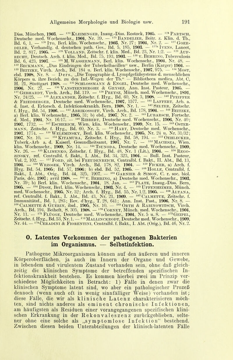 Diss. München, 1903. — Kleimingeii, Inaug.-Diss. Rostock, 1905. — '-*Paiitsch, Deutsche med. Wochenschr., 1904, Nr. .39. — »Bandelier, Beitr. z. Khn. d. Tb., Bd. 6, 1. — Ito, Berl. khn. Wochenschr., 1903, Nr. 27; 1901, Nr. 2. — Qoer- DELER, Verhandig. d. deutschen path. Ges., Bd. 5, 185, 1903. — 'Ivens, Lancet, Bd. 2, 817, 1905. — Volland, Zeitschr. f. klin. Med., Bd. 23, Nr. 1/2. — Auf- recht, Deutsch. Arch. f. klin. Med., Bd. 75, 198,1903. — v. Behring, Tuberculosis Bd. 6, 428, 1907. — M. Wassermann, Berl. klin. Wochenschr., 1904, Nr. 48. — Beckmann, „Das Eindringen der Tuberkelbacillen usw., Berlin (Karger) 1904. — 3 Beitzke, Virch. Arch., Bd. 184 u. Berl. klin. Wochenschr., 1907, 975. — -'Most, ebd. 1908, Nr. 8. — Ders., „Die Topographie d. Lympfgefäßsystems d. menschlichen Körpers u. ihre Bezieh, zu den Inf.-Wegen der Tb. — Bibhotheca medica, Abt. C, H. 21, Stuttgart 1908. — Schlossmann & Engel, Deutsche med. Wochenschr., 1906, Nr. 27. — Vansteenberghe & Grysez, Ann. Inst. Pasteur, 1905. — Gebhardt, Virch. Arch., Bd. 119. — Preysz, Münch, med. Wochenschr., 1891, Nr. 24/25. — Alexander, Zeitschr. f. Hyg., Bd. 60, Nr. 3,1908. — Pfeiffer & Friedberger, Deutsche med. Wochenschr., 1907, 1577. — ^''^ Laffert, Arb. a. d. Inst. d. Erforsch, d. Infektionskrankh. Bern, 1908, Nr. 1. — Selter, Zeitschr. f. Hyg., Bd. 54, 1906. — Abrikossoff, Virch. Arch., Bd. 178,1904. — '^''Beitzke, a) Berl. klin. Wochenschr., 1905, 31; b) ebd., 1907, Nr. 2. — »Lubarsch, Fortschr. d. Med., 1904, Nr. 16/17. — Ribbert, Deutsche med. Wochenschr., 1906, Nr. 40; 1907, 1732. — 'Escherich, Wien. klin. Wochenschr., 1909, Nr. 15. — Oster- mann, Zeitschr. f. Hyg., Bd. 60, Nr. 3. — ^Hart, Deutsche med. Wochenschr., 1907, 1774. — Weleminsky, Berl. Hin. Wochenschr., 1905, Nr. 24 u. Nr. 31/32; 1907, Nr. 10. — KiTAMURA, Zeitschr. f. Hyg., Bd. 58, 194. — '^ Oehlecker, Tuberk.-Arb a. d. Kaiserl. Gesundheitsamt, 1907, Nr. 7. — ]y[^(,rESZA, Wien, klin. Wochenschr., 1909, Nr. 14. — Tsunoda, Deutsche med. Wochenschr., 1909, Nr. 26. — «öj^LiMENKO, Zeitschr. f. Hyg., Bd. 48, Nr. 1 (Lit.), 1904. — ^^'^Rego- ziNSKY, ref. Centralbl. f. ßakt., I. Abt., Bd. 84, 328, 1904. - Bull. Inst. Pasteur, Vol. 2, 102. — 1 Ford, zit. bei Freudenreich, Centralbl. f. Bakt., II. Abt., Bd. 13, 1904. — ««Wrzosek, Virch. Arch., Bd. 178, 82, 1904. — '^'■'Ficker, a) Arch. f. Hyg. Bd. 54, 1905; Bd. 57, 1906; b) ebd. Bd. 52, 1905. — '«»Holle, Centralbl. f. Bakt., I. Abt., Orig., Bd. 44, 325, 1907. — ' Garnier & Simon, C. r. soc. biol. Paris, dec. 1907; avril 1908. — ^■'v. Behring, a) Deutsche med. Wochenschr., 1903, Nr. 39; b) Berl. khn. Wochenschr., 1904, 18. Jan. — ■''Plate, Inaug.-Diss. Bern, 1905. — ■■'DissE, Berl. klin. Wochenschr., 1903, Nr. 4. — Uffenheoier, Münch, med. Wochenschr., 1905, Nr. 32; Arch. f. Hyg., Bd. 55, Nr. 1/2,1905. — «Altana, ref. Centralbl. f. Bakt., I. Abt., Bd. 48, Nr. 21, 1909. — ^^Calmetue, Zeitschr. f. Immunitätsf., Bd. 1, 288; Rev. d'hyg., T. 28, 641; Ann. Inst. Fast., 1906, Nr. 8. — 8 Calmette & GuERiN, ibid., 1905, Nr. 10. — Orth & Rabinowitsch, Virch. Arch., Bd. 194, Beiheft, S. 805, 1908. — Cornet, Münch, med. Wochenschr., 1904, Nr. 11. — 'Flügge, Deutsche med. Wochenschr., 1904, Nr. 5 u. 8. — ^Geipel, Zeitschr. f. Hyg., Bd. 53, Nr. 1. — ^ 'Mallinckrodt, Deutsche med. Wochenschr., 1909, Nr. 44. — 'Ceradini & Fiorentini, Centralbl. f. Bakt., I. Abt. (Orig.), Bd. 46, Nr. 2. 0. Latentes Vorkommen der pathogenen Bakterien im Organismus. — Selbstinfektion. Pathogene Mikroorganismen können auf den äußeren und inneren Körperoberflächen, ja auch im Innern der Organe und Gewebe, in lebendem und virulentem Zustand vorhanden sein, ohne daß gleich- zeitig die klinischen Symptome der betreffenden spezifischen In- fektionskrankheit bestehen. Es kommen hierbei zwei im Prinzip ver- schiedene Möglichkeiten in Betracht: 1) Fälle in denen zwar die klinischen Symptome latent sind, wo aber ein pathologischer Prozeß dennoch (wenn auch oft in wenig sinnfälliger Weise) vorhanden ist; diese Fälle, die wir als klinische Latenz charakterisieren möch- ten, sind nichts anderes als eminent chronische Infektionen, am häufigsten als Kesiduen einer vorangegangenen spezifischen klini- schen Erkrankung in der Rekonvaleszenz zurückgeblieben, selte- ner ohne eine solche als symptomlose Infektion bestehend. Zwischen diesen beiden Unterabteilungen der klinisch-latenten Fälle