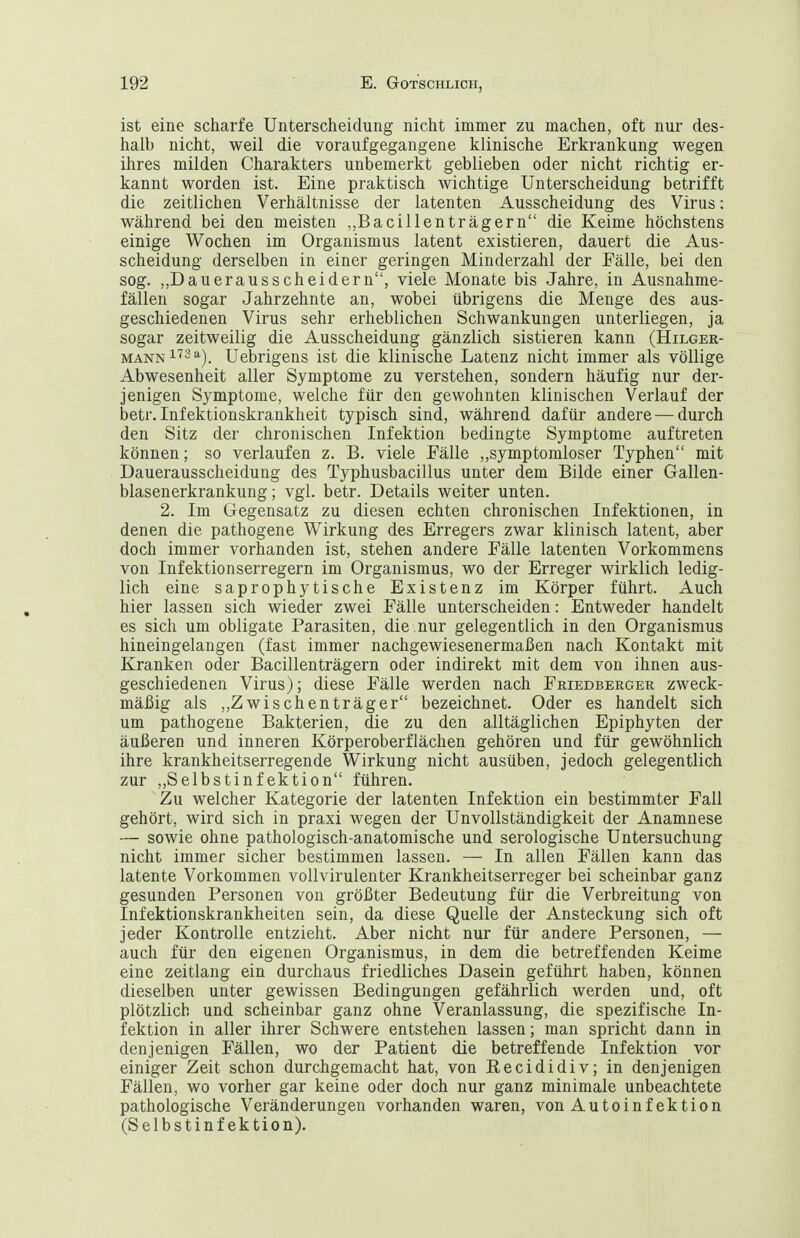 ist eine scharfe Unterscheidung nicht immer zu machen, oft nur des- halb nicht, weil die voraufgegangene klinische Erkrankung wegen ihres milden Charakters unbemerkt geblieben oder nicht richtig er- kannt worden ist. Eine praktisch wichtige Unterscheidung betrifft die zeitlichen Verhältnisse der latenten Ausscheidung des Virus: während bei den meisten ,,Bacillenträgern die Keime höchstens einige Wochen im Organismus latent existieren, dauert die Aus- scheidung derselben in einer geringen Minderzahl der Fälle, bei den sog. ,,Dauerausscheidern, viele Monate bis Jahre, in Ausnahme- fällen sogar Jahrzehnte an, wobei übrigens die Menge des aus- geschiedenen Virus sehr erheblichen Schwankungen unterliegen, ja sogar zeitweilig die Ausscheidung gänzlich sistieren kann (Hilger- mann1''3^). Uebrigens ist die klinische Latenz nicht immer als völlige Abwesenheit aller Symptome zu verstehen, sondern häufig nur der- jenigen Symptome, welche für den gewohnten klinischen Verlauf der betr. Infektionskrankheit typisch sind, während dafür andere — durch den Sitz der chronischen Infektion bedingte Symptome auftreten können; so verlaufen z. B. viele Fälle ,,symptomloser Typhen mit Dauerausscheidung des Typhusbacillus unter dem Bilde einer Gallen- blasenerkrankung ; vgl. betr. Details weiter unten. 2. Im Gegensatz zu diesen echten chronischen Infektionen, in denen die pathogene Wirkung des Erregers zwar klinisch latent, aber doch immer vorhanden ist, stehen andere Fälle latenten Vorkommens von Infektionserregern im Organismus, wo der Erreger wirklich ledig- lich eine saprophytische Existenz im Körper führt. Auch hier lassen sich wieder zwei Fälle unterscheiden: Entweder handelt es sich um obligate Parasiten, die nur gelegentlich in den Organismus hineingelangen (fast immer nachgewiesenermaßen nach Kontakt mit Kranken oder Bacillenträgern oder indirekt mit dem von ihnen aus- geschiedenen Virus); diese Fälle werden nach Friedberger zweck- mäßig als „Zwischenträger bezeichnet. Oder es handelt sich um pathogene Bakterien, die zu den alltäglichen Epiphyten der äußeren und inneren Körperoberflächen gehören und für gewöhnlich ihre krankheitserregende Wirkung nicht ausüben, jedoch gelegentlich zur ,,Selbstinfektion führen. Zu welcher Kategorie der latenten Infektion ein bestimmter Fall gehört, wird sich in praxi wegen der Unvollständigkeit der Anamnese — sowie ohne pathologisch-anatomische und serologische Untersuchung nicht immer sicher bestimmen lassen. — In allen Fällen kann das latente Vorkommen vollvirulenter Krankheitserreger bei scheinbar ganz gesunden Personen von größter Bedeutung für die Verbreitung von Infektionskrankheiten sein, da diese Quelle der Ansteckung sich oft jeder Kontrolle entzieht. Aber nicht nur für andere Personen, — auch für den eigenen Organismus, in dem die betreffenden Keime eine Zeitlang ein durchaus friedliches Dasein geführt haben, können dieselben unter gewissen Bedingungen gefährlich werden und, oft plötzlich und scheinbar ganz ohne Veranlassung, die spezifische In- fektion in aller ihrer Schwere entstehen lassen; man spricht dann in denjenigen Fällen, wo der Patient die betreffende Infektion vor einiger Zeit schon durchgemacht hat, von Recididiv; in denjenigen Fällen, wo vorher gar keine oder doch nur ganz minimale unbeachtete pathologische Veränderungen vorhanden waren, von Autoinf ektion (Selbstinfektion).