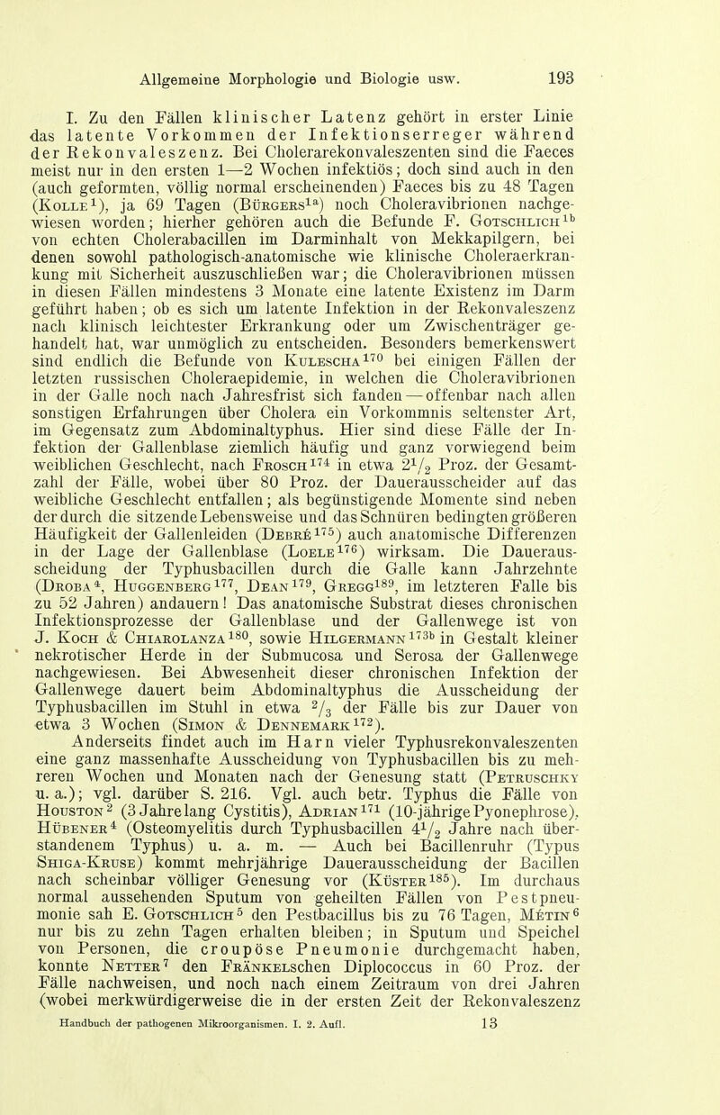 I. Zu den Fällen klinischer Latenz gehört in erster Linie das latente Vorkommen der Infektionserreger während der Rekonvaleszenz. Bei Cholerarekonvaleszenten sind die Faeces meist nur in den ersten 1—2 Wochen infektiös; doch sind auch in den (auch geformten, völlig normal erscheinenden) Faeces bis zu 48 Tagen (KoLLE^), ja 69 Tagen (BürgersI^) noch Choleravibrionen nachge- wiesen worden; hierher gehören auch die Befunde F. Gotschlich von echten Cholerabacillen im Darminhalt von Mekkapilgern, bei denen sowohl pathologisch-anatomische wie klinische Choleraerkran- kung mit Sicherheit auszuschließen war; die Cholera Vibrionen müssen in diesen Fällen mindestens 3 Monate eine latente Existenz im Darm geführt haben; ob es sich um latente Infektion in der Rekonvaleszenz nach klinisch leichtester Erkrankung oder um Zwischenträger ge- handelt hat, war unmöglich zu entscheiden. Besonders bemerkenswert sind endlich die Befunde von Kulescha^''° bei einigen Fällen der letzten russischen Choleraepidemie, in welchen die Choleravibrionen in der Galle noch nach Jahresfrist sich fanden — offenbar nach allen sonstigen Erfahrungen über Cholera ein Vorkommnis seltenster Art, im Gegensatz zum Abdominaltyphus. Hier sind diese Fälle der In- fektion der Gallenblase ziemlich häufig und ganz vorwiegend beim weiblichen Geschlecht, nach Frosch ^'^^ in etwa 2^/2 Proz. der Gesamt- zahl der Fälle, wobei über 80 Proz. der Dauerausscheider auf das weibliche Geschlecht entfallen; als begünstigende Momente sind neben der durch die sitzende Lebensweise und das Schnüren bedingten größeren Häufigkeit der Gallenleiden (Debre^'^s^ auch anatomische Differenzen in der Lage der Gallenblase (Loele^'^s) wirksam. Die Daueraus- scheidung der Typhusbacillen durch die Galle kann Jahrzehnte (Droba*, Huggenberg 1'^'^, Dean^'^^, Gregg189, im letzteren Falle bis zn 52 Jahren) andauern! Das anatomische Substrat dieses chronischen Infektionsprozesse der Gallenblase und der Gallenwege ist von J. Koch & Chiarolanza i^o^ sowie HiLGERMANNi''3b in Gestalt kleiner ' nekrotischer Herde in der Submucosa und Serosa der Gallenwege nachgewiesen. Bei Abwesenheit dieser chronischen Infektion der Gallenwege dauert beim Abdominaltyphus die Ausscheidung der Typhusbacillen im Stuhl in etwa 2/3 der Fälle bis zur Dauer von •etwa 3 Wochen (Simon & Dennemark^'^^). Anderseits findet auch im Harn vieler Typhusrekonvaleszenten eine ganz massenhafte Ausscheidung von Typhusbacillen bis zu meh- reren Wochen und Monaten nach der Genesung statt (Petruschky u.a.); vgl. darüber S. 216. Vgl. auch betr. Typhus die Fälle von HorsTON^ (3 Jahrelang Cystitis), Adrian (10-jährigePyonephrose). Hübener* (Osteomyelitis durch Typhusbacillen 4^/2 Jahre nach über- standenem Typhus) u. a. m. — Auch bei Bacillenruhr (Typus Shiga-Kruse) kommt mehrjährige Dauerausscheidung der Bacillen nach scheinbar völliger Genesung vor (Küster i^^). Im durchaus normal aussehenden Sputum von geheilten Fällen von Pestpneu- monie sah E. Gotschlich ^ den Pestbacillus bis zu 76 Tagen, Metin^ nur bis zu zehn Tagen erhalten bleiben; in Sputum und Speichel von Personen, die croupöse Pneumonie durchgemacht haben, konnte Netter'^ den FRÄNKELschen Diplococcus in 60 Proz. der Fälle nachweisen, und noch nach einem Zeitraum von drei Jahren (wobei merkwürdigerweise die in der ersten Zeit der Rekonvaleszenz Handbuch der pathogenen Mikroorganismen. I. 2. Aufl. 13