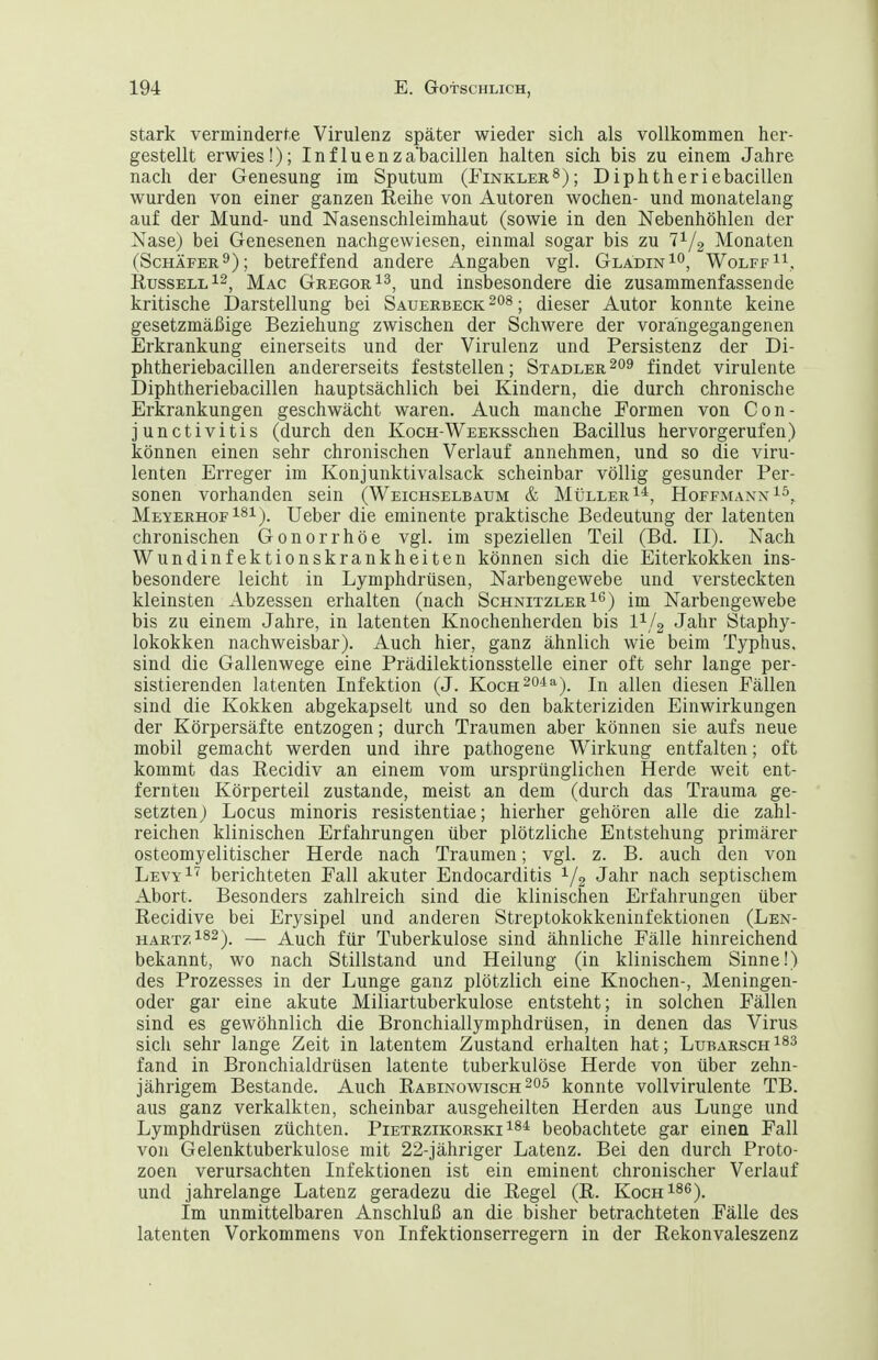 stark verminderte Virulenz später wieder sich als vollkommen her- gestellt erwies!); Influenzabacillen halten sich bis zu einem Jahre nach der Genesung im Sputum (FinklerS); Diphtheriebacillen wurden von einer ganzen Reihe von Autoren wochen- und monatelang auf der Mund- und Nasenschleimhaut (sowie in den Nebenhöhlen der Nase) bei Genesenen nachgewiesen, einmal sogar bis zu T^/g Monaten (Schäfer 9); betreffend andere Angaben vgl. GladinI'', Wolff^^,, Russell Mac Gregor und insbesondere die zusammenfassende kritische Darstellung bei Sauerbeck ; dieser Autor konnte keine gesetzmäßige Beziehung zwischen der Schwere der vorangegangenen Erkrankung einerseits und der Virulenz und Persistenz der Di- phtheriebacillen andererseits feststellen; Stadler findet virulente Diphtheriebacillen hauptsächlich bei Kindern, die durch chronische Erkrankungen geschwächt waren. Auch manche Formen von Con- junctivitis (durch den KocH-WEEKsschen Bacillus hervorgerufen) können einen sehr chronischen Verlauf annehmen, und so die viru- lenten Erreger im Konjunktivalsack scheinbar völlig gesunder Per- sonen vorhanden sein (Weichselbaum & Müller i^, Hoffmann MeyerhofUeber die eminente praktische Bedeutung der latenten chronischen Gonorrhöe vgl. im speziellen Teil (Bd. II). Nach Wund Infektionskrankheiten können sich die Eiterkokken ins- besondere leicht in Lymphdrüsen, Narbengewebe und versteckten kleinsten Abzessen erhalten (nach Schnitzler i*^) im Narbengewebe bis zu einem Jahre, in latenten Knochenherden bis 1^/2 Jahr Staphy- lokokken nachweisbar). Auch hier, ganz ähnlich wie beim Typhus, sind die Gallenwege eine Prädilektionsstelle einer oft sehr lange per- sistierenden latenten Infektion (J. Kocn^o^a-^^ allen diesen Fällen sind die Kokken abgekapselt und so den bakteriziden Einwirkungen der Körpersäfte entzogen; durch Traumen aber können sie aufs neue mobil gemacht werden und ihre pathogene Wirkung entfalten; oft kommt das Recidiv an einem vom ursprünglichen Herde weit ent- fernten Körperteil zustande, meist an dem (durch das Trauma ge- setztenj Locus minoris resistentiae; hierher gehören alle die zahl- reichen klinischen Erfahrungen über plötzliche Entstehung primärer osteomyelitischer Herde nach Traumen; vgl. z. B. auch den von Levy^' berichteten Fall akuter Endocarditis Jahr nach septischem Abort. Besonders zahlreich sind die klinischen Erfahrungen über Recidive bei Erysipel und anderen Streptokokkeninfektionen (Len- hartz182). — Auch für Tuberkulose sind ähnliche Fälle hinreichend bekannt, wo nach Stillstand und Heilung (in klinischem Sinne!) des Prozesses in der Lunge ganz plötzlich eine Knochen-, Meningen- oder gar eine akute Miliartuberkulose entsteht; in solchen Fällen sind es gewöhnlich die Bronchiallymphdrüsen, in denen das Virus sich sehr lange Zeit in latentem Zustand erhalten hat; Lubarsch^^^ fand in Bronchialdrüsen latente tuberkulöse Herde von über zehn- jährigem Bestände. Auch Rabinowischkonnte vollvirulente TB. aus ganz verkalkten, scheinbar ausgeheilten Herden aus Lunge und Lymphdrüsen züchten. Pietrzikorski beobachtete gar einen Fall von Gelenktuberkulose mit 22-jähriger Latenz, Bei den durch Proto- zoen verursachten Infektionen ist ein eminent chronischer Verlauf und jahrelange Latenz geradezu die Regel (R. KocH^se). Im unmittelbaren Anschluß an die bisher betrachteten Fälle des latenten Vorkommens von Infektionserregern in der Rekonvaleszenz