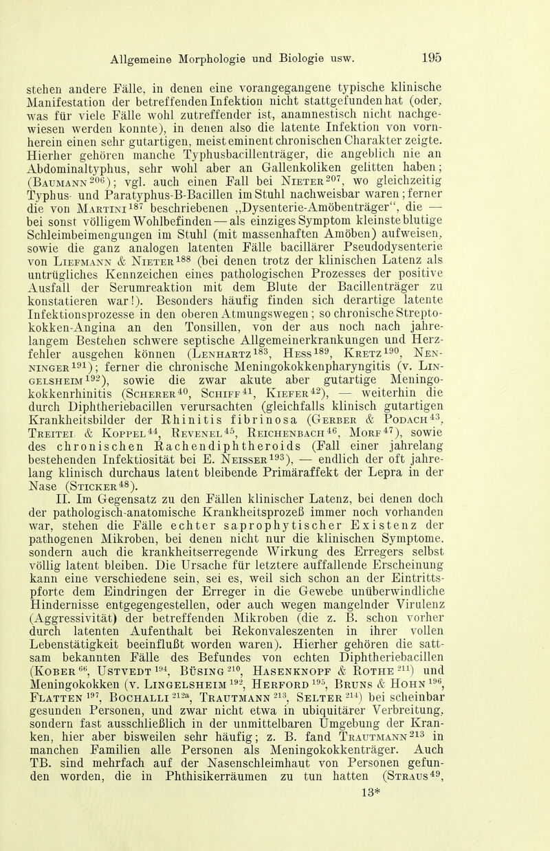 stehen andere Fälle, in denen eine vorangegangene typische klinische Manifestation der betreff enden Inf ektion nicht stattgefunden hat (oder, was für viele Fälle wohl zutreffender ist, anamnestisch nicht nachge- wiesen werden konnte), in denen also die latente Infektion von vorn- herein einen sehr gutartigen, meist eminent chronischen Charakter zeigte. Hierher gehören manche Typhusbacillenträger, die angeblich nie an Abdominaltyphus, sehr wohl aber an Gallenkoliken gelitten haben; (Baumann206); vgl. auch einen Fall bei Nietee.^ot^ wo gleichzeitig Typhus- und Paratyphus-B-Bacillen im Stuhl nachweisbar waren; ferner die von Martini ist beschriebenen „Dysenterie-Amöbenträger, die — bei sonst völligem Wohlbefinden — als einziges Symptom kleinste blutige Schleimbeimenguugen im Stuhl (mit massenhaften Amöben) aufweisen, sowie die ganz analogen latenten Fälle bacillärer Pseudodysenterie von Liefmann & Nieter ^^s (bei denen trotz der klinischen Latenz als untrügliches Kennzeichen eines pathologischen Prozesses der positive Ausfall der Serumreaktion mit dem Blute der Bacillenträger zu konstatieren war!). Besonders häufig finden sich derartige latente Infektionsprozesse in den oberen Atmungswegen; so chronische Strepto- kokken-Angina an den Tonsillen, von der aus noch nach jahre- langem Bestehen schwere septische Allgemeinerkrankungen und Herz- fehler ausgehen können (Lenhartz^^s^ Hess^ss^ Kretz Nen- ningerIsi); ferner die chronische Meningokokkenpharyngitis (v. Lin- gelsheim192)^ sowie die zwar akute aber gutartige Meningo- kokkenrhinitis (SchererSchiff^i, Kiefer'^^^^ _ weiterhin die durch Diphtheriebacillen verursachten (gleichfalls klinisch gutartigen Krankheitsbilder der Rhinitis fibrinosa (Gerber & Podach*^^ TreiteI: & Koppel*^, Revenel^s, ReichenbachMorf^'^), sowie des chronischen Rachendiphtheroids (Fall einer jahrelang bestehenden Infektiosität bei E. Neisser^^^)^ — endlich der oft jahre- lang klinisch durchaus latent bleibende Primäraffekt der Lepra in der Nase (Sticker ^8), II. Im Gegensatz zu den Fällen klinischer Latenz, bei denen doch der pathologisch-anatomische Krankheitsprozeß immer noch vorhanden war, stehen die Fälle echter saprophytischer Existenz der pathogenen Mikroben, bei denen nicht nur die klinischen Symptome, sondern auch die krankheitserregende Wirkung des Erregers selbst völlig latent bleiben. Die Ursache für letztere auffallende Erscheinung kann eine verschiedene sein, sei es, weil sich schon an der Eintritts- pforte dem Eindringen der Erreger in die Gewebe unüberwindliche Hindernisse entgegengestellen, oder auch wegen mangelnder Virulenz (Aggressivität) der betreffenden Mikroben (die z. B. schon vorher durch latenten Aufenthalt bei Rekonvaleszenten in ihrer vollen Lebenstätigkeit beeinflußt worden waren). Hierher gehören die satt- sam bekannten Fälle des Befundes von echten Diphtheriebacillen (KOBER USTVEDT 1''^, BÜSING -1°, HaSENKNOPF & ROTHE -) UUd Meningokokken (v. Lingelsheim ^^2, Herford 1^^, Bruns & Hohn^^*', Flatten 1^^, BocHALLi 2^-% Trautmann -i-^, Selter -i-^) bei scheinbar gesunden Personen, und zwar nicht etwa in ubiquitärer Verbreitung, sondern fast ausschließlich in der unmittelbaren Umgebung der Kran- ken, hier aber bisweilen sehr häufig; z. B. fand Trautmann manchen Familien alle Personen als Meningokokkenträger. Auch TB. sind mehrfach auf der Nasenschleimhaut von Personen gefun- den worden, die in Phthisikerräumen zu tun hatten (Straus*^, 13*