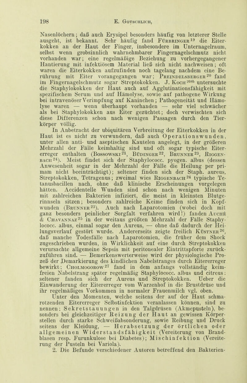 Nasenlöchern; daß auch Erysipel besonders häufig von letzterer Stelle ausgeht, ist bekannt. Sehr häufig fand FürbringerI^ die Eiter- kokken an der Haut der Finger, insbesondere im Unternagelraum, selbst wenn grobsinnlich wahrnehmbarer Fingernagelschmutz nicht vorhanden war; eine regelmäßige Beziehung zu vorhergegangener Hantierung mit infektiösem Material ließ sich nicht nachweisen; oft waren die Eiterkokken aufzufinden noch tagelang nachdem eine Be- rührung mit Eiter vorangegangen war; Preindelsberger^'^ fand im Fingernagelschniutz sogar Streptokokken. J. Koch-^^'' untersuchte die Staphylokokken der Haut auch auf Agglutinationsfähigkeit mit spezifischem Serum und auf Hämolyse, sowie auf pathogene Wirkung bei intravenöser Verimpf ung auf Kaninchen; Pathogeneität und Hämo- lyse waren — wenn überhaupt vorhanden — sehr viel schwächer als bei Staphylokokken aus Eiter gezüchtet; doch verwischten sich diese Differenzen schon nach wenigen Passagen durch den Tier- körper völlig. In Anbetracht der ubiquitären Verbreitung der Eiterkokken in der Haut ist es nicht zu verwundern, daß auch Operationswunden, unter allen anti- und aseptischen Kautelen angelegt, in der größeren Mehrzahl der Fälle keimhaltig sind und oft sogar typische Eiter- erreger enthalten (Bossowski^i, Büdinger22, Brunner Piggen- BAcii^^). Meist findet sich der Staphylococc. pyogen, albus (dessen Anwesenheit sogar in der Mehrzahl der Fälle die Heilung per pri- mam nicht beeinträchtigt); seltener finden sich der Staph. aureus, Streptokokken, Tetragenus; zweimal wies Eiggenbach^^ typische Te- tanusbacillen nach, ohne daß klinische Erscheinungen vorgelegen hätten. Accidenteile Wunden sind schon nach wenigen Minuten mit zahlreichen Bakterien infiziert, die meist in kleinsten Blutge- rinnseln sitzen; besonders zahlreiche Keime finden sich in Kopf- wunden (Brunner 23). Auch nach Laparotomien (wobei doch mit ganz besonders peinlicher Sorgfalt verfahren wird!) fanden Aucnfi & Chavannaz^ö in der weitaus größten Mehrzahl der Fälle Staphy- lococc. albus, einmal sogar den Aureus, —■ ohne daß dadurch der Hei- lungsverlauf gestört wurde. Andererseits zeigte freilich KtisTNER^e daß manche Todesfälle nach Laparotomien, die früher dem Shock zugeschrieben wurden, in Wirklichkeit auf eine durch Streptokokken verursachte allgemeine Sepsis mit peritonealer Eintrittspforte zurück- zuführen sind. — Bemerkenswerterweise wird der physiologische Pro- zeß der JDemarkierung des kindlichen Nabelstranges durch Eitererreger bewirkt; Cholmogorow2'? fand in dem anfangs vollständig keim- freien Nabelstrang später regelmäßig Staphylococc. albus und citreus: seltener fanden sich der Aureus und Streptokokken. Ueber die Einwanderung der Eitererreger vom Warzenhof in die Brustdrüse und ihr regelmäßiges Vorkommen in normaler Frauenmilch vgl. oben. Unter den Momenten, welche seitens der auf der Haut schma- rotzenden Eitererreger Selbstinfektion veranlassen können, sind zu nennen; Sekretstauungen in den Talgdrüsen (Akmepusteln), be- sonders bei gleichzeitiger Reizung der Haut an gewissen Körper- stellen durch starke Schweißabsonderung, sowie Eeibung und Druck seitens der Kleidung, — Herabsetzung der örtlichen oder allgemeinen Widerstandsfähigkeit (Vereiterung von Brand- blasen resp. Furunkulose bei Diabetes); Misch Infektion (Vereite- rung der Pusteln bei Variola). 2. Die Befunde verschiedener Autoren betreffend den Bakterien-