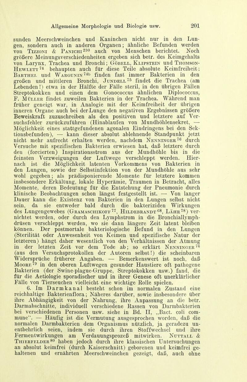 Sunden Meerschweinchen und Kaninchen nicht nur in den Lun- gen, sondern auch in anderen Organen; ähnliche Befunden werden von TizzoNi & Panichi^so auch von Menschen berichtet. Noch größere Meinungsverschiedenheiten ergeben sich betr. des Keimgehalts von Larynx, Trachea und Bronchi; Göbell, Klipstein und Thomson- Hewlett'^* behaupten auch für diese Teile absolute Keimfreiheit: Baethei, und WARGUNiN'^^b finden fast immer Bakterien in den großen und mittleren Bronchi, Jundell'^^ findet die Trachea (am Lebenden!) etwa in der Hälfte der Fälle steril, in den übrigen Fällen Streptokokken und einen dem Gonococcus ähnlichen Diplococcus,, F. Müller findet zuweilen Bakterien in der Trachea. Während man früher geneigt war, in Analogie mit der Keimfreiheit der übrigen inneren Organe auch bei der Lunge den negativen Ergebnissen größere Beweiskraft zuzuschreiben als den positiven und letztere auf Ver- suchsfehler zurückzuführen (Hinablaufen von Mundhöhlensekret, — Möglichkeit eines stattgefundenen agonalen Eindringens bei den Sek- tionsbefunden), — kann dieser absolut ablehnende Standpunkt jetzt nicht mehr aufrecht erhalten werden, nachdem Nenninger'^^ durch Versuche mit spezifischen Bakterien erwiesen hat, daß letztere durch den (forcierten) Inspirationsstrom aus der Mundhöhle bis in die feinsten Verzweigungen der Luftwege verschleppt werden. Hier- nach ist die Möglichkeit latenten Vorkommens von Bakterien in den Lungen, sowie der Selbstinfektion von der Mundhöhle aus sehr wohl gegeben; als prädisponierende Momente für letztere kommen insbesondere Erkältung, lokale Hyperämie, Traumen in Betracht, alles Momente, deren Bedeutung für die Entstehung der Pneumonie durch klinische Beobachtungen schon längst festgestellt ist. — Von langer Dauer kann die Existenz von Bakterien in den Lungen selbst nicht sein, da sie entweder bald durch die bakteriziden Wirkungen des Lungengewebes (Gramaschikoff'^'^, HildebrandtLahr'^8) yer- nichtet werden, oder durch den Lymphstrom in die Bronchiallymph- drüsen verschleppt werden, wo sie dann längere Zeit latent bleiben können. Der postmortale bakteriologische Befund in den Lungen (Sterilität oder Anwesenheit von Keimen und spezifische Natur der letzteren) hängt daher wesentlich von den Verhältnissen der Atmung in der letzten Zeit vor dem Tode ab; so erklärt Nenninger''^ (aus den Versuchsprotokollen der Autoren selbst!) die scheinbaren Widersprüche früherer Angaben. — Bemerkenswert ist noch, daß Moorein den oberen Luftwegen gesunder Haustiere oft pathogene Bakterien (der Swine-plague-Gruppe, Streptokokken usw.) fand, die für die Aetiologie sporadischer und in ihrer Genese oft unerklärlicher Fälle von Tierseuchen vielleicht eine wichtige Rolle spielen. 6. Im Darmkanal besteht schon im normalen Zustand eine reichhaltige Bakterienflora; Näheres darüber, sowie insbesondere über ihre Abhängigkeit von der Nahrung, ihre Anpassung an die betr. Darmabschnitte, individuell verschiedene Rassen von Darmbakterien bei verschiedenen Personen usw. siehe in Bd. II, ,,Bact. coli com- mune. — Häufig ist die Vermutung ausgesprochen worden, daß die normalen Darmbakterien dem Organismus nützlich, ja geradezu un- entbehrlich seien, indem sie durch ihren Stoffwechsel und ihre Fermentwirkungen am Verdauungsprozeß mitwirken. Nuttall & Thierfelder so haben jedoch durch ihre klassischen Untersuchungen an absolut keimfrei (durch Kaiserschnitt) geborenen und keimfrei ge- haltenen und ernährten Meerschweinchen gezeigt, daß, auch ohne