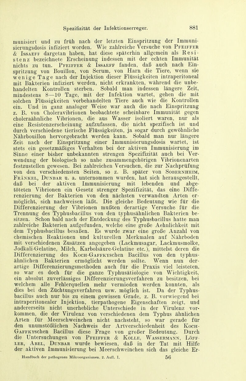 munisieit und zu früh nach der letzten Einspritzung der Immuni- sierimgsdosis infiziert worden. Wie zahlreiche Versuche von Pfeiffer & IssAEFF dargetan haben, hat diese späterhin allgemein als Resi- stenz bezeichnete Erscheinung indessen mit der echten Immunität nichts zu tun. Pfeiffer & Issaeff fanden, daß auch nach Ein- spritzung von Bouillon, von Serum, von Harn die Tiere, wenn sie wenige Tage nach der Injektion dieser Flüssigkeiten intraperitoneal mit Bakterien infiziert werden, nicht erkrankten, während die unbe- handelten Kontrollen sterben. Sobald man indessen längere Zeit, mindestens 8—10 Tage, mit der Infektion wartet, gehen die mit solchen Flüssigkeiten vorbehandelten Tiere auch wie die Kontrollen ein. Und in ganz analoger Weise war auch die nach Einspritzung z. B. von Choleravibrionen beobachtete scheinbare Immunität gegen choleraähnliche Vibrionen, die aus Wasser isoliert waren, nur als eine Eesistenzerscheinung aufzufassen, die nicht spezifisch ist und durch verschiedene tierische Flüssigkeiten, ja sogar durch gewöhnliche Nährbouillon hervorgebracht werden kann. Sobald man nur längere Zeit nach der Einspritzung einer Immunisierungsdosis wartet, ist stets ein gesetzmäßiges Verhalten bei der aktiven Immunisierung im Sinne einer bisher unbekannten strengen Spezifizität auch bei Ver- wendung der biologisch so nahe zusammengehörigen Vibrionenarten festzustellen gewesen. Bei zahlreichen Versuchen, die zur Nachprüfung von den verschiedensten Seiten, so z. B. später von Sobernheim, Frankel, Dunbar u. a. unternommen wurden, hat sich herausgeistellt, daß bei der aktiven Immunisierung mit lebenden und abge- töteten Vibrionen ein Gesetz strenger Spezifizität, das eine Diffe- renzierung der Bakterien von den nächsten verwandten Arten er- möglicht, sich nachweisen läßt. Die gleiche Bedeutung wie für die Differenzierung der Vibrionen mußten derartige Versuche für die Trennung des Typhusbacillus von den typhusähnlichen Bakterien be- sitzen. Schon bald nach der Entdeckung des Typhusbacillus hatte man zahlreiche Bakterien aufgefunden, welche eine große Aehnlichkeit mit dem Typhusbacillus besaßen. Es wurde zwar eine große Anzahl von chemischen Reaktionen und kulturellen Merkmalen auf Nährboden mit verschiedenen Zusätzen angegeben (Lackmusagar, Lackmusmolke, Jodkali-Gelatine, Milch, Karbolsäure-Gelatine etc.), mittelst deren die Differenzierung des KocH-GAFFKYSchen Bacillus von den typhus- ähnlichen Bakterien ermöglicht werden sollte. Wenn nun der- artige Differenzierungsmethoden auch für die Praxis viel leisteten, so war es doch für die ganze Typhusätiologie von Wichtigkeit, ein absolut zuverlässiges Differenzierungsverfahren zu besitzen, bei welchem alle Fehlerquellen mehr vermieden werden konnten, als dies bei den Züchtungsverfahren usw. möglich ist. Da der Typhus- bacillus auch nur bis zu einem gewissen Grade, z. B. vorwiegend bei intraperitonealer Injektion, tierpathogene Eigenschaften zeigt, und andererseits nicht unerhebliche Unterschiede in der Virulenz vor- kommen, die der Virulenz von verschiedenen dem Typhus ähnlichen Arten für Meerschweinchen nicht nachsteht, so war gerade für den unumstößlichen Nachweis der Artverschiedenheit des Koch- GAFFKYSchen Bacillus diese Frage von großer Bedeutung. Durch die Untersuchungen von Pfeiffer & Kolle, Wassermann, Löff- LER, Abel, Dunbar wurde bewiesen, daß in der Tat mit Hilfe der aktiven Immunisierung bei Meerschweinchen sich das gleiche Er- Handbuch der pathogenen Mikroorganismen. 2. Aufl. I. 56