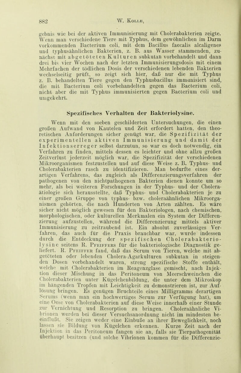 gebnis wie bei der aktiven Immunisierung mit Cholerabakterien zeigte. Wenn man verschiedene Tiere mit Typhus, dem gewöhnlichen im Darm vorkommenden Bacterium coli, mit dem Bacillus faecalis alcaligenes und typhusähnlichen Bakterien, z. B. aus Wasser stammenden, zu- nächsi mit abgetöteten Kulturen subkutan vorbehandelt und dann di'ei bis vier Wochen nach der letzten Immunisierungsdosis mit einem Mehrfachen der tödlichen Dosis der verschiedenen lebenden Bakterien wechselseitig prüft, so zeigt sich hier, dai5 nur die mit Typhus z. B. behandelten Tiere gegen den Typhusbacillus immunisiert sind, die mit Bacterium coli vorbehandelten gegen das Bacterium coli, nicht aber die mit Typhus immunisierten gegen Bacterium coli und unigekehrt. Spezifisches Verhalten der Bakteriolysine. Wenn mit den soeben geschilderten Untersuchungen, die einen großen Aufwand von Kautelen und Zeit erfordert hatten, den theo- retischen Anforderungen sicher genügt war, die Spezifizität der experimentellen aktiven Immunisierung und damit der Infektionserreger selbst darzutun, so war es doch notwendig, ein Verfahren zu finden, mittels dessen es leichter und ohne allzu großen Zeitverlust jederzeit möglich war, die Spezifizität der verschiedenen Mikroorganismen festzustellen und auf diese Weise z. B. Typhus- und Cholerabakterien rasch zu identifizieren. Man bedurfte eines der- artigen Verfahrens, das zugleich als Differenzierungsverfahren der pathogenen von den nichtpathogenen Bakterien dienen konnte um so mehr, als bei weiteren Forschungen in der Typhus- und der Cliolera- ätiologie sich herausstellte, daß Typhus- und Cholerabakterien je zu einer großen Gruppe von typhus- bzw. choleraähnlichen Mikroorga- nismen gehörten, die nach Hunderten von Arten zählten. Es wäre sicher nicht möglich gewesen für den Bakteriologen, nach chemischen, morphologischen, oder kulturellen Merkmalen ein System der Differen- zierung aufzustellen, während die Differenzierung mittels aktiver Immunisierung zu zeitraubend ist. Ein absolut zuverlässiges Ver- fahren, das auch für die Praxis brauchbar war, wurde indessen durch die Entdeckung der spezifischen Cholerabakterio- lysine seitens R. Pfeiffers für die bakteriologische Diagnostik ge- liefert. R. Pfeiffer fand, daß das Serum von Tieren, welche mit ab- getöteten oder lebenden Cholera-Agarkulturen subkutan in steigen- den Dosen vorbehandelt waren, streng spezifische Stoffe enthält, welche mit Cholerabakterien im Reagenzglase gemischt, nach Injek- tion dieser Mischung in das Peritoneum von Meerschweinchen die Cholerabakterien unter Kügelchenbildung, die unter dem Mikroskop im hängenden Tropfen mit Leichtigkeit zu demonstrieren ist, zur Auf- lösung bringen. Es genügen Bruchteile eines Milligramms derartigen Serums (wenn man ein hochwertiges Serum zur Verfügung hat), um eine Oese von Cholerabakterien auf diese Weise innerhalb einer Stunde zur Vernichtung und Resorption zu bringen. Choleraähnliche Vi- brionen werden bei dieser Versuchsanordnung nicht im mindesten be- einflußt._ Sie zeigen weder eine Einbuße an ihrer Beweglichkeit, noch lassen sie Bildung von Kügelchen erkennen. Kurze Zeit nach der Injektion in das Peritoneum fangen sie an, falls sie Tierpathogenitäit überhaupt besitzen (und solche Vibrionen kommen für die Differenzie-