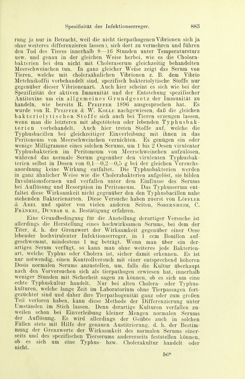 rung ja nur in Betracht, weil die nicht tierpathogenen Vibrionen sich ja ohne weiteres differenzieren lassen), sich dort zu vermehren und führen den Tod des Tieres innerhalb 8—16 Stunden unter Temperatursturz usw. und genau in der gleichen Weise herbei, wie es die Cholera- bakterien bei den nicht mit Choleraserum gleichzeitig behandelten Meerschweinchen tun. In ganz gleicher Weise zeigt das Serum von Tieren, welche mit choleraähnlichen Vibrionen z. B. dem Vibrio Metchnikoffii vorbehandelt sind, spezifisch bakteriolytische Stoffe nur gegenüber dieser Vibrionenart. Auch hier scheint es sich wie bei der Spezifizität der aktiven Immunität und der Entstehung spezifischer Antitoxine um ein allgemeines Grundgesetz der Immunität zu handeln, wie bereits E. Pfeiffer 1896 ausgesprochen hat. Es wurde von R. Pfeiffer & W. Kolle nachgewiesen, daß die gleichen bakteriolytischen Stoffe sich auch bei Tieren erzeugen lassen, wenn man die letzteren mit abgetöteten oder lebenden Typhusbak- terien vorbehandelt. Auch hier treten Stoffe auf, welche die Typhusbacillen bei gleichzeitiger Einverleibung mit ihnen in das Peritoneum von Meerschweinchen vernichten. Es genügen ein oder wenige Milligramme eines solchen Serums, um 1 bis 2 Oesen virulenter Typhusbakterien im Peritoneum von Meerschweinchen aufzulösen, während das normale Serum gegenüber den virulenten Typhusbak- terien selbst in Dosen von 0,1—0,2—0,5 g bei der gleichen Versuchs- anordnung keine Wirkung entfaltet. Die Typhusbakterien werden in ganz ähnlicher Weise wie die Cholerabakterien aufgelöst, sie bilden Itivolutionsformen und verfallen unter dem Einflüsse des Serums bei Auflösung und Resorption im Peritoneum. Das Typhusserum ent- faltet diese Wirksamkeit nicht gegenüber den den Typhusbacillen nahe stehenden Bakterienarten. Diese Versuche haben zuerst von Löffler & Abel und später von vielen anderen Seiten, Sobernheim, C. Feänkel, Dunbar u. a. Bestätigung erfahren. Eine Grundbedingung für die Anstellung derartiger Versuche ist allerdings die Herstellung eines hochwirksamen Serums, bei dem der Titer, d. h. der Grenzwert der Wirksamkeit gegenüber einer Oese lebender hochvirulenter Infektionserreger, in 1 ccm Bouillon auf- geschwemmt, mindestens 1 mg beträgt. Wenn man über ein der- artiges Serum verfügt, so kann man ohne weiteres jede Bakterien- art, welche Typhus oder Cholera ist, sicher damit erkennen. Es ist nur notwendig, einen Kontrollversuch mit einer entsprechend höheren Dosis normalen Serums anzustellen, um, falls die Kultur überhaupt nach den Vorversuchen sich als tierpathogen erwiesen hat, innerhalb weniger Stunden mit Sicherheit sagen zu können, ob es sich um eine echte Typhuskultur handelt. Nur bei alten Cholera- oder Typhus- kulturen, welche lange Zeit im Laboratorium ohne Tierpassagen fort- gezüchtet sind und daher ihre Tierpathogenität ganz oder zum großen Teil verloren haben, kann diese Methode der Differenzierung unter Umständen im Stich lassen. Denn derartige Kulturen verfallen zu- weilen schon bei Einverleibung kleiner Mengen normalen Serums der Auflösung. Es wird allerdings der Geübte auch in solchen Fällen stets mit Hilfe der genauen Austitrierung, d. h. der Bestim- mung der Grenzwerte der Wirksamkeit des normalen Serums einer- seits und des spezifischen Tierserums andererseits feststellen können, ob es sich um eine Typhus- bzw. Cholerakultur handelt oder nicht. 56*