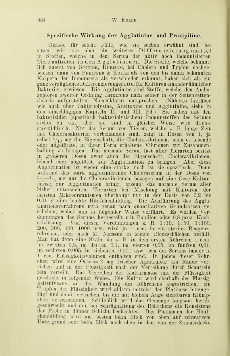 Spezifische Wirkung der Agglutinine und Präzipitine. Gerade für solche Fälle, wie sie soeben erwähnt sind, be- sitzen wir nun aber ein weiteres Differenzierungsmittel in Stoffen, welche in dem Sei'um der aktiv hoch immunisierten Tiere auftreten, indenAgglutininen. Die Stoffe, welche bekannt- lich zuerst von Gruber, Durham, bei Cholera und Typhus nachge- wiesen, dann von Pfeiffer & Kolle als von den bis dahin bekannten Körpern der Immunsera als verschieden erkannt, haben sich als ein ganz vorzügliches Differenzierungsmittel für Kulturen einander ähnlicher Bakterien erwiesen. Die Agglutinine sind Stoffe, welche den Anibo- zeptoren zweiter Ordnung Ehrlichs nach seiner in der Seitenketten- theorie aufgestellten Nomenklatur entsprechen. (Näheres hierüber wie auch über Bakteriolysine, Antitoxine und Agglutinine, siehe in den einschlägigen Kapiteln II. und III. Bd.) Sie haben mit den bakteriziden (spezifisch bakteriolytischen) Immunstoffen des Serums nichts zu tun, aber sie sind in gleicher Weise wie diese spezifisch. Nur das Serum von Tieren, welche z. B. lange Zeit mit Cholerabakterien vorbehandelt sind, zeigt in Dosen von 1, ja selbst mg die Eigenschaft, die Choleravibrionen, seien es lebende oder abgetötete, in ihrer Form erhaltene Vibrionen zur Zusammen- ballung zu bringen. Das normale Serum fast aller Tierarten besitzt in größeren Dosen zwar auch die Eigenschaft, Choleravibrionen, lebend oder abgetötet, zur Agglutination zu bringen. Aber diese Agglutination ist weder eine starke, noch ist sie spezifisch. Denn während das stark agglutinierende Choleraserum in der Dosis von —-^/ö mg nur die Choleravibrionen, bezogen auf eine Oese Kultur- masse, zur Agglutination bringt, erzeugt das normale Serum aller bisher untersuchten Tierarten bei Mischung mit Kulturen der meisten Mikroorganismen überhaupt nur in der Dosis von 0,2 bis 0,01 g eine leichte Häufchenbildung. Die Ausführung des Agglu- tinationsverfahrens muß genau nach quantitativen Grundsätzen ge- schehen, wobei man in folgender Weise verfährt. Es werden Ver- dünnungen des Serums hergestellt mit Bouillon oder 0,8-proz. Koch- salzlösung. Von diesen Verdünnungen z. B. 1:10, 1:50, 1:100, 200, 300, 400, 1000 usw. wird je 1 ccm in ein steriles Eeagenz- röhrchen, oder nach M. Neisser in kleine Blockschälchen gefüllt. Man hat dann eine Skala, da z. B. in dem ersten Eöhrchen 1 ccm, im zweiten 0,5, im dritten 0,1, im vierten 0,05, im fünften 0,01, im sechsten 0,005, im siebenten 0,001 usw. ccm des Serums immer in 1 ccm Flüssigkeitsvolumen enthalten sind. In jedem dieser Röhr- chen wird eine Oese = 2 mg frischer Agarkultur am Eande ver- rieben und in der Flüssigkeit nach der Verreibung durch Schütteln fein verteilt. Das Verreiben der Kulturmasse mit der Flüssigkeit geschieht in folgender Weise. Die Kultur wird oberhalb des Flüssig- keitsniveaus an der Wandung des Röhrchens abgestrichen, ein Tropfen der Flüssigkeit wird aldann mittelst der Platinöse hinzuge- fügt und damit verrieben, bis die mit bloßem Auge sichtbaren Klümp- chen verschwinden. Schließlich wird das Gemenge langsam herab- geschwenkt und nun bei Schräghaltung des Röhrchens die Konsistenz der Probe in dünner Schicht beobachtet. Das Phänomen der Häuf- chenbildung wird am besten beim Blick von oben auf schwarzem Untergrund oder beim Blick nach oben in dem von der Zimmerdecke