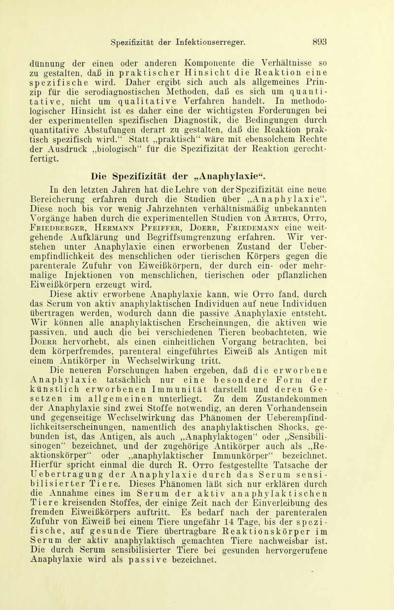 dünnung der einen oder anderen Komponente die Verhältnisse so zu gestalten, daß in praktischer Hinsicht die Reaktion eine spezifische wird. Daher ergibt sich auch als allgemeines Prin- zip für die serodiagnostischen Methoden, daß es sich um quanti- tative, nicht um qualitative Verfahren handelt. In methodo- logischer Hinsicht ist es daher eine der wichtigsten Forderungen bei der experimentellen spezifischen Diagnostik, die Bedingungen durch quantitative Abstufungen derart zu gestalten, daß die Reaktion prak- tisch spezifisch wird. Statt ,,praktisch wäre mit ebensolchem Rechte der Ausdruck ,,biologisch für die Spezifizität der Reaktion gerecht- fertigt. Die Spezifizität der „Anaphylaxie. In den letzten Jahren hat die Lehre von der Spezifizität eine neue Bereicherung erfahren durch die Studien über ,,Anaphylaxie. Diese noch bis vor wenig Jahrzehnten verhältnismäßig unbekannten Vorgänge haben durch die experimentellen Studien von Arthus, Otto, Feiedberger, Hermann Pfeiffer, Doerr, Friedemann eine weit- gehende Aufklärung und Begriffsumgrenzung erfahren. Wir ver- stehen unter Anaphylaxie einen erworbenen Zustand der Ueber- empfindlichkeit des menschlichen oder tierischen Körpers gegen die parenterale Zufuhr von Eiweißkörpern, der durch ein- oder mehr- malige Injektionen von menschlichen, tierischen oder pflanzlichen Eiweißkörpern erzeugt wird. Diese aktiv erworbene Anaphylaxie kann, wie Otto fand, durch das Serum von aktiv anaphylaktischen Individuen auf neue Individuen übertragen werden, wodurch dann die passive Anaphylaxie entsteht. Wir können alle anaphylaktischen Erscheinungen, die aktiven wie passiven, und auch (iie bei verschiedenen Tieren beobachteten, wie Doerr hervorhebt, als einen einheitlichen Vorgang betrachten, bei dem körperfremdes, parenteral eingeführtes Eiweiß als Antigen mit einem Antikörper in Wechselwirkung tritt. Die neueren Forschungen haben ergeben, daß die erworbene Anaphylaxie t-atsächlich nur eine besondere Form der künstlich erworbenen Immunität darstellt und deren Ge- setzen im allgemeinen unterliegt. Zu dem Zustandekommen der Anaphylaxie sind zwei Stoffe notwendig, an deren Vorhandensein und gegenseitige Wechselwirkung das Phänomen der Ueberempfind- lichkeitserscheinungen, namentlich des anaphylaktischen Shocks, ge- bunden ist, das Antigen, als auch „Anaphylaktogen oder „Sensibili- sinogen bezeichnet, und der zugehörige Antikörper auch als „Re- aktionskörper oder ,,anaphylaktischer Immunkörper bezeichnet. Hierfür spricht einmal die durch R. Otto festgestellte Tatsache der üebertragung der Anaphylaxie durch das Serum sensi- bilisierter Tiere. Dieses Phänomen läßt sich nur erklären durch die Annahme eines im Serum der aktiv anaphylaktischen Tiere kreisenden Stoffes, der einige Zeit nach der Einverleibung des fremden Eiweißkörpers auftritt. Es bedarf nach der parenteralen Zufuhr von Eiweiß bei einem Tiere ungefähr 14 Tage, bis der spezi- fische, auf gesunde Tiere übertragbare Reaktionskörper im Serum der aktiv anaphylaktisch gemachten Tiere nachweisbar ist. Die durch Serum sensibilisierter Tiere bei gesunden hervorgerufene Anaphylaxie wird als passive bezeichnet.