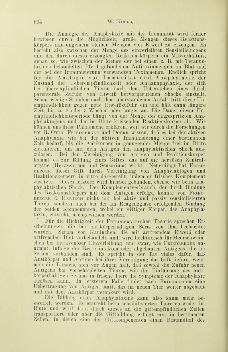 Die Analogie der Anaphylaxie mit der Immunität wird ferner bewiesen durch die Alöglichkeit, große Mengen dieses ßeaktions- körpers mit ungemein kleinen Mengen von Eiweiß zu erzeugen. Es besteht also zwischen der Menge des einverleibten Sensibilisinogens und den durch dieses erzeugten Eeaktionskörpern ein Mißverhältnis, genau so, wie zwischen der Mehge der bei einem z. B. mit Tetanus- toxinen behandelten Pferd gefundenen Antitoxinmengen im Blut und der bei der Immunisierung verwandten Toxinmenge. Endlich spricht für die Analogie von Immunität und Anaphylaxie der Zustand der Ueberempfindlichkeit oder Antianaphylaxie, der sich bei überempfindlichen Tieren nach dem Ueberstehen eines durch parenterale Zufuhr von Eiweiß hervorgerufenen Shocks einstellt. Schon wenige Stunden nach dem überstandenen Anfall tritt diese Un- empfindlichkeit gegen neue Eiweißzufuhr ein und hält dann längere Zeit, bis zu 2 oder 3 Wochen oder länger an. Die Dauer dieser Un- empfindlichkeitsperiode hängt von der Menge des eingespritzten Ana- phylaktogens und der im Blute kreisenden Reaktionskörper ab. Wir können uns diese Phänomene erklären, weil wir durch die Forschungen von R. Otto, Friedberger und Doerr wissen, daß es bei der aktiven Anaphylaxie wie bei der aktiven Immunisierung einer bestimmten Zeit bedarf, bis die Antikörper in genügender Menge frei im Blute zirkulieren, um mit dem Antigen den anaphylaktischen Shock aus- zulösen. Bei der Vereinigung von Antigen und Reaktionskörper kommt es zur Bildung eines Giftes, das auf die nervösen Zentral- organe (Herzzentrum und Sensorium) wirkt. Neuerdings hat Fried- berger dieses Gift durch Vereinigung von Anaphylaktogen und Reaktionskörpern in vitro dargestellt, indem er frisches Komplement zusetzte. Dieses letztere wird hierbei gebunden, ebenso wie beim ana- phylaktischen Shock. Der Komplementverbrauch, der durch Bindung des Reaktionskörpers mit dem Antigen erfolgt, konnte von Fried- berger & Hartoch nicht nur bei aktiv und passiv sensibilisierten Tieren, sondern auch bei der im Reagenzglase erfolgenden Bindung der beiden Komponenten, wobei ein giftiger Körper, das Anaphjda- toxin, entsteht, nachgewiesen werden. Für die Richtigkeit der FRiEDBEROERSchen Theorie sprechen Er- scheinungen, die bei antikörperhaltigen Seris von ihm beobachtet wurden. Serum von Kaninchen, die mit artfremdem Eiweiß oder artfremdem Blut vorbehandelt sind, wird hochtoxisch für Meerschwein- chen bei intravenöser Einverleibung, und zwar, wie Friedberger an- nimmt, infolge der Reste intakten oder abgebauten Antigens, die im Serum vorhanden sind. Es spricht in der Tat vieles dafür, daß Antikörper und Antigen bei ihrer Vereinigung das Gift liefern, wenn man die Tatsache sich vor Augen hält, daß sowohl die Zufuhr neuen Antigens bei vorbehandelten Tieren, wie die Einführung des anti- körperhaltigen Serums in frische Tiere die Symptome der Anaphylaxie auslösen kann. In letzterem Falle findet nach Friedberger eine Uebertragung von Antigen statt, das im neuen Tier weiter abgebaut und mit dem Antikörper verankert wird. Die Bildung eines Anaphylatoxins kann also kaum mehr be- zweifelt werden. Es entsteht beim sensibilisierten Tiere entweder im Blute und wird dann durch dieses an die giftempfindlichen Zellen transportiert oder aber die Giftbildung erfolgt erst in bestimmten Zellen, in denen eine der Giftkomponenten einen Bestandteil des