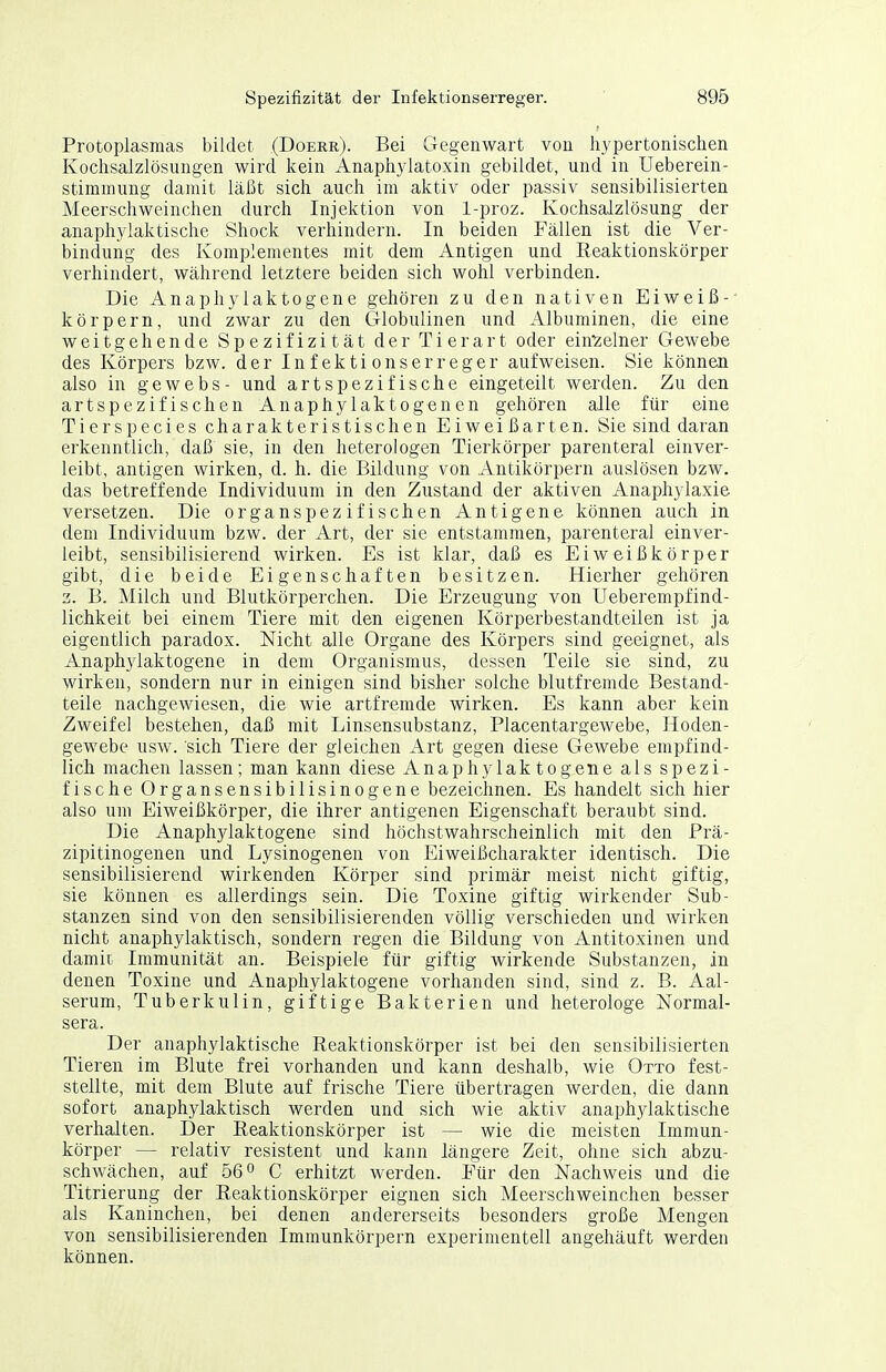 Protoplasmas bildet (Doerr). Bei Gegenwart von hypertonischen Kochsalzlösungen wird kein Anaphylatoxin gebildet, und in Ueberein- stimmung damit läßt sich auch im aktiv oder passiv sensibilisierten Meerschweinchen durch Injektion von 1-proz. Kochsalzlösung der anaphylaktische Shock verhindern. In beiden Fällen ist die Ver- bindung des Komplementes mit dem Antigen und Reaktionskörper verhindert, während letztere beiden sich wohl verbinden. Die Anaphylaktogene gehören zu den nativen Eiweiß- körpern, und zwar zu den Globulinen und Albuminen, die eine weitgehende Spezifizität der Tierart oder ein'Zelner Gewebe des Körpers bzw. der Infektionserreger aufweisen. Sie können also in gewebs- und artspezifische eingeteilt werden. Zu den artspezifischen Anaphylaktogenen gehören alle für eine Tierspecies charakteristischen Eiweißarten. Sie sind daran erkenntlich, daß sie, in den heterologen Tierkörper parenteral einver- leibt, antigen wirken, d. h. die Bildung von Antikörpern auslösen bzw. das betreffende Individuum in den Zustand der aktiven Anaphylaxie versetzen. Die organspezifischen Antigene können auch in dem Individuum bzw. der Art, der sie entstammen, parenteral einver- leibt, sensibilisierend wirken. Es ist klar, daß es Eiweißkörper gibt, die beide Eigenschaften besitzen. Hierher gehören 3. B. Milch und Blutkörperchen. Die Erzeugung von Ueberempfind- lichkeit bei einem Tiere mit den eigenen Körperbestandteilen ist ja eigentlich paradox. Nicht alle Organe des Körpers sind geeignet, als Anaphylaktogene in dem Organismus, dessen Teile sie sind, zu wirken, sondern nur in einigen sind bisher solche blutfremde Bestand- teile nachgewiesen, die wie artfremde wirken. Es kann aber kein Zweifel bestehen, daß mit Linsensubstanz, Placentargewebe, Hoden- gewebe usw. sich Tiere der gleichen Art gegen diese Gewebe empfind- lich machen lassen; man kann diese Anaphylaktogene als spezi- fische Organsensibilisinogene bezeichnen. Es handelt sich hier also um Eiweißkörper, die ihrer antigenen Eigenschaft beraubt sind. Die Anaphylaktogene sind höchstwahrscheinlich mit den Prä- zipitinogenen und Lysinogenen von Eiweißcharakter identisch. Die sensibilisierend wirkenden Körper sind primär meist nicht giftig, sie können es allerdings sein. Die Toxine giftig wirkender Sub- stanzen sind von den sensibilisierenden völlig verschieden und wirken nicht anaphylaktisch, sondern regen die Bildung von Antitoxinen und damit Immunität an. Beispiele für giftig wirkende Substanzen, in denen Toxine und Anaphylaktogene vorhanden sind, sind z. B. Aal- serum, Tuberkulin, giftige Bakterien und heterologe Normal- sera. Der anaphylaktische Reaktionskörper ist bei den sensibilisierten Tieren im Blute frei vorhanden und kann deshalb, wie Otto fest- stellte, mit dem Blute auf frische Tiere übertragen werden, die dann sofort anaphylaktisch werden und sich wie aktiv anaphylaktische verhalten. Der Reaktionskörper ist — wie die meisten Immun- körper — relativ resistent und kann längere Zeit, ohne sich abzu- schwächen, auf 56 0 C erhitzt werden. Eür den Nachweis und die Titrierung der Reaktionskörper eignen sich Meerschweinchen besser als Kaninchen, bei denen andererseits besonders große Mengen von sensibilisierenden Immunkörpern experimentell angehäuft werden können.