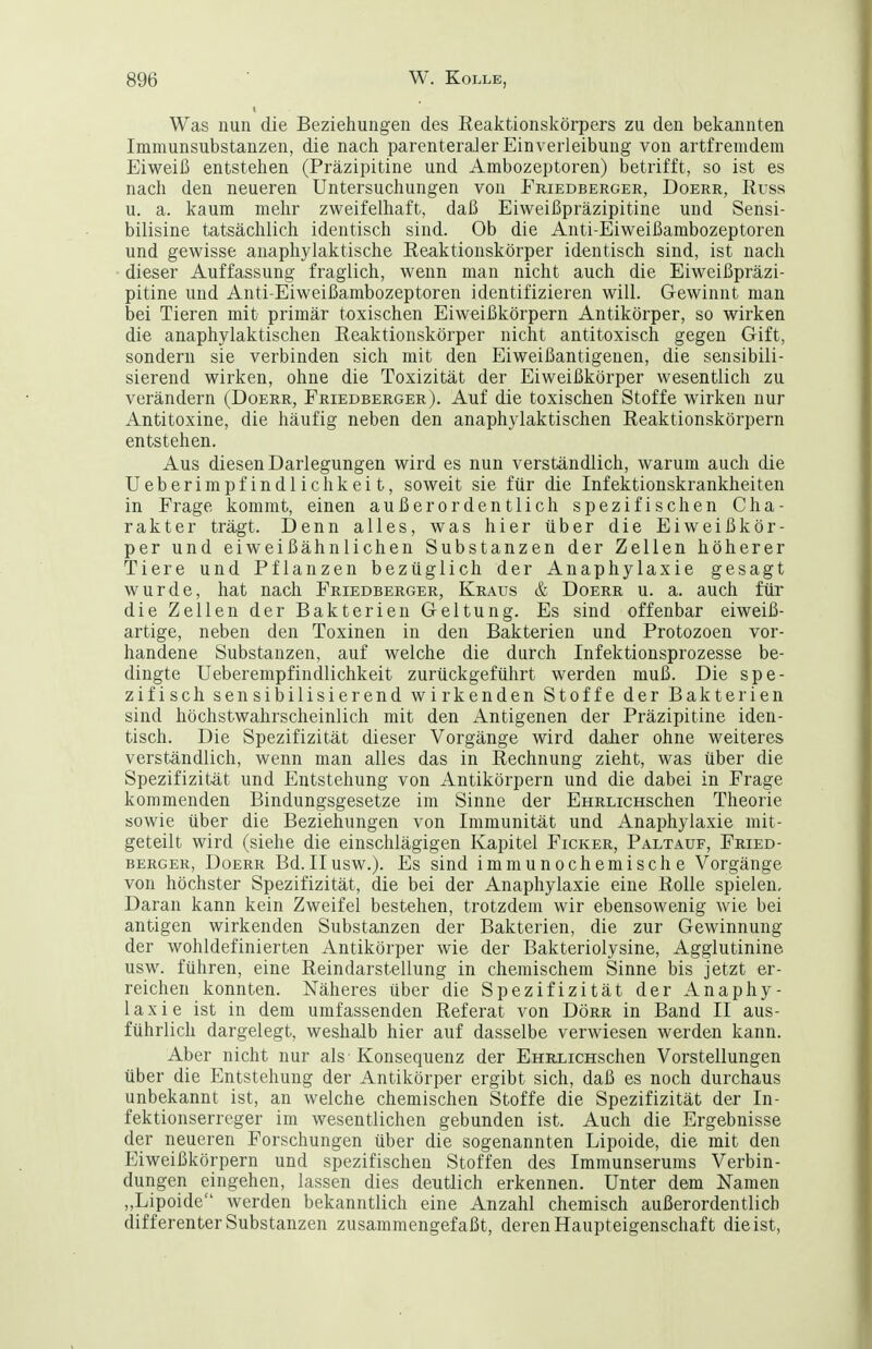 Was nun die Beziehungen des ßeaktionskörpers zu den bekannten Immunsubstanzen, die nach parenteraJer Einverleibung von artfremdem Eiweiß entstehen (Präzipitine und Ambozeptoren) betrifft, so ist es nach den neueren Untersuchungen von Eriedberger, Doerr, Russ u. a. kaum mehr zweifelhaft, daß Eiweißpräzipitine und Sensi- bilisine tatsächlich identisch sind. Ob die Anti-Eiweißambozeptoren und gewisse anaphylaktische Reaktionskörper identisch sind, ist nach dieser Auffassung fraglich, wenn man nicht auch die Eiweißpräzi- pitine und Anti-Eiweißambozeptoren identifizieren will. Gewinnt man bei Tieren mit primär toxischen Eiweißkörpern Antikörper, so wirken die anaphylaktischen Reaktionskörper nicht antitoxisch gegen Gift, sondern sie verbinden sich mit den Eiweißantigenen, die sensibili- sierend wirken, ohne die Toxizität der Eiweißkörper wesentlich zu verändern (Doerr, Friedberger). Auf die toxischen Stoffe wirken nur Antitoxine, die häufig neben den anaphylaktischen Reaktionskörpern entstehen. Aus diesen Darlegungen wird es nun verständlich, warum auch die Ueberimpfindlichkeit, soweit sie für die Infektionskrankheiten in Frage kommt, einen außerordentlich spezifischen Cha- rakter trägt. Denn alles, was hier über die Eiweißkör- per und eiweißähnlichen Substanzen der Zellen höherer Tiere und Pflanzen bezüglich der Anaphylaxie gesagt wurde, hat nach Friedberger, Kraus & Doerr u. a. auch für die Zellen der Bakterien Geltung. Es sind offenbar eiweiß- artige, neben den Toxinen in den Bakterien und Protozoen vor- handene Substanzen, auf welche die durch Infektionsprozesse be- dingte Ueberempfindlichkeit zurückgeführt werden muß. Die spe- zifisch sensibilisierend wirkenden Stoffe der Bakterien sind höchstwahrscheinlich mit den Antigenen der Präzipitine iden- tisch. Die Spezifizität dieser Vorgänge wird daher ohne weiteres verständlich, wenn man alles das in Rechnung zieht, was über die Spezifizität und Entstehung von Antikörpern und die dabei in Frage kommenden Bindungsgesetze im Sinne der EHRLicHSchen Theorie sowie über die Beziehungen von Immunität und Anaphylaxie mit- geteilt wird (siehe die einschlägigen Kapitel Ficker, Paltauf, Fried- berger, DoERR Bd. II usw.). Es sind immunochemische Vorgänge von höchster Spezifizität, die bei der Anaphylaxie eine Rolle spielen. Daran kann kein Zweifel bestehen, trotzdem wir ebensowenig wie bei antigen wirkenden Substanzen der Bakterien, die zur Gewinnung der wohldefinierten Antikörper wie der Bakteriolysine, Agglutinine usw. führen, eine Reindarstellung in chemischem Sinne bis jetzt er- reichen konnten. Näheres über die Spezifizität der Anaphy- laxie ist in dem umfassenden Referat von Dörr in Band II aus- führlich dargelegt, weshalb hier auf dasselbe verwiesen werden kann. Aber nicht nur als Konsequenz der EHRLicHschen Vorstellungen über die Entstehung der Antikörper ergibt sich, daß es noch durchaus unbekannt ist, an welche chemischen Stoffe die Spezifizität der In- fektionserreger im wesentlichen gebunden ist. Auch die Ergebnisse der neueren Forschungen über die sogenannten Lipoide, die mit den Eiweißkörpern und spezifischen Stoffen des Immunserums Verbin- dungen eingehen, lassen dies deutlich erkennen. Unter dem Namen „Lipoide werden bekanntlich eine Anzahl chemisch außerordentlich differenter Substanzen zusammengefaßt, deren Haupteigenschaft die ist,