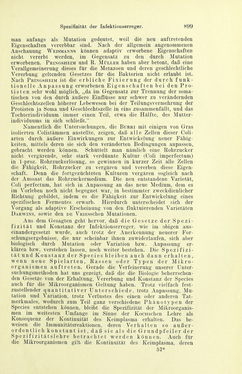 man anfangs als Mutation gedeutet, weil die neu auftretenden Eigenschaften vererbbar sind. Nacli der allgemein angenommenen Anschauung Weismanns können adaptiv erworbene Eigenschaften nicht vererbt werden, im Gegensatz zu den durch Mutation erworbenen. Pringsheim und ß. Müller haben aber betont, daß eine Verallgemeinerung dieses für die Metazoen und deren geschlechtliche Vererbung geltenden Gesetzes für die Bakterien nicht erlaubt ist. Nach Pringsheim ist die erbliche Fixierung der durch funk- tionelle Anpassung erworbenen Eigenschaften bei den Pro- tisten sehr wohl möglich, „da im Gegensatz zur Trennung der soma- tischen von den durch äußere Einflüsse nur schwer zu verändernden Geschlechtszellen höherer Lebewesen bei der Teilungsvermehrung der Protisten ja Sorna und Geschlechtszelle in eins zusammenfällt, und das Tochterindividuum immer einen Teil, etwa die Hälfte, des Mutter- individuums in sich schließt. Namentlich die Untersuchungen, die Burri mit einigen von Gras isolierten Colistämmen anstellte, zeigen, daß alle Zellen dieser Coli- arten durch äußere Einwirkungen zur Entwickelung neuer Fähig- keiten, mittels deren sie sich den veränderten Bedingungen anpassen, gebracht werden können. Schüttelt man nämlich eine Rohrzucker nicht vergärende, sehr stark verdünnte Kultur (Coli imperfectum) in 1-proz. Rohrzuckerlösung, so gewinnen in kurzer Zeit alle Zellen die Fähigkeit, Rohrzucker zu vergären und vererben diese Eigen- schaft. Denn die fortgezüchteten Kulturen vergären sogleich nach der Aussaat das Rohrzuckermedium. Die neu entstandene Varietät, Coli perfect.um, hat sich in Anpassung an das neue Medium, dem es im Vorleben noch nicht begegnet war, in bestimmter zweckdienlicher Richtung gebildet, indem es die Fähigkeit zur Entwickelung eines spezifischen Fermentes erwarb. Hierdurch unterscheidet sich der Vorgang als adaptive Erscheinung von den fluktuierenden Varietäten Darwins, sowie den de VRiEsschen Mutationen. Aus dem Gesagten geht hervor, daß die Gesetze der Spezi- fizität und Konstanz der Infektionserreger, wie im obigen aus- einandergesetzt wurde, auch trotz der Anerkennung neuerer For- schungsergebnisse, die nur scheinbar ihnen zuwiderlaufen, sich aber biologisch durch Mutation oder Variation bzw. Anpassung er- klären bzw. verstehen lassen, noch weiter bestehen. Die Spezifizi- tät und Konstanz der Speeles bleiben auch dann erhalten, wenn neue Spielarten, Rassen oder Typen der Mikro- organismen auftreten. Gerade die Verfeinerung unserer Unter- suchungsmethoden hat uns gezeigt, daß die die Biologie beherrschen- den Gesetze von der Erhaltung, Vererbung und Konstanz der Speeles auch für die Mikroorganismen Geltung haben. Trotz vielfach fest- zustellender quantitativer Unterschiede, trotz Anpassung, Mu- tation und Variation, trotz Verlustes des einen oder anderen Tat- merkmales, wodurch zum Teil ganz verschiedene Phänotypen der Speeles entstehen können, bleibt die Spezifizität der Mikroorganis- men im weitesten Umfange im Sinne der Kocrischen Lehre als Konsequenz der Kontinuität des Keimplasma erhalten. Das be- weisen die Lnmunitätsreaktionen, deren Verhalten so außer- ordentlich konstant ist, daß sie als die Grundpfeiler der Spezifizitätslehre betrachtet werden können. Auch für die Mikroorganismen gilt die Kontinuität des Keimplasma, deren 57*